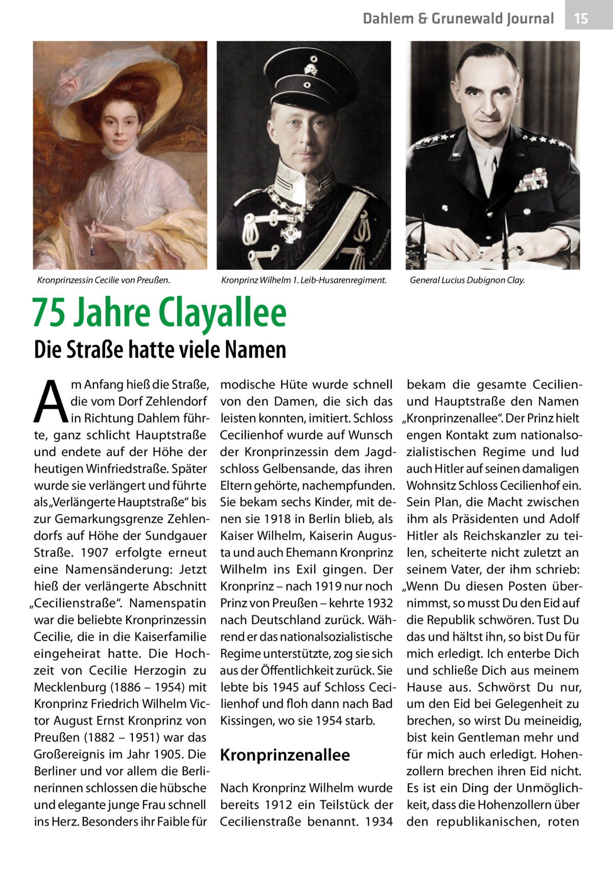 Dahlem & Grunewald Journal  Kronprinzessin Cecilie von Preußen.  Kronprinz Wilhelm 1. Leib-Husarenregiment.  75 Jahre Clayallee  15 15  General Lucius Dubignon Clay.  Die Straße hatte viele Namen  A  m Anfang hieß die Straße, die vom Dorf Zehlendorf in Richtung Dahlem führte, ganz schlicht Hauptstraße und endete auf der Höhe der heutigen Winfriedstraße. Später wurde sie verlängert und führte als „Verlängerte Hauptstraße“ bis zur Gemarkungsgrenze Zehlendorfs auf Höhe der Sundgauer Straße. 1907 erfolgte erneut eine Namensänderung: Jetzt hieß der verlängerte Abschnitt „Cecilienstraße“. Namenspatin war die beliebte Kronprinzessin Cecilie, die in die Kaiserfamilie eingeheirat hatte. Die Hochzeit von Cecilie Herzogin zu Mecklenburg (1886 – 1954) mit Kronprinz Friedrich Wilhelm Victor August Ernst Kronprinz von Preußen (1882 – 1951) war das Großereignis im Jahr 1905. Die Berliner und vor allem die Berlinerinnen schlossen die hübsche und elegante junge Frau schnell ins Herz. Besonders ihr Faible für  modische Hüte wurde schnell von den Damen, die sich das leisten konnten, imitiert. Schloss Cecilienhof wurde auf Wunsch der Kronprinzessin dem Jagdschloss Gelbensande, das ihren Eltern gehörte, nachempfunden. Sie bekam sechs Kinder, mit denen sie 1918 in Berlin blieb, als Kaiser Wilhelm, Kaiserin Augusta und auch Ehemann Kronprinz Wilhelm ins Exil gingen. Der Kronprinz – nach 1919 nur noch Prinz von Preußen – kehrte 1932 nach Deutschland zurück. Während er das nationalsozialistische Regime unterstützte, zog sie sich aus der Öffentlichkeit zurück. Sie lebte bis 1945 auf Schloss Cecilienhof und floh dann nach Bad Kissingen, wo sie 1954 starb.  bekam die gesamte Cecilienund Hauptstraße den Namen „Kronprinzenallee“. Der Prinz hielt engen Kontakt zum nationalsozialistischen Regime und lud auch Hitler auf seinen damaligen Wohnsitz Schloss Cecilienhof ein. Sein Plan, die Macht zwischen ihm als Präsidenten und Adolf Hitler als Reichskanzler zu teilen, scheiterte nicht zuletzt an seinem Vater, der ihm schrieb: „Wenn Du diesen Posten übernimmst, so musst Du den Eid auf die Republik schwören. Tust Du das und hältst ihn, so bist Du für mich erledigt. Ich enterbe Dich und schließe Dich aus meinem Hause aus. Schwörst Du nur, um den Eid bei Gelegenheit zu brechen, so wirst Du meineidig, bist kein Gentleman mehr und für mich auch erledigt. HohenKronprinzenallee zollern brechen ihren Eid nicht. Nach Kronprinz Wilhelm wurde Es ist ein Ding der Unmöglichbereits 1912 ein Teilstück der keit, dass die Hohenzollern über Cecilienstraße benannt. 1934 den republikanischen, roten