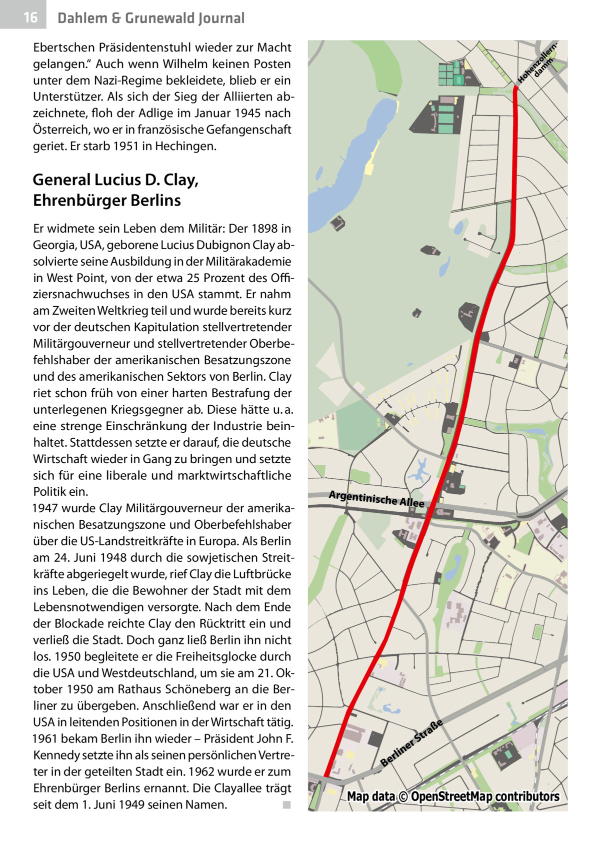 16  Gesundheit Dahlem & Grunewald Journal Ho he da nz m oll m e  rn   Ebertschen Präsidentenstuhl wieder zur Macht gelangen.“ Auch wenn Wilhelm keinen Posten unter dem Nazi-Regime bekleidete, blieb er ein Unterstützer. Als sich der Sieg der Alliierten abzeichnete, floh der Adlige im Januar 1945 nach Österreich, wo er in französische Gefangenschaft geriet. Er starb 1951 in Hechingen.  General Lucius D. Clay, Ehrenbürger Berlins Er widmete sein Leben dem Militär: Der 1898 in Georgia, USA, geborene Lucius Dubignon Clay absolvierte seine Ausbildung in der Militärakademie in West Point, von der etwa 25 Prozent des Offiziersnachwuchses in den USA stammt. Er nahm am Zweiten Weltkrieg teil und wurde bereits kurz vor der deutschen Kapitulation stellvertretender Militärgouverneur und stellvertretender Oberbefehlshaber der amerikanischen Besatzungszone und des amerikanischen Sektors von Berlin. Clay riet schon früh von einer harten Bestrafung der unterlegenen Kriegsgegner ab. Diese hätte u. a. eine strenge Einschränkung der Industrie beinhaltet. Stattdessen setzte er darauf, die deutsche Wirtschaft wieder in Gang zu bringen und setzte sich für eine liberale und marktwirtschaftliche Politik ein. 1947 wurde Clay Militärgouverneur der amerikanischen Besatzungszone und Oberbefehlshaber über die US-Landstreitkräfte in Europa. Als Berlin am 24. Juni 1948 durch die sowjetischen Streitkräfte abgeriegelt wurde, rief Clay die Luftbrücke ins Leben, die die Bewohner der Stadt mit dem Lebensnotwendigen versorgte. Nach dem Ende der Blockade reichte Clay den Rücktritt ein und verließ die Stadt. Doch ganz ließ Berlin ihn nicht los. 1950 begleitete er die Freiheitsglocke durch die USA und Westdeutschland, um sie am 21. Oktober 1950 am Rathaus Schöneberg an die Berliner zu übergeben. Anschließend war er in den USA in leitenden Positionen in der Wirtschaft tätig. 1961 bekam Berlin ihn wieder – Präsident John F. Kennedy setzte ihn als seinen persönlichen Vertreter in der geteilten Stadt ein. 1962 wurde er zum Ehrenbürger Berlins ernannt. Die Clay­allee trägt seit dem 1. Juni 1949 seinen Namen.� ◾  Argentinisc he  Allee  ße  tra rS  e  n rli Be  Map data © OpenStreetMap contributors