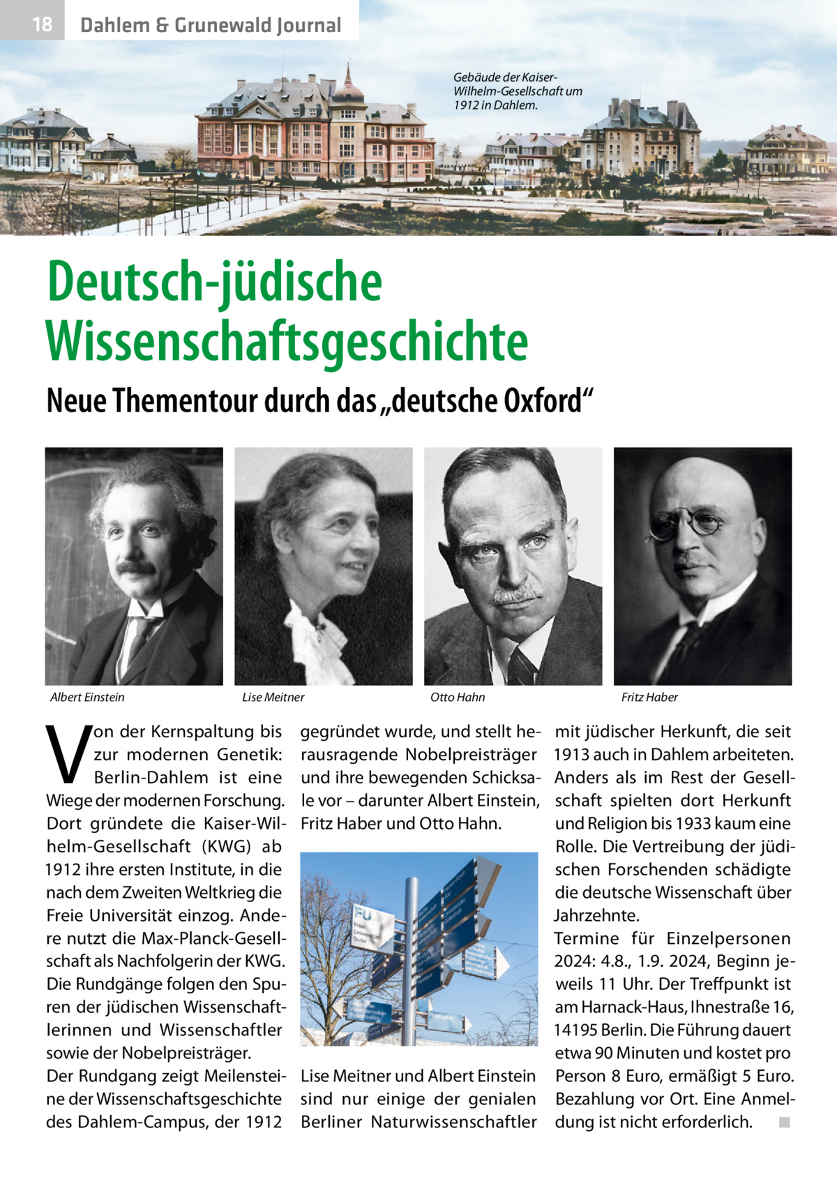 18  Dahlem & Grunewald Journal Gebäude der KaiserWilhelm-Gesellschaft um 1912 in Dahlem.  Deutsch-jüdische Wissenschaftsgeschichte Neue Thementour durch das „deutsche Oxford“  Albert Einstein  V  Lise Meitner  on der Kernspaltung bis zur modernen Genetik: Berlin-Dahlem ist eine Wiege der modernen Forschung. Dort gründete die Kaiser-Wilhelm-Gesellschaft (KWG) ab 1912 ihre ersten Institute, in die nach dem Zweiten Weltkrieg die Freie Universität einzog. Andere nutzt die Max-Planck-Gesellschaft als Nachfolgerin der KWG. Die Rundgänge folgen den Spuren der jüdischen Wissenschaftlerinnen und Wissenschaftler sowie der Nobelpreisträger. Der Rundgang zeigt Meilensteine der Wissenschaftsgeschichte des Dahlem-Campus, der 1912  Otto Hahn  gegründet wurde, und stellt herausragende Nobelpreisträger und ihre bewegenden Schicksale vor – darunter Albert Einstein, Fritz Haber und Otto Hahn.  Fritz Haber  mit jüdischer Herkunft, die seit 1913 auch in Dahlem arbeiteten. Anders als im Rest der Gesellschaft spielten dort Herkunft und Religion bis 1933 kaum eine Rolle. Die Vertreibung der jüdischen Forschenden schädigte die deutsche Wissenschaft über Jahrzehnte. Termine für Einzelpersonen 2024: 4.8., 1.9. 2024, Beginn jeweils 11 Uhr. Der Treffpunkt ist am Harnack-Haus, Ihnestraße 16, 14195 Berlin. Die Führung dauert etwa 90 Minuten und kostet pro Lise Meitner und Albert Einstein Person 8 Euro, ermäßigt 5 Euro. sind nur einige der genialen Bezahlung vor Ort. Eine AnmelBerliner Naturwissenschaftler dung ist nicht erforderlich.� ◾