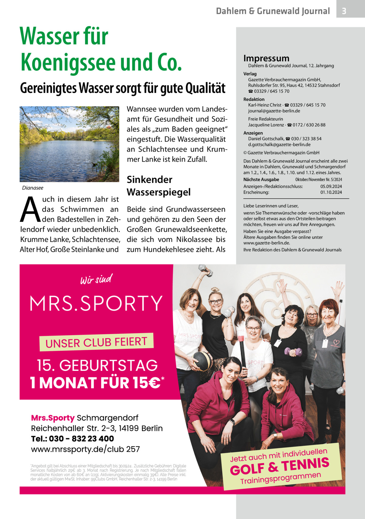 Dahlem & Grunewald Journal  Wasser für Koenigssee und Co. Gereinigtes Wasser sorgt für gute Qualität Wannsee wurden vom Landesamt für Gesundheit und Soziales als „zum Baden geeignet“ eingestuft. Die Wasserqualität an Schlachtensee und Krummer Lanke ist kein Zufall.  Dianasee  A  uch in diesem Jahr ist das Schwimmen an den Badestellen in Zehlendorf wieder unbedenklich. Krumme Lanke, Schlachtensee, Alter Hof, Große Steinlanke und  Sinkender Wasserspiegel Beide sind Grundwasserseen und gehören zu den Seen der Großen Grunewaldseenkette, die sich vom Nikolassee bis zum Hundekehlesee zieht. Als  3  Impressum  Dahlem & Grunewald Journal, 12. Jahrgang  Verlag Gazette Verbrauchermagazin GmbH, Ruhlsdorfer Str. 95, Haus 42, 14532 Stahnsdorf ☎ 03329 / 645 15 70 Redaktion Karl-Heinz Christ · ☎ 03329 / 645 15 70 journal@gazette-berlin.de Freie Redakteurin Jacqueline Lorenz · ☎ 0172 / 630 26 88 Anzeigen Daniel Gottschalk, ☎ 030 / 323 38 54 d.gottschalk@gazette-berlin.de © Gazette Verbrauchermagazin GmbH Das Dahlem & Grunewald Journal erscheint alle zwei Monate in Dahlem, Grunewald und Schmargendorf am 1.2., 1.4., 1.6., 1.8., 1.10. und 1.12. eines Jahres. Nächste Ausgabe 	 Oktober/November Nr. 5/2024 Anzeigen-/Redaktionsschluss:	05.09.2024 Erscheinung:	01.10.2024 Liebe Leserinnen und Leser, wenn Sie Themenwünsche oder -vorschläge haben oder selbst etwas aus den Ortsteilen beitragen möchten, freuen wir uns auf Ihre Anregungen. Haben Sie eine Ausgabe verpasst? Ältere Ausgaben finden Sie online unter www.gazette-berlin.de. Ihre Redaktion des Dahlem & Grunewald Journals