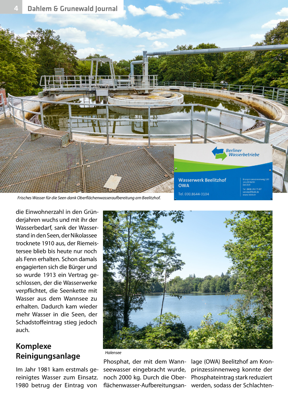 4  Dahlem & Grunewald Journal  Frisches Wasser für die Seen dank Oberflächenwasseraufbereitung am Beelitzhof.  die Einwohnerzahl in den Gründerjahren wuchs und mit ihr der Wasserbedarf, sank der Wasserstand in den Seen, der Nikolassee trocknete 1910 aus, der Riemeistersee blieb bis heute nur noch als Fenn erhalten. Schon damals engagierten sich die Bürger und so wurde 1913 ein Vertrag geschlossen, der die Wasserwerke verpflichtet, die Seenkette mit Wasser aus dem Wannsee zu erhalten. Dadurch kam wieder mehr Wasser in die Seen, der Schadstoffeintrag stieg jedoch auch.  Komplexe Reinigungsanlage  Halensee  Phosphat, der mit dem WannIm Jahr 1981 kam erstmals ge- seewasser eingebracht wurde, reinigtes Wasser zum Einsatz. noch 2000 kg. Durch die Ober1980 betrug der Eintrag von flächenwasser-Aufbereitungsan lage (OWA) Beelitzhof am Kronprinzessinnenweg konnte der Phosphateintrag stark reduziert werden, sodass der Schlachte