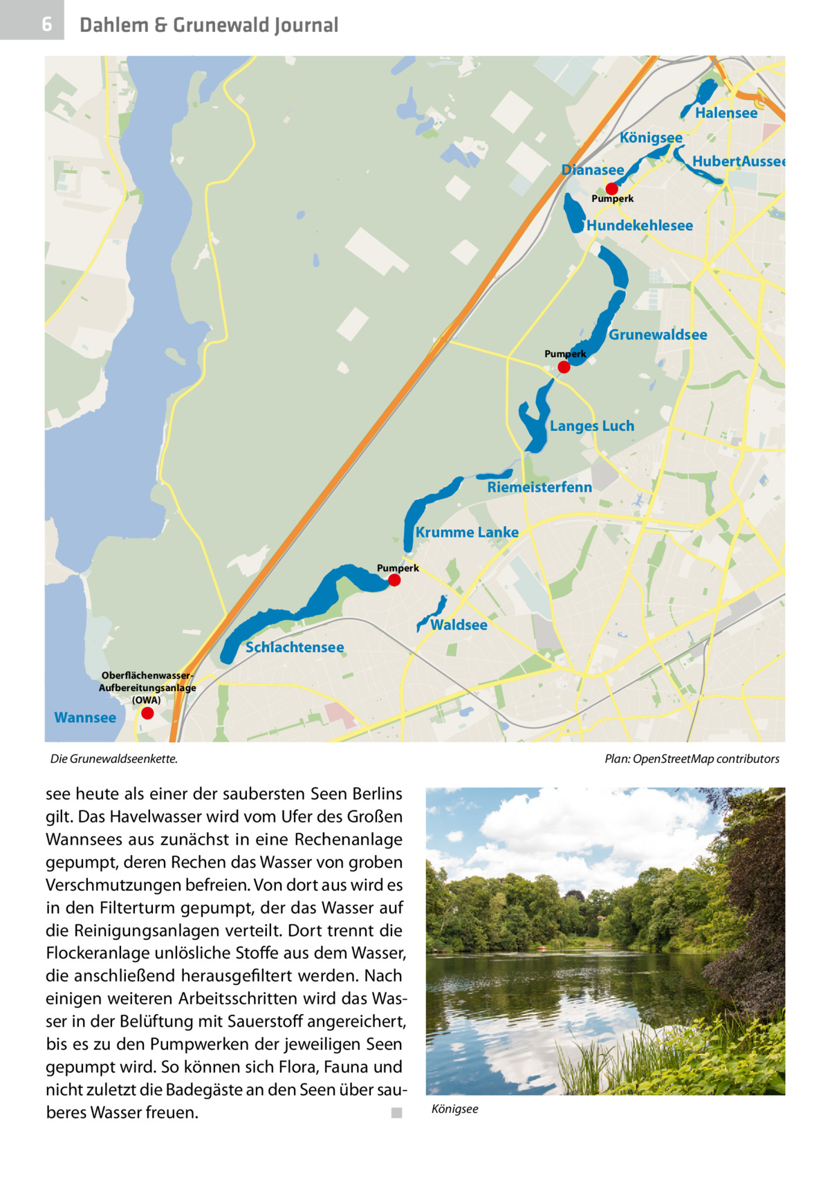 6  Dahlem & Grunewald Journal  Halensee Königsee Dianasee  HubertAussee  Pumperk  Hundekehlesee  Grunewaldsee Pumperk  Langes Luch  Riemeisterfenn Krumme Lanke Pumperk  Waldsee Schlachtensee OberflächenwasserAufbereitungsanlage (OWA)  Wannsee Die Grunewaldseenkette.�  see heute als einer der saubersten Seen Berlins gilt. Das Havelwasser wird vom Ufer des Großen Wannsees aus zunächst in eine Rechenanlage gepumpt, deren Rechen das Wasser von groben Verschmutzungen befreien. Von dort aus wird es in den Filterturm gepumpt, der das Wasser auf die Reinigungsanlagen verteilt. Dort trennt die Flockeranlage unlösliche Stoffe aus dem Wasser, die anschließend herausgefiltert werden. Nach einigen weiteren Arbeitsschritten wird das Wasser in der Belüftung mit Sauerstoff angereichert, bis es zu den Pumpwerken der jeweiligen Seen gepumpt wird. So können sich Flora, Fauna und nicht zuletzt die Badegäste an den Seen über sauberes Wasser freuen.� ◾  Plan: OpenStreetMap contributors  Königsee