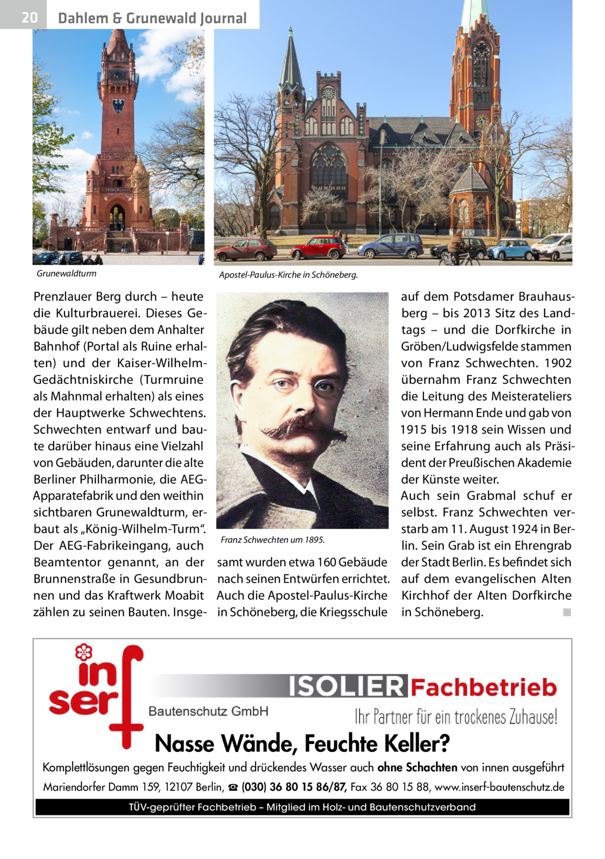 20  Dahlem & Grunewald Journal  Grunewaldturm  Apostel-Paulus-Kirche in Schöneberg.  Prenzlauer Berg durch – heute die Kulturbrauerei. Dieses Gebäude gilt neben dem Anhalter Bahnhof (Portal als Ruine erhalten) und der Kaiser-WilhelmGedächtniskirche (Turmruine als Mahnmal erhalten) als eines der Hauptwerke Schwechtens. Schwechten entwarf und baute darüber hinaus eine Vielzahl von Gebäuden, darunter die alte Berliner Philharmonie, die AEGApparatefabrik und den weithin sichtbaren Grunewaldturm, erbaut als „König-Wilhelm-Turm“. Der AEG-Fabrikeingang, auch Beamtentor genannt, an der Brunnenstraße in Gesundbrunnen und das Kraftwerk Moabit zählen zu seinen Bauten. Insge Franz Schwechten um 1895.  samt wurden etwa 160 Gebäude nach seinen Entwürfen errichtet. Auch die Apostel-Paulus-Kirche in Schöneberg, die Kriegsschule  auf dem Potsdamer Brauhausberg – bis 2013 Sitz des Landtags – und die Dorfkirche in Gröben/Ludwigsfelde stammen von Franz Schwechten. 1902 übernahm Franz Schwechten die Leitung des Meisterateliers von Hermann Ende und gab von 1915 bis 1918 sein Wissen und seine Erfahrung auch als Präsident der Preußischen Akademie der Künste weiter. Auch sein Grabmal schuf er selbst. Franz Schwechten verstarb am 11. August 1924 in Berlin. Sein Grab ist ein Ehrengrab der Stadt Berlin. Es befindet sich auf dem evangelischen Alten Kirchhof der Alten Dorfkirche in Schöneberg.� ◾  Nasse Wände, Feuchte Keller? Komplettlösungen gegen Feuchtigkeit und drückendes Wasser auch ohne Schachten von innen ausgeführt Mariendorfer Damm 159, 12107 Berlin, ☎ (030) 36 80 15 86/87, Fax 36 80 15 88, www.inserf-bautenschutz.de TÜV-geprüfter Fachbetrieb – Mitglied im Holz- und Bautenschutzverband