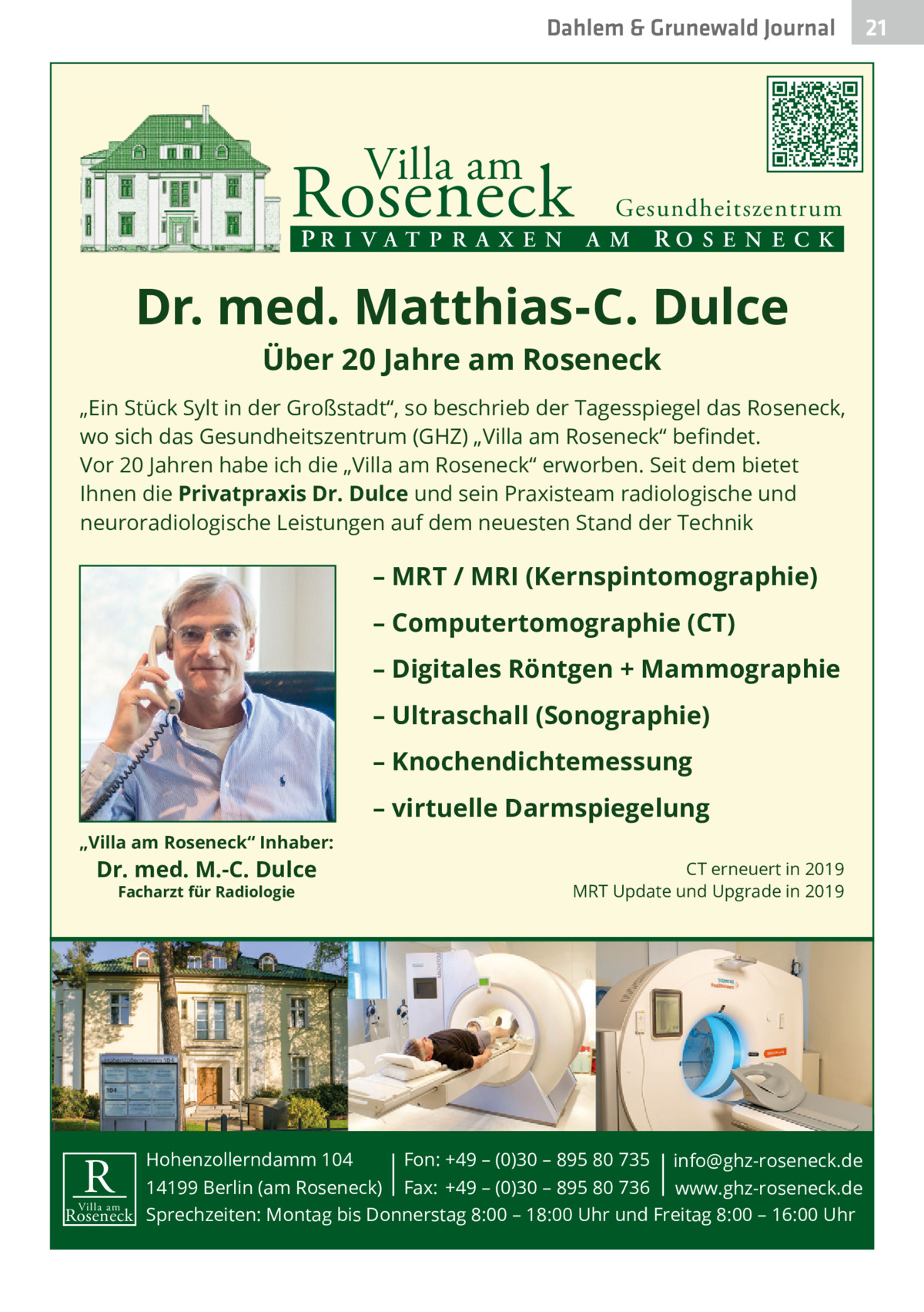 Dahlem & Grunewald Gesundheit Journal  Villa am  Roseneck  Gesundheitszentrum PR I V A T P R A X E N A M RO S E N E C K  Dr. med. Matthias-C. Dulce Über 20 Jahre am Roseneck  „Ein Stück Sylt in der Großstadt“, so beschrieb der Tagesspiegel das Roseneck, wo sich das Gesundheitszentrum (GHZ) „Villa am Roseneck“ beﬁndet. Vor 20 Jahren habe ich die „Villa am Roseneck“ erworben. Seit dem bietet Ihnen die Privatpraxis Dr. Dulce und sein Praxisteam radiologische und neuroradiologische Leistungen auf dem neuesten Stand der Technik  – MRT / MRI (Kernspintomographie) – Computertomographie (CT) – Digitales Röntgen + Mammographie – Ultraschall (Sonographie) – Knochendichtemessung – virtuelle Darmspiegelung „Villa am Roseneck“ Inhaber:  Dr. med. M.-C. Dulce Facharzt für Radiologie  CT erneuert in 2019 MRT Update und Upgrade in 2019  Hohenzollerndamm 104 Fon: +49 – (0)30 – 895 80 735 info@ghz-roseneck.de 14199 Berlin (am Roseneck) Fax: +49 – (0)30 – 895 80 736 www.ghz-roseneck.de Villa am Roseneck Sprechzeiten: Montag bis Donnerstag 8:00 – 18:00 Uhr und Freitag 8:00 – 16:00 Uhr  R  21 21