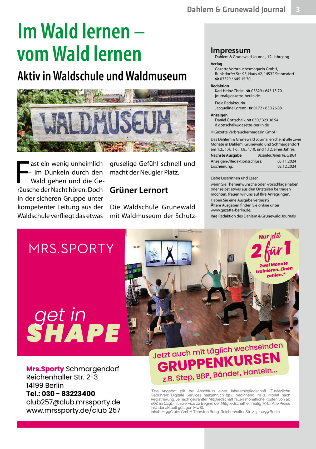 Dahlem & Grunewald Journal  Im Wald lernen – vom Wald lernen Aktiv in Waldschule und Waldmuseum  3  Impressum  Dahlem & Grunewald Journal, 12. Jahrgang  Verlag Gazette Verbrauchermagazin GmbH, Ruhlsdorfer Str. 95, Haus 42, 14532 Stahnsdorf ☎ 03329 / 645 15 70 Redaktion Karl-Heinz Christ · ☎ 03329 / 645 15 70 journal@gazette-berlin.de Freie Redakteurin Jacqueline Lorenz · ☎ 0172 / 630 26 88 Anzeigen Daniel Gottschalk, ☎ 030 / 323 38 54 d.gottschalk@gazette-berlin.de © Gazette Verbrauchermagazin GmbH  F  ast ein wenig unheimlich – im Dunkeln durch den Wald gehen und die Geräusche der Nacht hören. Doch in der sicheren Gruppe unter kompetenter Leitung aus der Waldschule verfliegt das etwas  gruselige Gefühl schnell und macht der Neugier Platz.  Grüner Lernort Die Waldschule Grunewald mit Waldmuseum der Schutz Das Dahlem & Grunewald Journal erscheint alle zwei Monate in Dahlem, Grunewald und Schmargendorf am 1.2., 1.4., 1.6., 1.8., 1.10. und 1.12. eines Jahres. Nächste Ausgabe 	 Dezember/Januar Nr. 6/2024 Anzeigen-/Redaktionsschluss:	05.11.2024 Erscheinung:	02.12.2024 Liebe Leserinnen und Leser, wenn Sie Themenwünsche oder -vorschläge haben oder selbst etwas aus den Ortsteilen beitragen möchten, freuen wir uns auf Ihre Anregungen. Haben Sie eine Ausgabe verpasst? Ältere Ausgaben finden Sie online unter www.gazette-berlin.de. Ihre Redaktion des Dahlem & Grunewald Journals