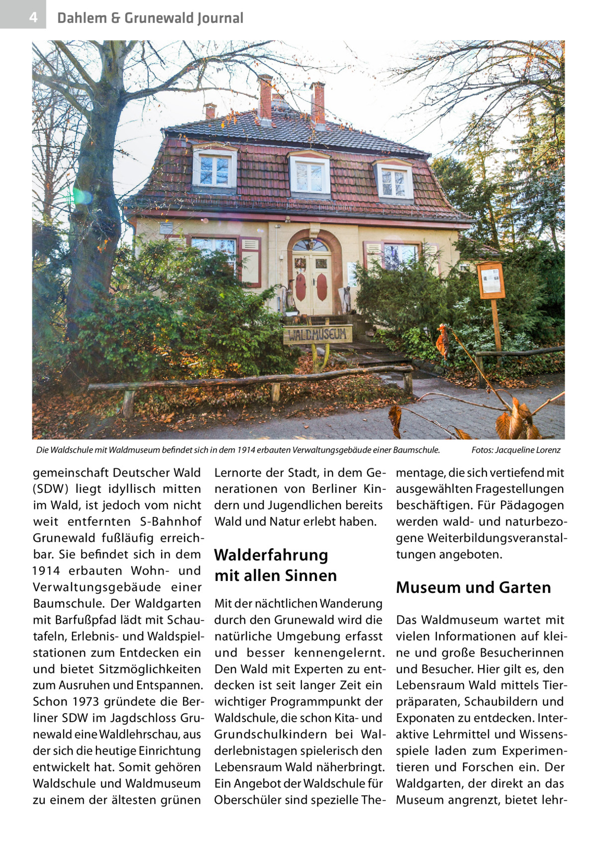 4  Dahlem & Grunewald Journal  Die Waldschule mit Waldmuseum befindet sich in dem 1914 erbauten Verwaltungsgebäude einer Baumschule. �  gemeinschaft Deutscher Wald (SDW) liegt idyllisch mitten im Wald, ist jedoch vom nicht weit entfernten S-Bahnhof Grunewald fußläufig erreichbar. Sie befindet sich in dem 1914 erbauten Wohn- und Verwaltungsgebäude einer Baumschule. Der Waldgarten mit Barfußpfad lädt mit Schautafeln, Erlebnis- und Waldspielstationen zum Entdecken ein und bietet Sitzmöglichkeiten zum Ausruhen und Entspannen. Schon 1973 gründete die Berliner SDW im Jagdschloss Grunewald eine Waldlehrschau, aus der sich die heutige Einrichtung entwickelt hat. Somit gehören Waldschule und Waldmuseum zu einem der ältesten grünen  Lernorte der Stadt, in dem Generationen von Berliner Kindern und Jugendlichen bereits Wald und Natur erlebt haben.  Walderfahrung mit allen Sinnen Mit der nächtlichen Wanderung durch den Grunewald wird die natürliche Umgebung erfasst und besser kennengelernt. Den Wald mit Experten zu entdecken ist seit langer Zeit ein wichtiger Programmpunkt der Waldschule, die schon Kita- und Grundschulkindern bei Walderlebnistagen spielerisch den Lebensraum Wald näherbringt. Ein Angebot der Waldschule für Oberschüler sind spezielle The Fotos: Jacqueline Lorenz  mentage, die sich vertiefend mit ausgewählten Fragestellungen beschäftigen. Für Pädagogen werden wald- und naturbezogene Weiterbildungsveranstaltungen angeboten.  Museum und Garten Das Waldmuseum wartet mit vielen Informationen auf kleine und große Besucherinnen und Besucher. Hier gilt es, den Lebensraum Wald mittels Tierpräparaten, Schaubildern und Exponaten zu entdecken. Interaktive Lehrmittel und Wissensspiele laden zum Experimentieren und Forschen ein. Der Waldgarten, der direkt an das Museum angrenzt, bietet leh