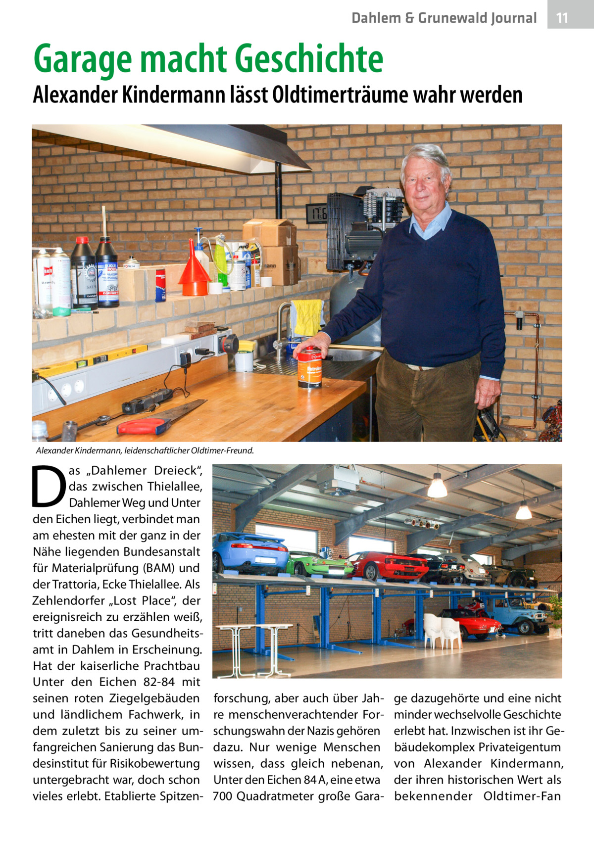 Dahlem & Grunewald Journal  11 11  Garage macht Geschichte  Alexander Kindermann lässt Oldtimerträume wahr werden  Alexander Kindermann, leidenschaftlicher Oldtimer-Freund.  D  as „Dahlemer Dreieck“, das zwischen Thielallee, Dahlemer Weg und Unter den Eichen liegt, verbindet man am ehesten mit der ganz in der Nähe liegenden Bundesanstalt für Materialprüfung (BAM) und der Trattoria, Ecke Thielallee. Als Zehlendorfer „Lost Place“, der ereignisreich zu erzählen weiß, tritt daneben das Gesundheitsamt in Dahlem in Erscheinung. Hat der kaiserliche Prachtbau Unter den Eichen  82-84 mit seinen roten Ziegelgebäuden und ländlichem Fachwerk, in dem zuletzt bis zu seiner umfangreichen Sanierung das Bundesinstitut für Risikobewertung untergebracht war, doch schon vieles erlebt. Etablierte Spitzen forschung, aber auch über Jahre menschenverachtender Forschungswahn der Nazis gehören dazu. Nur wenige Menschen wissen, dass gleich nebenan, Unter den Eichen 84 A, eine etwa 700  Quadratmeter große Gara ge dazugehörte und eine nicht minder wechselvolle Geschichte erlebt hat. Inzwischen ist ihr Gebäudekomplex Privateigentum von Alexander Kindermann, der ihren historischen Wert als bekennender Oldtimer-Fan