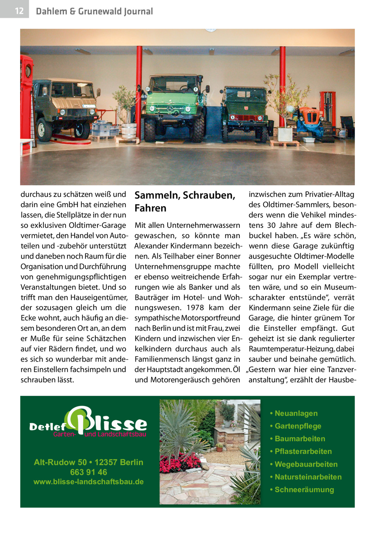 12  Dahlem & Grunewald Journal  durchaus zu schätzen weiß und darin eine GmbH hat einziehen lassen, die Stellplätze in der nun so exklusiven Oldtimer-Garage vermietet, den Handel von Autoteilen und -zubehör unterstützt und daneben noch Raum für die Organisation und Durchführung von genehmigungspflichtigen Veranstaltungen bietet. Und so trifft man den Hauseigentümer, der sozusagen gleich um die Ecke wohnt, auch häufig an diesem besonderen Ort an, an dem er Muße für seine Schätzchen auf vier Rädern findet, und wo es sich so wunderbar mit anderen Einstellern fachsimpeln und schrauben lässt.  Sammeln, Schrauben, Fahren Mit allen Unternehmerwassern gewaschen, so könnte man Alexander Kindermann bezeichnen. Als Teilhaber einer Bonner Unternehmensgruppe machte er ebenso weitreichende Erfahrungen wie als Banker und als Bauträger im Hotel- und Wohnungswesen. 1978 kam der sympathische Motorsportfreund nach Berlin und ist mit Frau, zwei Kindern und inzwischen vier Enkelkindern durchaus auch als Familienmensch längst ganz in der Hauptstadt angekommen. Öl und Motorengeräusch gehören  inzwischen zum Privatier-Alltag des Oldtimer-Sammlers, besonders wenn die Vehikel mindestens 30  Jahre auf dem Blechbuckel haben. „Es wäre schön, wenn diese Garage zukünftig ausgesuchte Oldtimer-Modelle füllten, pro Modell vielleicht sogar nur ein Exemplar vertreten wäre, und so ein Museumscharakter entstünde“, verrät Kindermann seine Ziele für die Garage, die hinter grünem Tor die Einsteller empfängt. Gut geheizt ist sie dank regulierter Raumtemperatur-Heizung, dabei sauber und beinahe gemütlich. „Gestern war hier eine Tanzveranstaltung“, erzählt der Hausbe • Neuanlagen • Gartenpflege • Baumarbeiten  Alt-Rudow 50 • 12357 Berlin 663 91 46  www.blisse-landschaftsbau.de  • Pflasterarbeiten • Wegebauarbeiten • Natursteinarbeiten • Schneeräumung