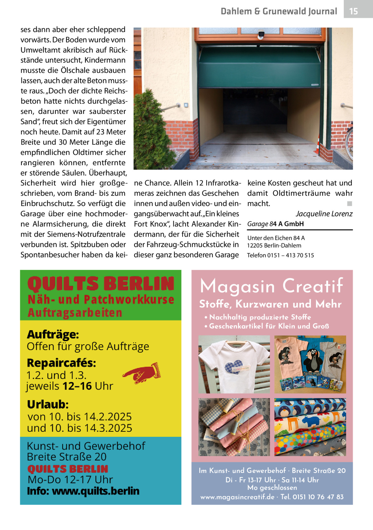 Dahlem & Grunewald Journal ses dann aber eher schleppend vorwärts. Der Boden wurde vom Umweltamt akribisch auf Rückstände untersucht, Kindermann musste die Ölschale ausbauen lassen, auch der alte Beton musste raus. „Doch der dichte Reichsbeton hatte nichts durchgelassen, darunter war sauberster Sand“, freut sich der Eigentümer noch heute. Damit auf 23 Meter Breite und 30 Meter Länge die empfindlichen Oldtimer sicher rangieren können, entfernte er störende Säulen. Überhaupt, Sicherheit wird hier großgeschrieben, vom Brand- bis zum Einbruchschutz. So verfügt die Garage über eine hochmoderne Alarmsicherung, die direkt mit der Siemens-Notrufzentrale verbunden ist. Spitzbuben oder Spontanbesucher haben da kei ne Chance. Allein 12 Infrarotkameras zeichnen das Geschehen innen und außen video- und eingangsüberwacht auf. „Ein kleines Fort Knox“, lacht Alexander Kindermann, der für die Sicherheit der Fahrzeug-Schmuckstücke in dieser ganz besonderen Garage  15 15  keine Kosten gescheut hat und damit Oldtimerträume wahr macht.� ◾ � Jacqueline Lorenz Garage 84 A GmbH Unter den Eichen 84 A 12205 Berlin-Dahlem Telefon 0151 – 413 70 515  Magasin Creatif Stoffe, Kurzwaren und Mehr • Nachhaltig produzierte Stoffe • Geschenkartikel für Klein und Groß  Im Kunst- und Gewerbehof · Breite Straße 20 Di - Fr 13-17 Uhr · Sa 11-14 Uhr Mo geschlossen www.magasincreatif.de · Tel. 0151 10 76 47 83