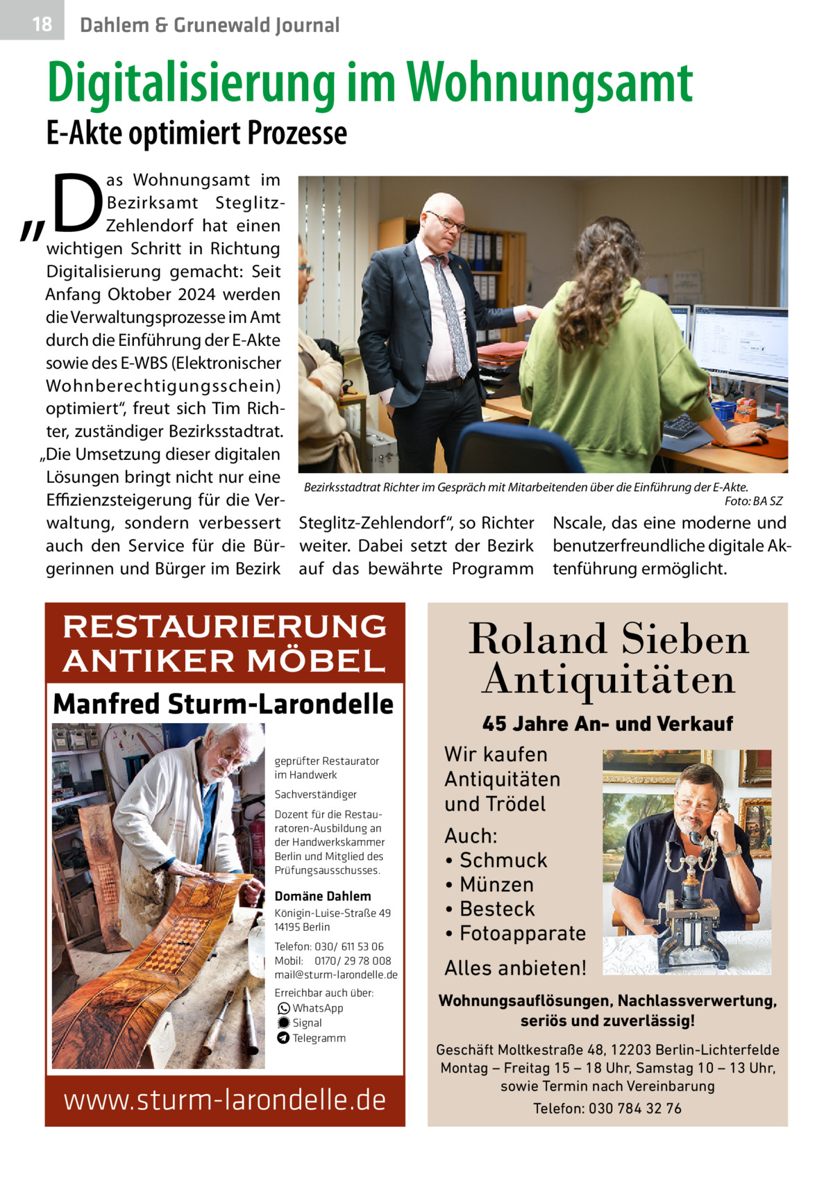 18  Dahlem & Grunewald Journal  Digitalisierung im Wohnungsamt  E-Akte optimiert Prozesse  „D  as Wohnungsamt im Bezirksamt SteglitzZehlendorf hat einen wichtigen Schritt in Richtung Digitalisierung gemacht: Seit Anfang Oktober 2024 werden die Verwaltungsprozesse im Amt durch die Einführung der E-Akte sowie des E-WBS (Elektronischer Wohnberechtigungsschein) optimiert“, freut sich Tim Richter, zuständiger Bezirksstadtrat. „Die Umsetzung dieser digitalen Lösungen bringt nicht nur eine Bezirksstadtrat Richter im Gespräch mit Mitarbeitenden über die Einführung der E-Akte. Foto: BA SZ Effizienzsteigerung für die Ver- � waltung, sondern verbessert Steglitz-Zehlendorf“, so Richter Nscale, das eine moderne und auch den Service für die Bür- weiter. Dabei setzt der Bezirk benutzerfreundliche digitale Akgerinnen und Bürger im Bezirk auf das bewährte Programm tenführung ermöglicht.  RESTAURIERUNG ANTIKER MÖBEL Manfred Sturm-Larondelle geprüfter Restaurator im Handwerk Sachverständiger Dozent für die Restauratoren-Ausbildung an der Handwerkskammer Berlin und Mitglied des Prüfungsausschusses.  Domäne Dahlem Königin-Luise-Straße 49 14195 Berlin Telefon: 030/ 611 53 06 Mobil: 0170/ 29 78 008 mail@sturm-larondelle.de Erreichbar auch über: � WhatsApp � Signal Telegramm  www.sturm-larondelle.de  Roland Sieben Antiquitäten 45 Jahre An- und Verkauf Wir kaufen Antiquitäten und Trödel Auch: • Schmuck • Münzen • Besteck • Fotoapparate  Alles anbieten! Wohnungsauflösungen, Nachlassverwertung, seriös und zuverlässig! Geschäft Moltkestraße 48, 12203 Berlin-Lichterfelde Montag – Freitag 15 – 18 Uhr, Samstag 10 – 13 Uhr, sowie Termin nach Vereinbarung Telefon: 030 784 32 76