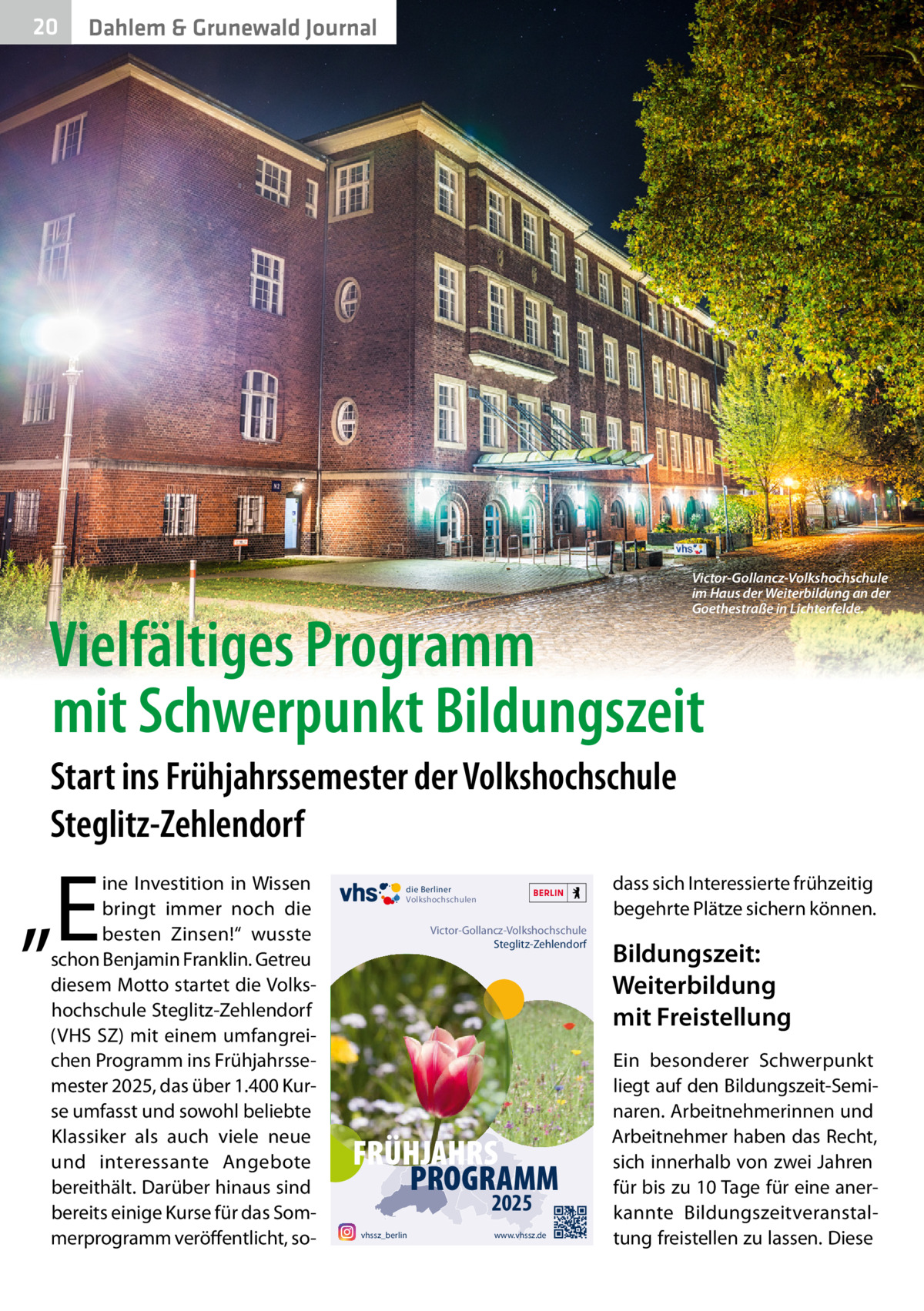 20  Dahlem & Grunewald Journal  Victor-Gollancz-Volkshochschule im Haus der Weiterbildung an der Goethestraße in Lichterfelde.  Vielfältiges Programm mit Schwerpunkt Bildungszeit Start ins Frühjahrssemester der Volkshochschule Steglitz-Zehlendorf  „E  ine Investition in Wissen bringt immer noch die besten Zinsen!“ wusste schon Benjamin Franklin. Getreu diesem Motto startet die Volkshochschule Steglitz-Zehlendorf (VHS SZ) mit einem umfangreichen Programm ins Frühjahrssemester 2025, das über 1.400 Kurse umfasst und sowohl beliebte Klassiker als auch viele neue und interessante Angebote bereithält. Darüber hinaus sind bereits einige Kurse für das Sommerprogramm veröffentlicht, so dass sich Interessierte frühzeitig begehrte Plätze sichern können.  die Berliner Volkshochschulen  Victor-Gollancz-Volkshochschule Steglitz-Zehlendorf  FRÜHJAHRS PROGRAMM 2025  vhssz_berlin  www.vhssz.de  Bildungszeit: Weiterbildung mit Freistellung Ein besonderer Schwerpunkt liegt auf den Bildungszeit-Seminaren. Arbeitnehmerinnen und Arbeitnehmer haben das Recht, sich innerhalb von zwei Jahren für bis zu 10 Tage für eine anerkannte Bildungszeitveranstaltung freistellen zu lassen. Diese