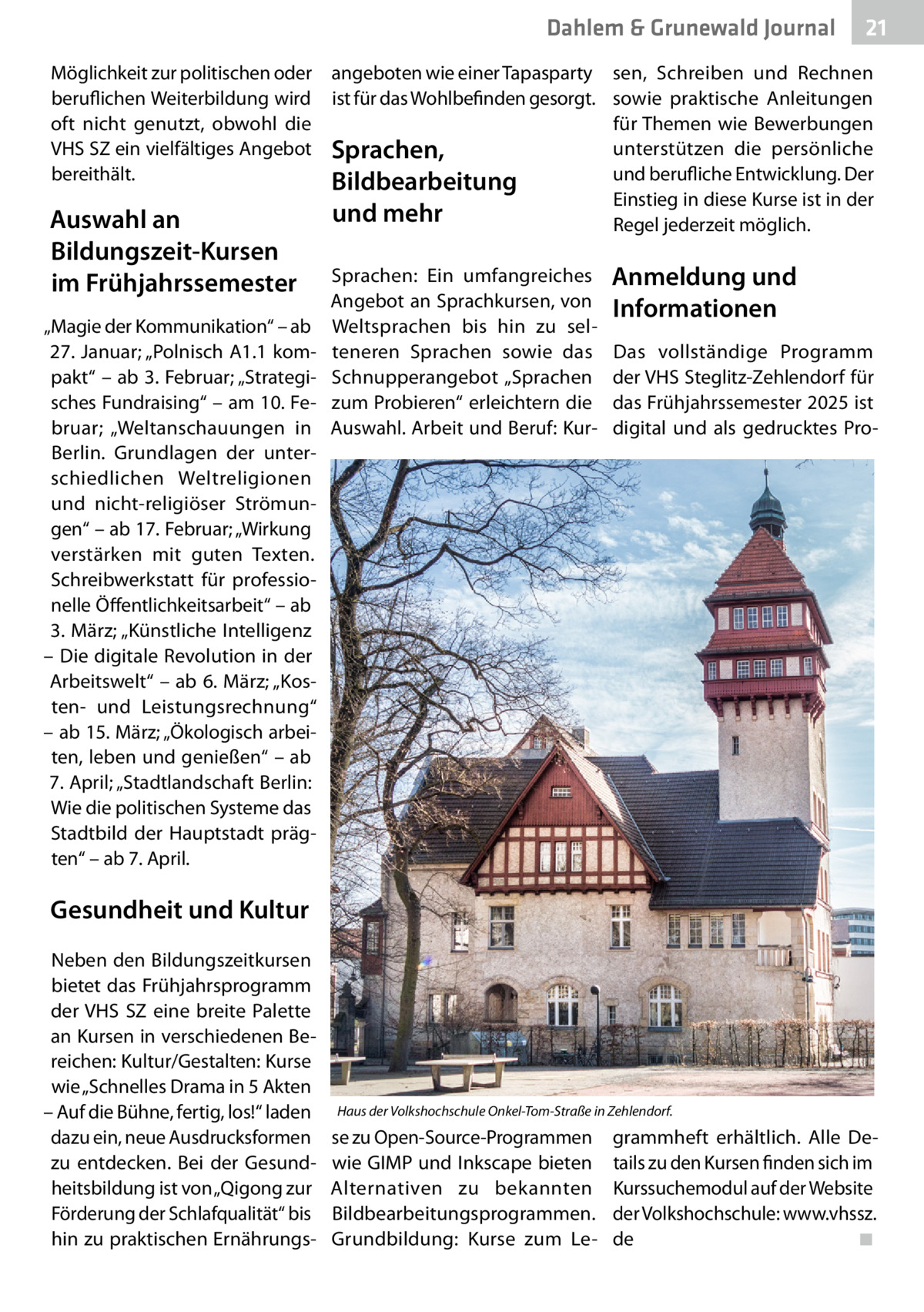 Dahlem & Grunewald Journal Möglichkeit zur politischen oder angeboten wie einer Tapasparty beruflichen Weiterbildung wird ist für das Wohlbefinden gesorgt. oft nicht genutzt, obwohl die VHS SZ ein vielfältiges Angebot Sprachen, bereithält. Bildbearbeitung  Auswahl an Bildungszeit-Kursen im Frühjahrssemester „Magie der Kommunikation“ – ab 27. Januar; „Polnisch A1.1 kompakt“ – ab 3. Februar; „Strategisches Fundraising“ – am 10. Februar; „Weltanschauungen in Berlin. Grundlagen der unterschiedlichen Weltreligionen und nicht-religiöser Strömungen“ – ab 17. Februar; „Wirkung verstärken mit guten Texten. Schreibwerkstatt für professionelle Öffentlichkeitsarbeit“ – ab 3. März; „Künstliche Intelligenz – Die digitale Revolution in der Arbeitswelt“ – ab 6. März; „Kosten- und Leistungsrechnung“ – ab 15. März; „Ökologisch arbeiten, leben und genießen“ – ab 7. April; „Stadtlandschaft Berlin: Wie die politischen Systeme das Stadtbild der Hauptstadt prägten“ – ab 7. April.  und mehr  Sprachen: Ein umfangreiches Angebot an Sprachkursen, von Weltsprachen bis hin zu selteneren Sprachen sowie das Schnupperangebot „Sprachen zum Probieren“ erleichtern die Auswahl. Arbeit und Beruf: Kur 21 21  sen, Schreiben und Rechnen sowie praktische Anleitungen für Themen wie Bewerbungen unterstützen die persönliche und berufliche Entwicklung. Der Einstieg in diese Kurse ist in der Regel jederzeit möglich.  Anmeldung und Informationen Das vollständige Programm der VHS Steglitz-Zehlendorf für das Frühjahrssemester 2025 ist digital und als gedrucktes Pro Gesundheit und Kultur Neben den Bildungszeitkursen bietet das Frühjahrsprogramm der VHS SZ eine breite Palette an Kursen in verschiedenen Bereichen: Kultur/Gestalten: Kurse wie „Schnelles Drama in 5 Akten – Auf die Bühne, fertig, los!“ laden dazu ein, neue Ausdrucksformen zu entdecken. Bei der Gesundheitsbildung ist von „Qigong zur Förderung der Schlafqualität“ bis hin zu praktischen Ernährungs Haus der Volkshochschule Onkel-Tom-Straße in Zehlendorf.  se zu Open-Source-Programmen wie GIMP und Inkscape bieten Alternativen zu bekannten Bildbearbeitungsprogrammen. Grundbildung: Kurse zum Le grammheft erhältlich. Alle Details zu den Kursen finden sich im Kurssuchemodul auf der Website der Volkshochschule: www.vhssz. de� ◾