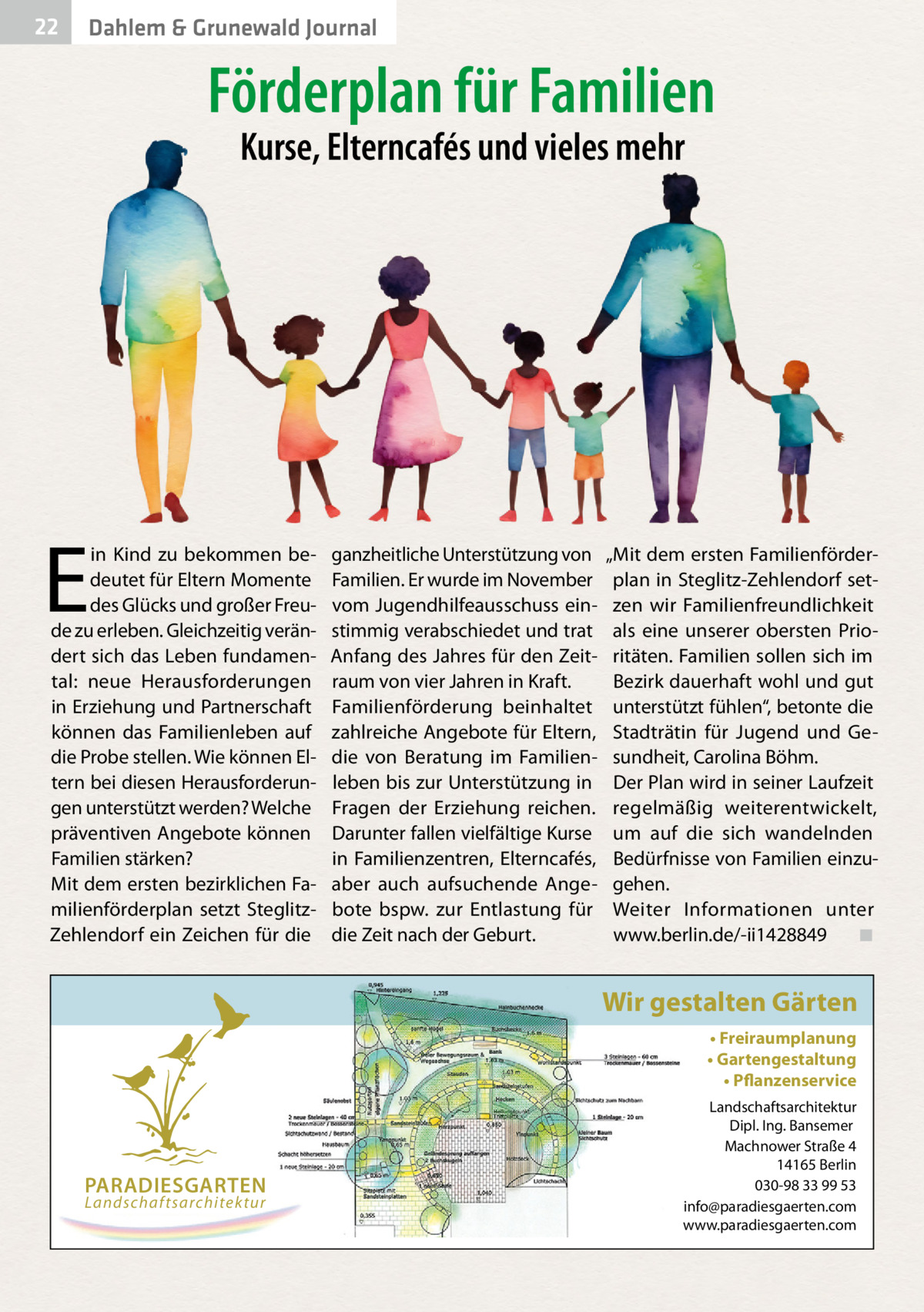 22  Dahlem & Grunewald Journal  Förderplan für Familien Kurse, Elterncafés und vieles mehr  E  in Kind zu bekommen bedeutet für Eltern Momente des Glücks und großer Freude zu erleben. Gleichzeitig verändert sich das Leben fundamental: neue Herausforderungen in Erziehung und Partnerschaft können das Familienleben auf die Probe stellen. Wie können Eltern bei diesen Herausforderungen unterstützt werden? Welche präventiven Angebote können Familien stärken? Mit dem ersten bezirklichen Familienförderplan setzt SteglitzZehlendorf ein Zeichen für die  ganzheitliche Unterstützung von Familien. Er wurde im November vom Jugendhilfeausschuss einstimmig verabschiedet und trat Anfang des Jahres für den Zeitraum von vier Jahren in Kraft. Familienförderung beinhaltet zahlreiche Angebote für Eltern, die von Beratung im Familienleben bis zur Unterstützung in Fragen der Erziehung reichen. Darunter fallen vielfältige Kurse in Familienzentren, Elterncafés, aber auch aufsuchende Angebote bspw. zur Entlastung für die Zeit nach der Geburt.  „Mit dem ersten Familienförderplan in Steglitz-Zehlendorf setzen wir Familienfreundlichkeit als eine unserer obersten Prioritäten. Familien sollen sich im Bezirk dauerhaft wohl und gut unterstützt fühlen“, betonte die Stadträtin für Jugend und Gesundheit, Carolina Böhm. Der Plan wird in seiner Laufzeit regelmäßig weiterentwickelt, um auf die sich wandelnden Bedürfnisse von Familien einzugehen. Weiter Informationen unter www.berlin.de/-ii1428849� ◾  Wir gestalten Gärten • Freiraumplanung • Gartengestaltung • Pflanzenservice  PARADIESGARTEN Landschaftsarchitektur  Landschaftsarchitektur Dipl. Ing. Bansemer Machnower Straße 4 14165 Berlin 030-98 33 99 53 info@paradiesgaerten.com www.paradiesgaerten.com