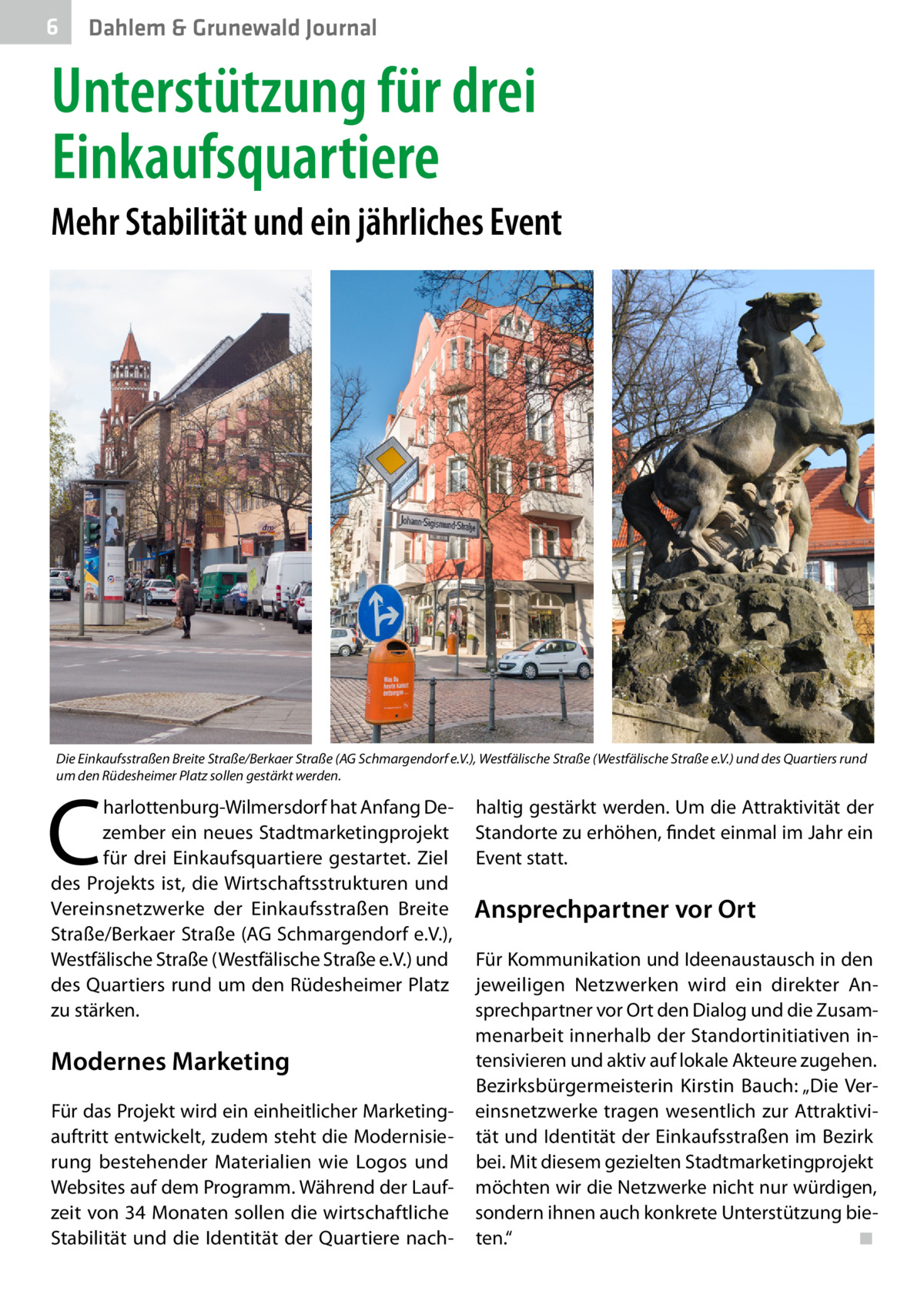 6  Dahlem & Grunewald Journal  Unterstützung für drei Einkaufsquartiere Mehr Stabilität und ein jährliches Event  Die Einkaufsstraßen Breite Straße/Berkaer Straße (AG Schmargendorf e.V.), Westfälische Straße (Westfälische Straße e.V.) und des Quartiers rund um den Rüdesheimer Platz sollen gestärkt werden.  C  harlottenburg-Wilmersdorf hat Anfang Dezember ein neues Stadtmarketingprojekt für drei Einkaufsquartiere gestartet. Ziel des Projekts ist, die Wirtschaftsstrukturen und Vereinsnetzwerke der Einkaufsstraßen Breite Straße/Berkaer Straße (AG Schmargendorf e.V.), Westfälische Straße (Westfälische Straße e.V.) und des Quartiers rund um den Rüdesheimer Platz zu stärken.  Modernes Marketing Für das Projekt wird ein einheitlicher Marketing­ auftritt entwickelt, zudem steht die Modernisierung bestehender Materialien wie Logos und Websites auf dem Programm. Während der Laufzeit von 34 Monaten sollen die wirtschaftliche Stabilität und die Identität der Quartiere nach haltig gestärkt werden. Um die Attraktivität der Standorte zu erhöhen, findet einmal im Jahr ein Event statt.  Ansprechpartner vor Ort Für Kommunikation und Ideenaustausch in den jeweiligen Netzwerken wird ein direkter Ansprechpartner vor Ort den Dialog und die Zusammenarbeit innerhalb der Standortinitiativen intensivieren und aktiv auf lokale Akteure zugehen. Bezirksbürgermeisterin Kirstin Bauch: „Die Vereinsnetzwerke tragen wesentlich zur Attraktivität und Identität der Einkaufsstraßen im Bezirk bei. Mit diesem gezielten Stadtmarketingprojekt möchten wir die Netzwerke nicht nur würdigen, sondern ihnen auch konkrete Unterstützung bieten.“� ◾