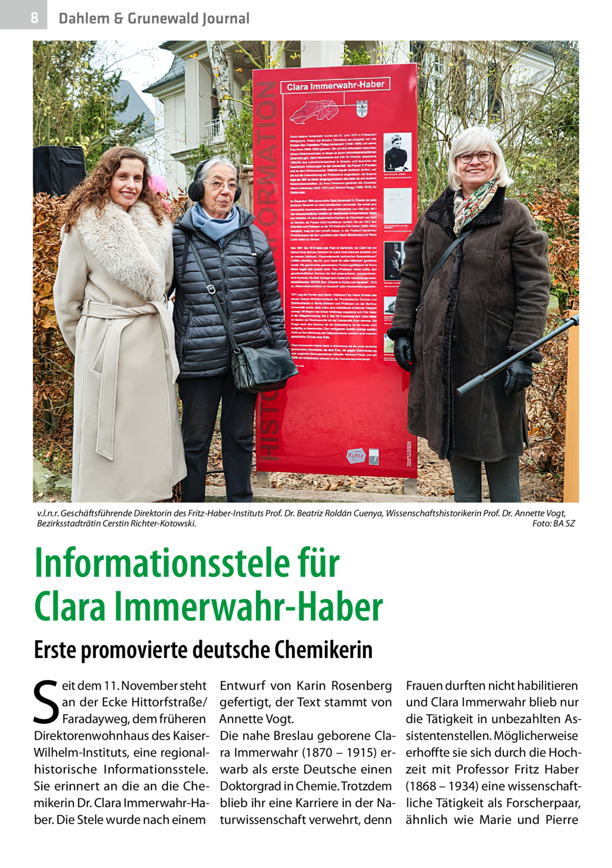 8  Dahlem & Grunewald Journal  v.l.n.r. Geschäftsführende Direktorin des Fritz-Haber-Instituts Prof. Dr. Beatriz Roldán Cuenya, Wissenschaftshistorikerin Prof. Dr. Annette Vogt, Bezirksstadträtin Cerstin Richter-Kotowski.� Foto: BA SZ  Informationsstele für Clara Immerwahr-Haber Erste promovierte deutsche Chemikerin  S  eit dem 11. November steht an der Ecke Hittorfstraße/ Faradayweg, dem früheren Direktorenwohnhaus des KaiserWilhelm-Instituts, eine regionalhistorische Informationsstele. Sie erinnert an die an die Chemikerin Dr. Clara Immerwahr-Haber. Die Stele wurde nach einem  Entwurf von Karin Rosenberg gefertigt, der Text stammt von Annette Vogt. Die nahe Breslau geborene Clara Immerwahr (1870 – 1915) erwarb als erste Deutsche einen Doktorgrad in Chemie. Trotzdem blieb ihr eine Karriere in der Naturwissenschaft verwehrt, denn  Frauen durften nicht habilitieren und Clara Immerwahr blieb nur die Tätigkeit in unbezahlten Assistentenstellen. Möglicherweise erhoffte sie sich durch die Hochzeit mit Professor Fritz Haber (1868 – 1934) eine wissenschaftliche Tätigkeit als Forscherpaar, ähnlich wie Marie und Pierre