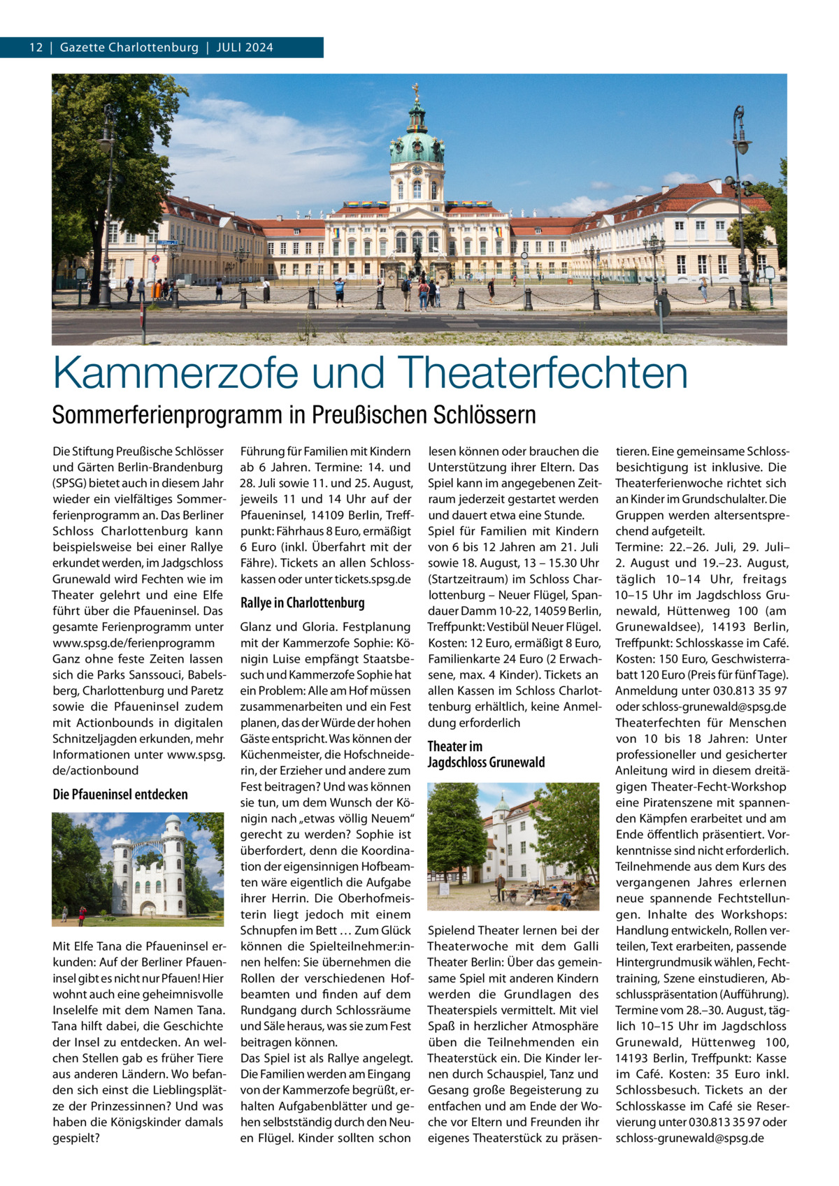 12  |  Gazette Charlottenburg  |  Juli 2024  Kammerzofe und Theaterfechten Sommerferienprogramm in Preußischen Schlössern Die Stiftung Preußische Schlösser und Gärten Berlin-Brandenburg (SPSG) bietet auch in diesem Jahr wieder ein vielfältiges Sommerferienprogramm an. Das Berliner Schloss Charlottenburg kann beispielsweise bei einer Rallye erkundet werden, im Jadgschloss Grunewald wird Fechten wie im Theater gelehrt und eine Elfe führt über die Pfaueninsel. Das gesamte Ferienprogramm unter www.spsg.de/ferienprogramm Ganz ohne feste Zeiten lassen sich die Parks Sanssouci, Babelsberg, Charlottenburg und Paretz sowie die Pfaueninsel zudem mit Actionbounds in digitalen Schnitzeljagden erkunden, mehr Informationen unter www.spsg. de/actionbound  Die Pfaueninsel entdecken  Mit Elfe Tana die Pfaueninsel erkunden: Auf der Berliner Pfaueninsel gibt es nicht nur Pfauen! Hier wohnt auch eine geheimnisvolle Inselelfe mit dem Namen Tana. Tana hilft dabei, die Geschichte der Insel zu entdecken. An welchen Stellen gab es früher Tiere aus anderen Ländern. Wo befanden sich einst die Lieblingsplätze der Prinzessinnen? Und was haben die Königskinder damals gespielt?  Führung für Familien mit Kindern ab 6  Jahren. Termine: 14. und 28. Juli sowie 11. und 25. August, jeweils 11 und 14  Uhr auf der Pfaueninsel, 14109  Berlin, Treffpunkt: Fährhaus 8 Euro, ermäßigt 6  Euro (inkl. Überfahrt mit der Fähre). Tickets an allen Schlosskassen oder unter tickets.spsg.de  Rallye in Charlottenburg Glanz und Gloria. Festplanung mit der Kammerzofe Sophie: Königin Luise empfängt Staatsbesuch und Kammerzofe Sophie hat ein Problem: Alle am Hof müssen zusammenarbeiten und ein Fest planen, das der Würde der hohen Gäste entspricht. Was können der Küchenmeister, die Hofschneiderin, der Erzieher und andere zum Fest beitragen? Und was können sie tun, um dem Wunsch der Königin nach „etwas völlig Neuem“ gerecht zu werden? Sophie ist überfordert, denn die Koordination der eigensinnigen Hofbeamten wäre eigentlich die Aufgabe ihrer Herrin. Die Oberhofmeisterin liegt jedoch mit einem Schnupfen im Bett … Zum Glück können die Spielteilnehmer:innen helfen: Sie übernehmen die Rollen der verschiedenen Hofbeamten und finden auf dem Rundgang durch Schlossräume und Säle heraus, was sie zum Fest beitragen können. Das Spiel ist als Rallye angelegt. Die Familien werden am Eingang von der Kammerzofe begrüßt, erhalten Aufgabenblätter und gehen selbstständig durch den Neuen Flügel. Kinder sollten schon  lesen können oder brauchen die tieren. Eine gemeinsame SchlossUnterstützung ihrer Eltern. Das besichtigung ist inklusive. Die Spiel kann im angegebenen Zeit- Theaterferienwoche richtet sich raum jederzeit gestartet werden an Kinder im Grundschulalter. Die Gruppen werden altersentspreund dauert etwa eine Stunde. Spiel für Familien mit Kindern chend aufgeteilt. von 6 bis 12 Jahren am 21. Juli Termine: 22.–26.  Juli, 29.  Juli– sowie 18. August, 13 – 15.30 Uhr 2.  August und 19.–23.  August, (Startzeitraum) im Schloss Char- täglich 10–14  Uhr, freitags lottenburg – Neuer Flügel, Span- 10–15  Uhr im Jagdschloss Grudauer Damm 10-22, 14059 Berlin, newald, Hüttenweg  100 (am Treffpunkt: Vestibül Neuer Flügel. Grunewaldsee), 14193  Berlin, Kosten: 12 Euro, ermäßigt 8 Euro, Treffpunkt: Schlosskasse im Café. Familienkarte 24 Euro (2 Erwach- Kosten: 150 Euro, Geschwisterrasene, max. 4 Kinder). Tickets an batt 120 Euro (Preis für fünf Tage). allen Kassen im Schloss Charlot- Anmeldung unter 030.813 35 97 tenburg erhältlich, keine Anmel- oder schloss-grunewald@spsg.de dung erforderlich Theaterfechten für Menschen von 10 bis 18  Jahren: Unter Theater im professioneller und gesicherter Jagdschloss Grunewald Anleitung wird in diesem dreitägigen Theater-Fecht-Workshop eine Piratenszene mit spannenden Kämpfen erarbeitet und am Ende öffentlich präsentiert. Vorkenntnisse sind nicht erforderlich. Teilnehmende aus dem Kurs des vergangenen Jahres erlernen neue spannende Fechtstellungen. Inhalte des Workshops: Spielend Theater lernen bei der Handlung entwickeln, Rollen verTheaterwoche mit dem Galli teilen, Text erarbeiten, passende Theater Berlin: Über das gemein- Hintergrundmusik wählen, Fechtsame Spiel mit anderen Kindern training, Szene einstudieren, Abwerden die Grundlagen des schlusspräsentation (Aufführung). Theaterspiels vermittelt. Mit viel Termine vom 28.–30. August, tägSpaß in herzlicher Atmosphäre lich 10–15  Uhr im Jagdschloss üben die Teilnehmenden ein Grunewald, Hüttenweg  100, Theaterstück ein. Die Kinder ler- 14193  Berlin, Treffpunkt: Kasse nen durch Schauspiel, Tanz und im Café. Kosten: 35  Euro inkl. Gesang große Begeisterung zu Schlossbesuch. Tickets an der entfachen und am Ende der Wo- Schlosskasse im Café sie Reserche vor Eltern und Freunden ihr vierung unter 030.813 35 97 oder eigenes Theaterstück zu präsen- schloss-grunewald@spsg.de