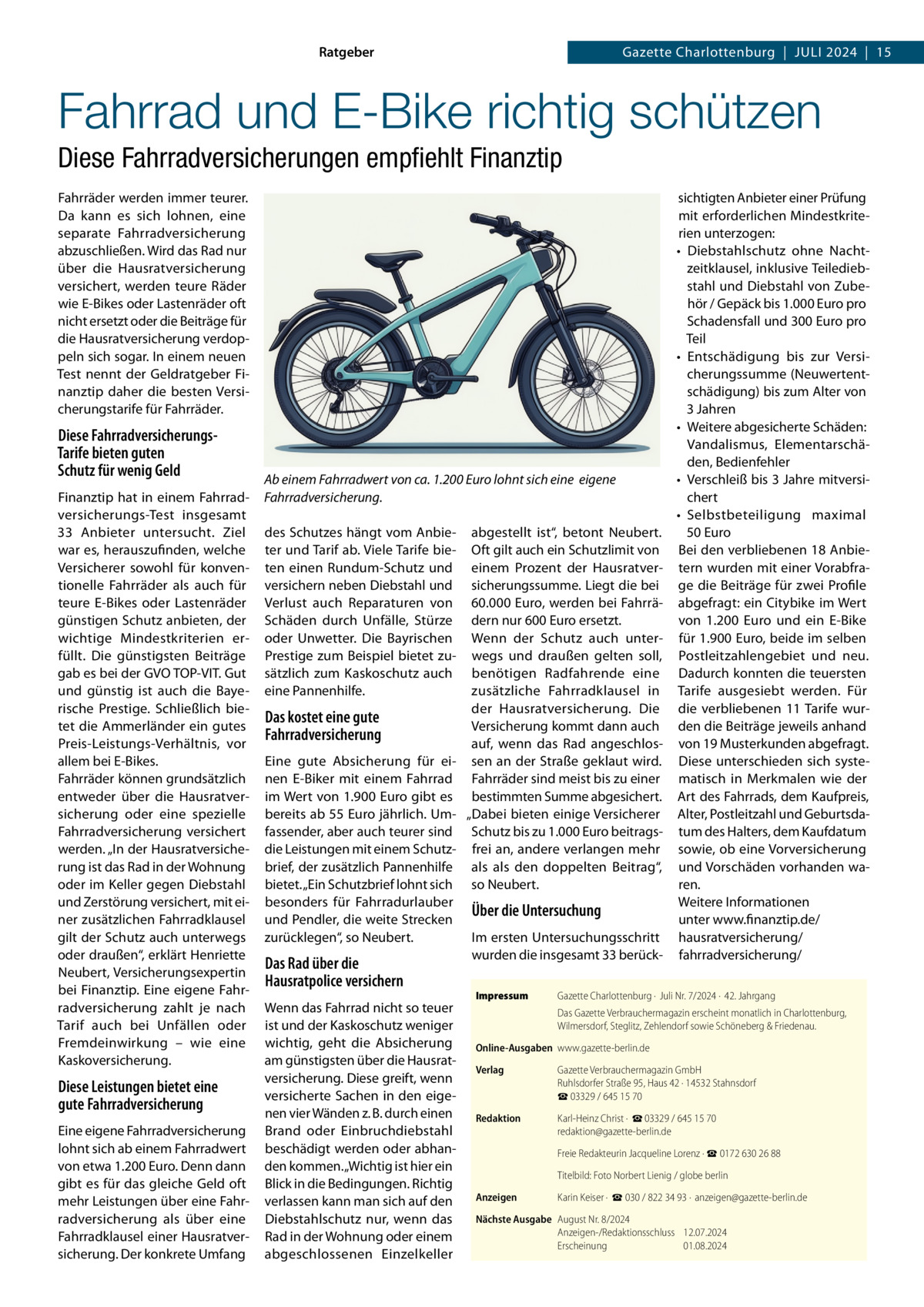 Ratgeber  Gazette Charlottenburg  |  Juli 2024  |  15  Fahrrad und E-Bike richtig schützen Diese Fahrradversicherungen empfiehlt Finanztip Fahrräder werden immer teurer. Da kann es sich lohnen, eine separate Fahrradversicherung abzuschließen. Wird das Rad nur über die Hausratversicherung versichert, werden teure Räder wie E-Bikes oder Lastenräder oft nicht ersetzt oder die Beiträge für die Hausratversicherung verdoppeln sich sogar. In einem neuen Test nennt der Geldratgeber Finanztip daher die besten Versicherungstarife für Fahrräder.  Diese FahrradversicherungsTarife bieten guten Schutz für wenig Geld Finanztip hat in einem Fahrradversicherungs-Test insgesamt 33  Anbieter untersucht. Ziel war es, herauszufinden, welche Versicherer sowohl für konventionelle Fahrräder als auch für teure E-Bikes oder Lastenräder günstigen Schutz anbieten, der wichtige Mindestkriterien erfüllt. Die günstigsten Beiträge gab es bei der GVO TOP-VIT. Gut und günstig ist auch die Bayerische Prestige. Schließlich bietet die Ammerländer ein gutes Preis-Leistungs-Verhältnis, vor allem bei E-Bikes. Fahrräder können grundsätzlich entweder über die Hausratversicherung oder eine spezielle Fahrradversicherung versichert werden. „In der Hausratversicherung ist das Rad in der Wohnung oder im Keller gegen Diebstahl und Zerstörung versichert, mit einer zusätzlichen Fahrradklausel gilt der Schutz auch unterwegs oder draußen“, erklärt Henriette Neubert, Versicherungsexpertin bei Finanztip. Eine eigene Fahrradversicherung zahlt je nach Tarif auch bei Unfällen oder Fremdeinwirkung – wie eine Kaskoversicherung.  Diese Leistungen bietet eine gute Fahrradversicherung Eine eigene Fahrradversicherung lohnt sich ab einem Fahrradwert von etwa 1.200 Euro. Denn dann gibt es für das gleiche Geld oft mehr Leistungen über eine Fahrradversicherung als über eine Fahrradklausel einer Hausratversicherung. Der konkrete Umfang  Ab einem Fahrradwert von ca. 1.200 Euro lohnt sich eine eigene Fahrradversicherung. des Schutzes hängt vom Anbieter und Tarif ab. Viele Tarife bieten einen Rundum-Schutz und versichern neben Diebstahl und Verlust auch Reparaturen von Schäden durch Unfälle, Stürze oder Unwetter. Die Bayrischen Prestige zum Beispiel bietet zusätzlich zum Kaskoschutz auch eine Pannenhilfe.  Das kostet eine gute Fahrradversicherung Eine gute Absicherung für einen E-Biker mit einem Fahrrad im Wert von 1.900 Euro gibt es bereits ab 55 Euro jährlich. Umfassender, aber auch teurer sind die Leistungen mit einem Schutzbrief, der zusätzlich Pannenhilfe bietet. „Ein Schutzbrief lohnt sich besonders für Fahrradurlauber und Pendler, die weite Strecken zurücklegen“, so Neubert.  Das Rad über die Hausratpolice versichern Wenn das Fahrrad nicht so teuer ist und der Kaskoschutz weniger wichtig, geht die Absicherung am günstigsten über die Hausratversicherung. Diese greift, wenn versicherte Sachen in den eigenen vier Wänden z. B. durch einen Brand oder Einbruchdiebstahl beschädigt werden oder abhanden kommen. „Wichtig ist hier ein Blick in die Bedingungen. Richtig verlassen kann man sich auf den Diebstahlschutz nur, wenn das Rad in der Wohnung oder einem abgeschlossenen Einzelkeller  abgestellt ist“, betont Neubert. Oft gilt auch ein Schutzlimit von einem Prozent der Hausratversicherungssumme. Liegt die bei 60.000 Euro, werden bei Fahrrädern nur 600 Euro ersetzt. Wenn der Schutz auch unterwegs und draußen gelten soll, benötigen Radfahrende eine zusätzliche Fahrradklausel in der Hausratversicherung. Die Versicherung kommt dann auch auf, wenn das Rad angeschlossen an der Straße geklaut wird. Fahrräder sind meist bis zu einer bestimmten Summe abgesichert. „Dabei bieten einige Versicherer Schutz bis zu 1.000 Euro beitragsfrei an, andere verlangen mehr als als den doppelten Beitrag“, so Neubert.  Über die Untersuchung Im ersten Untersuchungsschritt wurden die insgesamt 33 berückImpressum	  sichtigten Anbieter einer Prüfung mit erforderlichen Mindestkriterien unterzogen: •	 Diebstahlschutz ohne Nachtzeitklausel, inklusive Teilediebstahl und Diebstahl von Zubehör / Gepäck bis 1.000 Euro pro Schadensfall und 300 Euro pro Teil •	 Entschädigung bis zur Versicherungssumme (Neuwertentschädigung) bis zum Alter von 3 Jahren •	 Weitere abgesicherte Schäden: Vandalismus, Elementarschäden, Bedienfehler •	 Verschleiß bis 3 Jahre mitversichert •	 Selbstbeteiligung maximal 50 Euro Bei den verbliebenen 18 Anbietern wurden mit einer Vorabfrage die Beiträge für zwei Profile abgefragt: ein Citybike im Wert von 1.200  Euro und ein E-Bike für 1.900 Euro, beide im selben Postleitzahlengebiet und neu. Dadurch konnten die teuersten Tarife ausgesiebt werden. Für die verbliebenen 11 Tarife wurden die Beiträge jeweils anhand von 19 Musterkunden abgefragt. Diese unterschieden sich systematisch in Merkmalen wie der Art des Fahrrads, dem Kaufpreis, Alter, Postleitzahl und Geburtsdatum des Halters, dem Kaufdatum sowie, ob eine Vorversicherung und Vorschäden vorhanden waren. Weitere Informationen unter www.finanztip.de/ hausratversicherung/ fahrradversicherung/  Gazette Charlottenburg ·  Juli Nr. 7/2024 ·  42. Jahrgang Das Gazette Verbrauchermagazin erscheint monatlich in Charlottenburg, Wilmersdorf, Steglitz, Zehlendorf sowie Schöneberg & Friedenau.  Online-Ausgaben	www.gazette-berlin.de Verlag	  Gazette Verbrauchermagazin GmbH Ruhlsdorfer Straße 95, Haus 42 · 14532 Stahnsdorf ☎ 03329 / 645 15 70  Redaktion	  Karl-Heinz Christ ·  ☎ 03329 / 645 15 70 redaktion@gazette-berlin.de  	  Freie Redakteurin Jacqueline Lorenz · ☎ 0172 630 26 88  	  Titelbild: Foto Norbert Lienig / globe berlin  Anzeigen	  Karin Keiser ·  ☎ 030 / 822 34 93 ·  anzeigen@gazette-berlin.de  Nächste Ausgabe	 August Nr. 8/2024 Anzeigen-/Redaktionsschluss	12.07.2024 Erscheinung	01.08.2024