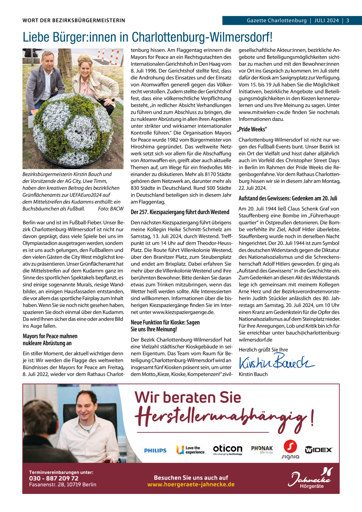 WORT DER BEZIRKSBÜRGERMEISTERIN DAS WORT DER BEZIRKSBÜRGERMEISTERIN  Gazette Charlottenburg  |  JULI Gazette Wilmersdorf | Juli2024  |  3 2024 | 3  Liebe Bürger:innen in Charlottenburg-Wilmersdorf!  Bezirksbürgermeisterin Kirstin Bauch und der Vorsitzende der AG City, Uwe Timm, haben den kreativen Beitrag des bezirklichen Grünflächenamts zur UEFAEuro2024 auf dem Mittelstreifen des Kudamms enthüllt: ein Buchsbäumchen als Fußball. Foto: BACW Berlin war und ist im Fußball-Fieber. Unser Bezirk Charlottenburg-Wilmersdorf ist nicht nur davon geprägt, dass viele Spiele bei uns im Olympiastadion ausgetragen werden, sondern es ist uns auch gelungen, den Fußballern und den vielen Gästen die City West möglichst kreativ zu präsentieren. Unser Grünflächenamt hat die Mittelstreifen auf dem Kudamm ganz im Sinne des sportlichen Spektakels bepflanzt, es sind einige sogenannte Murals, riesige Wandbilder, an einigen Hausfassaden entstanden, die vor allem das sportliche Fairplay zum Inhalt haben. Wenn Sie sie noch nicht gesehen haben, spazieren Sie doch einmal über den Kudamm. Da wird Ihnen sicher das eine oder andere Bild ins Auge fallen.  Mayors for Peace mahnen nukleare Abrüstung an Ein stiller Moment, der aktuell wichtiger denn je ist: Wir werden die Flagge des weltweiten Bündnisses der Mayors for Peace am Freitag, 8. Juli 2022, wieder vor dem Rathaus Charlot tenburg hissen. Am Flaggentag erinnern die Mayors for Peace an ein Rechtsgutachten des Internationalen Gerichtshofs in Den Haag vom 8. Juli 1996. Der Gerichtshof stellte fest, dass die Androhung des Einsatzes und der Einsatz von Atomwaffen generell gegen das Völkerrecht verstoßen. Zudem stellte der Gerichtshof fest, dass eine völkerrechtliche Verpflichtung besteht, „in redlicher Absicht Verhandlungen zu führen und zum Abschluss zu bringen, die zu nuklearer Abrüstung in allen ihren Aspekten unter strikter und wirksamer internationaler Kontrolle führen.“ Die Organisation Mayors for Peace wurde 1982 vom Bürgermeister von Hiroshima gegründet. Das weltweite Netzwerk setzt sich vor allem für die Abschaffung von Atomwaffen ein, greift aber auch aktuelle Themen auf, um Wege für ein friedvolles Miteinander zu diskutieren. Mehr als 8170 Städte gehören dem Netzwerk an, darunter mehr als 830 Städte in Deutschland. Rund 500 Städte in Deutschland beteiligen sich in diesem Jahr am Flaggentag.  Der 257. Kiezspaziergang führt durch Westend Den nächsten Kiezspaziergang führt übrigens meine Kollegin Heike Schmitt-Schmelz am Samstag, 13. Juli 2024, durch Westend. Treffpunkt ist um 14 Uhr auf dem Theodor-HeussPlatz. Die Route führt Villenkolonie Westend, über den Branitzer Platz, zum Steubenplatz und endet am Brixplatz. Dabei erfahren Sie mehr über die Villenkolonie Westend und ihre berühmten Bewohner. Bitte denken Sie daran etwas zum Trinken mitzubringen, wenn das Wetter heiß werden sollte. Alle Interessierten sind willkommen. Informationen über die bisherigen Kiezspaziergänge finden Sie im Internet unter www.kiezspaziergaenge.de.  Neue Funktion für Kioske: Sagen Sie uns Ihre Meinung! Der Bezirk Charlottenburg-Wilmersdorf hat eine Vielzahl städtischer Kioskgebäude in seinem Eigentum. Das Team vom Raum für Beteiligung Charlottenburg-Wilmersdorf wird an insgesamt fünf Kiosken präsent sein, um unter dem Motto „Kieze, Kioske, Kompetenzen!“ zivil gesellschaftliche Akteur:innen, bezirkliche Angebote und Beteiligungsmöglichkeiten sichtbar zu machen und mit den Bewohner:innen vor Ort ins Gespräch zu kommen. Im Juli steht dafür der Kiosk am Savignyplatz zur Verfügung. Vom 15. bis 19 Juli haben Sie die Möglichkeit Initiativen, bezirkliche Angebote und Beteiligungsmöglichkeiten in den Kiezen kennenzulernen und uns Ihre Meinung zu sagen. Unter www.mitwirken-cw.de finden Sie nochmals Informationen dazu.  „Pride Weeks“ Charlottenburg-Wilmersdorf ist nicht nur wegen des Fußball-Events bunt. Unser Bezirk ist ein Ort der Vielfalt und hisst daher alljährlich auch im Vorfeld des Christopher Street Days in Berlin im Rahmen der Pride Weeks die Regenbogenfahne. Vor dem Rathaus Charlottenburg hissen wir sie in diesem Jahr am Montag, 22. Juli 2024.  Aufstand des Gewissens: Gedenken am 20. Juli Am 20. Juli 1944 ließ Claus Schenk Graf von Stauffenberg eine Bombe im „Führerhauptquartier“ in Ostpreußen detonieren. Die Bombe verfehlte ihr Ziel, Adolf Hitler überlebte. Stauffenberg wurde noch in derselben Nacht hingerichtet. Der 20. Juli 1944 ist zum Symbol des deutschen Widerstands gegen die Diktatur des Nationalsozialismus und die Schreckensherrschaft Adolf Hitlers geworden. Er ging als „Aufstand des Gewissens“ in die Geschichte ein. Zum Gedenken an diesen Akt des Widerstands lege ich gemeinsam mit meinem Kollegen Arne Herz und der Bezirksverordnetenvorsteherin Judith Stückler anlässlich des 80. Jahrestags am Samstag, 20. Juli 2024, um 10 Uhr einen Kranz am Gedenkstein für die Opfer des Nationalsozialismus auf dem Steinplatz nieder. Für Ihre Anregungen, Lob und Kritik bin ich für Sie erreichbar unter bauch@charlottenburgwilmersdorf.de Herzlich grüßt Sie Ihre       Kirstin Bauch  www.gazette-berlin.de