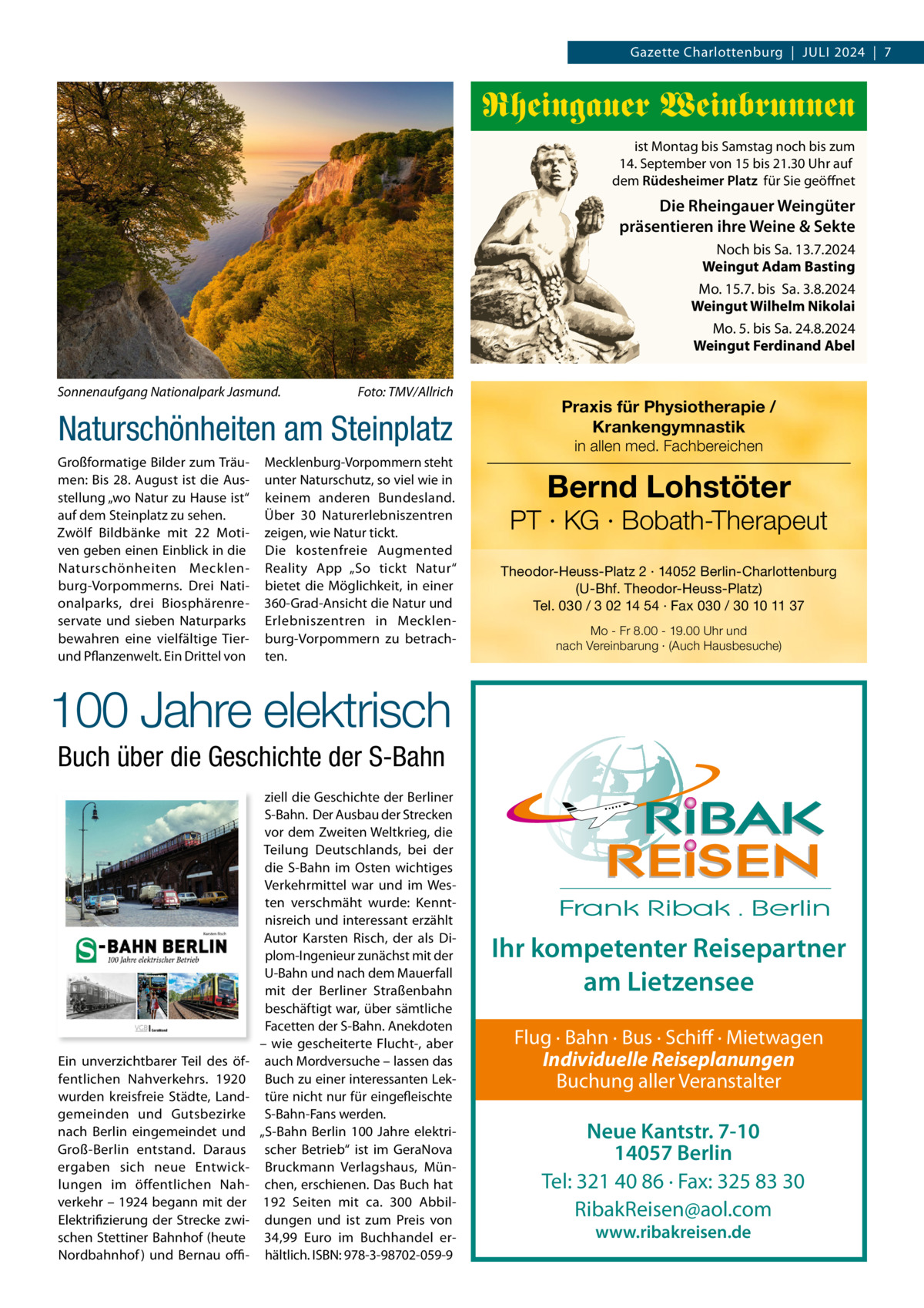 Gazette Charlottenburg  |  JULI 2024  |  7  Rheingauer Weinbrunnen ist Montag bis Samstag noch bis zum 14. September von 15 bis 21.30 Uhr auf dem Rüdesheimer Platz für Sie geöffnet  Die Rheingauer Weingüter präsentieren ihre Weine & Sekte Noch bis Sa. 13.7.2024 Weingut Adam Basting Mo. 15.7. bis Sa. 3.8.2024 Weingut Wilhelm Nikolai Mo. 5. bis Sa. 24.8.2024 Weingut Ferdinand Abel Sonnenaufgang Nationalpark Jasmund.  Foto: TMV/Allrich  Naturschönheiten am Steinplatz Großformatige Bilder zum Träumen: Bis 28. August ist die Ausstellung „wo Natur zu Hause ist“ auf dem Steinplatz zu sehen. Zwölf Bildbänke mit 22  Motiven geben einen Einblick in die Naturschönheiten Mecklenburg-Vorpommerns. Drei Nationalparks, drei Biosphärenreservate und sieben Naturparks bewahren eine vielfältige Tierund Pflanzenwelt. Ein Drittel von  Mecklenburg-Vorpommern steht unter Naturschutz, so viel wie in keinem anderen Bundesland. Über 30  Naturerlebniszentren zeigen, wie Natur tickt. Die kostenfreie Augmented Reality App „So tickt Natur“ bietet die Möglichkeit, in einer 360-Grad-Ansicht die Natur und Erlebniszentren in Mecklenburg-Vorpommern zu betrachten.  Praxis für Physiotherapie / Krankengymnastik in allen med. Fachbereichen  Bernd Lohstöter  PT · KG · Bobath-Therapeut Theodor-Heuss-Platz 2 · 14052 Berlin-Charlottenburg (U-Bhf. Theodor-Heuss-Platz) Tel. 030 / 3 02 14 54 · Fax 030 / 30 10 11 37 Mo - Fr 8.00 - 19.00 Uhr und nach Vereinbarung · (Auch Hausbesuche)  100 Jahre elektrisch Buch über die Geschichte der S-Bahn  Ein unverzichtbarer Teil des öffentlichen Nahverkehrs. 1920 wurden kreisfreie Städte, Landgemeinden und Gutsbezirke nach Berlin eingemeindet und Groß-Berlin entstand. Daraus ergaben sich neue Entwicklungen im öffentlichen Nahverkehr – 1924 begann mit der Elektrifizierung der Strecke zwischen Stettiner Bahnhof (heute Nordbahnhof ) und Bernau offi ziell die Geschichte der Berliner S-Bahn. Der Ausbau der Strecken vor dem Zweiten Weltkrieg, die Teilung Deutschlands, bei der die S-Bahn im Osten wichtiges Verkehrmittel war und im Westen verschmäht wurde: Kenntnisreich und interessant erzählt Autor Karsten Risch, der als Diplom-Ingenieur zunächst mit der U-Bahn und nach dem Mauerfall mit der Berliner Straßenbahn beschäftigt war, über sämtliche Facetten der S-Bahn. Anekdoten – wie gescheiterte Flucht-, aber auch Mordversuche – lassen das Buch zu einer interessanten Lektüre nicht nur für eingefleischte S-Bahn-Fans werden. „S-Bahn Berlin 100  Jahre elektrischer Betrieb“ ist im GeraNova Bruckmann Verlagshaus, München, erschienen. Das Buch hat 192 Seiten mit ca. 300 Abbildungen und ist zum Preis von 34,99  Euro im Buchhandel erhältlich. ISBN: 978-3-98702-059-9  Ihr kompetenter Reisepartner am Lietzensee Flug · Bahn · Bus · Schiff · Mietwagen Individuelle Reiseplanungen Buchung aller Veranstalter  Neue Kantstr. 7-10 14057 Berlin Tel: 321 40 86 · Fax: 325 83 30 RibakReisen@aol.com www.ribakreisen.de