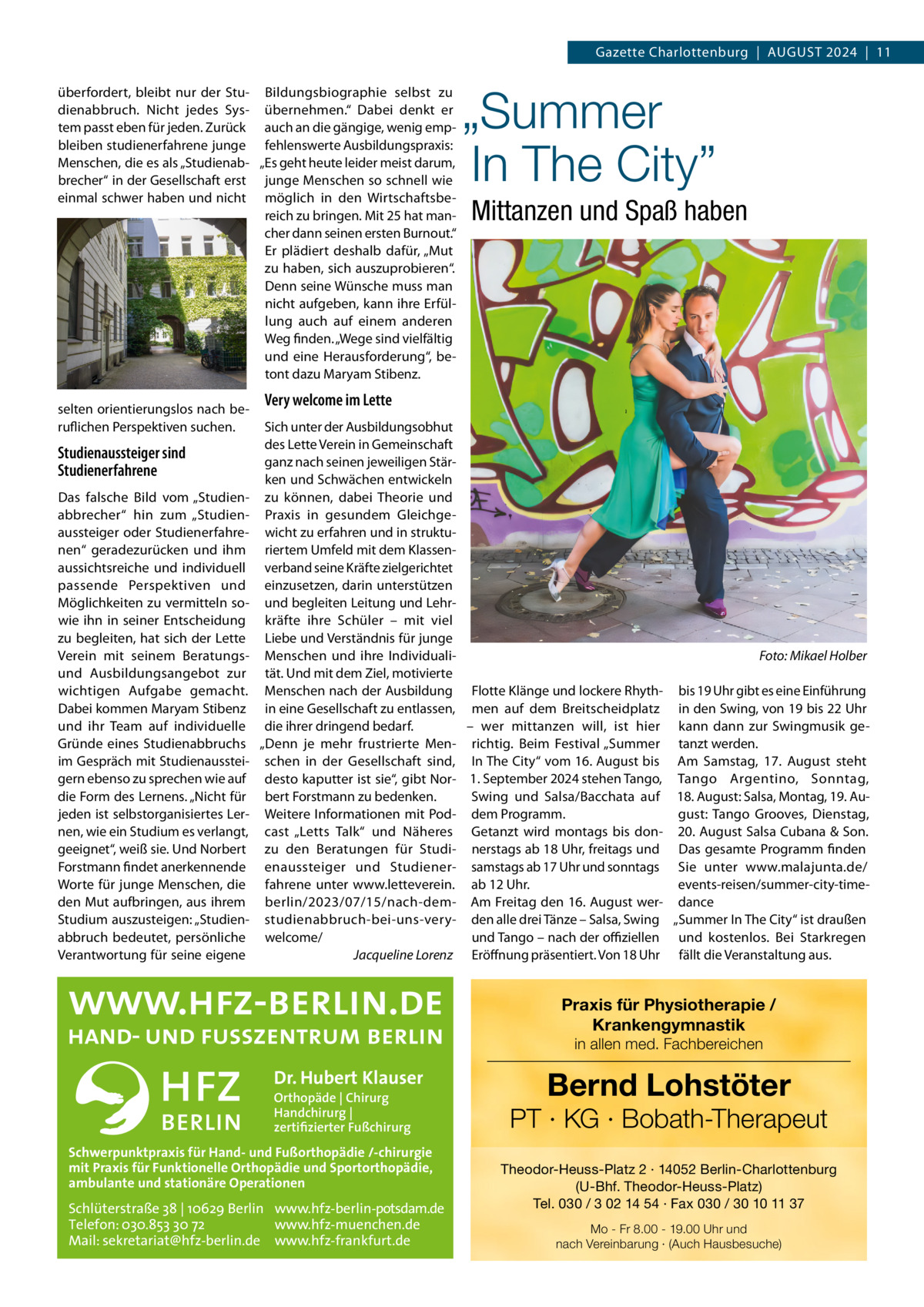 Gazette Charlottenburg  |  AuGuST 2024  |  11 überfordert, bleibt nur der Stu- Bildungsbiographie selbst zu dienabbruch. Nicht jedes Sys- übernehmen.“ Dabei denkt er tem passt eben für jeden. Zurück auch an die gängige, wenig empbleiben studienerfahrene junge fehlenswerte Ausbildungspraxis: Menschen, die es als „Studienab- „Es geht heute leider meist darum, brecher“ in der Gesellschaft erst junge Menschen so schnell wie einmal schwer haben und nicht möglich in den Wirtschaftsbereich zu bringen. Mit 25 hat mancher dann seinen ersten Burnout.“ Er plädiert deshalb dafür, „Mut zu haben, sich auszuprobieren“. Denn seine Wünsche muss man nicht aufgeben, kann ihre Erfüllung auch auf einem anderen Weg finden. „Wege sind vielfältig und eine Herausforderung“, betont dazu Maryam Stibenz. selten orientierungslos nach beruflichen Perspektiven suchen.  Studienaussteiger sind Studienerfahrene Das falsche Bild vom „Studienabbrecher“ hin zum „Studienaussteiger oder Studienerfahrenen“ geradezurücken und ihm aussichtsreiche und individuell passende Perspektiven und Möglichkeiten zu vermitteln sowie ihn in seiner Entscheidung zu begleiten, hat sich der Lette Verein mit seinem Beratungsund Ausbildungsangebot zur wichtigen Aufgabe gemacht. Dabei kommen Maryam Stibenz und ihr Team auf individuelle Gründe eines Studienabbruchs im Gespräch mit Studienaussteigern ebenso zu sprechen wie auf die Form des Lernens. „Nicht für jeden ist selbstorganisiertes Lernen, wie ein Studium es verlangt, geeignet“, weiß sie. und Norbert Forstmann findet anerkennende Worte für junge Menschen, die den Mut aufbringen, aus ihrem Studium auszusteigen: „Studienabbruch bedeutet, persönliche Verantwortung für seine eigene  „Summer In The City” Mittanzen und Spaß haben  Very welcome im Lette Sich unter der Ausbildungsobhut des Lette Verein in Gemeinschaft ganz nach seinen jeweiligen Stärken und Schwächen entwickeln zu können, dabei Theorie und Praxis in gesundem Gleichgewicht zu erfahren und in strukturiertem umfeld mit dem Klassenverband seine Kräfte zielgerichtet einzusetzen, darin unterstützen und begleiten Leitung und Lehrkräfte ihre Schüler – mit viel Liebe und Verständnis für junge Menschen und ihre IndividualiFoto: Mikael Holber tät. und mit dem Ziel, motivierte Menschen nach der Ausbildung Flotte Klänge und lockere Rhyth- bis 19 uhr gibt es eine Einführung in eine Gesellschaft zu entlassen, men auf dem Breitscheidplatz in den Swing, von 19 bis 22 uhr die ihrer dringend bedarf. – wer mittanzen will, ist hier kann dann zur Swingmusik ge„Denn je mehr frustrierte Men- richtig. Beim Festival „Summer tanzt werden. schen in der Gesellschaft sind, In The City“ vom 16. August bis Am Samstag, 17.  August steht desto kaputter ist sie“, gibt Nor- 1. September 2024 stehen Tango, Tango Argentino, Sonntag, bert Forstmann zu bedenken. Swing und Salsa/Bacchata auf 18. August: Salsa, Montag, 19. AuWeitere Informationen mit Pod- dem Programm. gust: Tango Grooves, Dienstag, cast „Letts Talk“ und Näheres Getanzt wird montags bis don- 20. August Salsa Cubana & Son. zu den Beratungen für Studi- nerstags ab 18 uhr, freitags und Das gesamte Programm finden enaussteiger und Studiener- samstags ab 17 uhr und sonntags Sie unter www.malajunta.de/ events-reisen/summer-city-timefahrene unter www.letteverein. ab 12 uhr. berlin/2023/07/15/nach-dem- Am Freitag den 16. August wer- dance studienabbruch-bei-uns-very- den alle drei Tänze – Salsa, Swing „Summer In The City“ ist draußen welcome/ und Tango – nach der oﬃziellen und kostenlos. Bei Starkregen Jacqueline Lorenz Eröffnung präsentiert. Von 18 uhr fällt die Veranstaltung aus.  Praxis für Physiotherapie / Krankengymnastik in allen med. Fachbereichen  Dr. Hubert Klauser Orthopäde | Chirurg Handchirurg | zertifizierter Fußchirurg  Schwerpunktpraxis für Hand- und Fußorthopädie /-chirurgie mit Praxis für Funktionelle Orthopädie und Sportorthopädie, ambulante und stationäre Operationen  Schlüterstraße 38 | 10629 Berlin www.hfz-berlin-potsdam.de Telefon: 030.853 30 72 www.hfz-muenchen.de Mail: sekretariat@hfz-berlin.de www.hfz-frankfurt.de  Bernd Lohstöter  PT · KG · Bobath-Therapeut Theodor-Heuss-Platz 2 · 14052 Berlin-Charlottenburg (U-Bhf. Theodor-Heuss-Platz) Tel. 030 / 3 02 14 54 · Fax 030 / 30 10 11 37 Mo - Fr 8.00 - 19.00 Uhr und nach Vereinbarung · (Auch Hausbesuche)