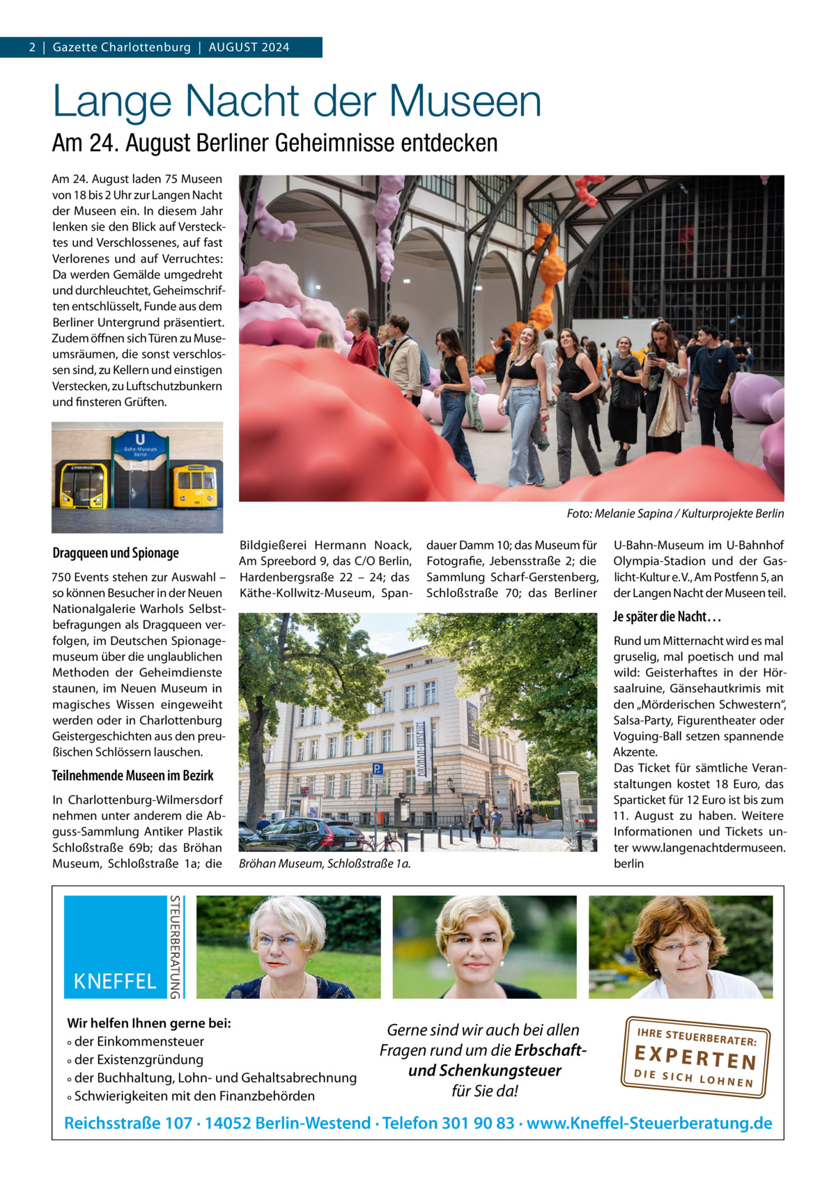 2  |  Gazette Charlottenburg  |  AuGuST 2024  Lange Nacht der Museen Am 24. August Berliner Geheimnisse entdecken Am 24. August laden 75 Museen von 18 bis 2 uhr zur Langen Nacht der Museen ein. In diesem Jahr lenken sie den Blick auf Verstecktes und Verschlossenes, auf fast Verlorenes und auf Verruchtes: Da werden Gemälde umgedreht und durchleuchtet, Geheimschriften entschlüsselt, Funde aus dem Berliner untergrund präsentiert. Zudem öffnen sich Türen zu Museumsräumen, die sonst verschlossen sind, zu Kellern und einstigen Verstecken, zu Luftschutzbunkern und finsteren Grüften.  Foto: Melanie Sapina / Kulturprojekte Berlin  Dragqueen und Spionage 750 Events stehen zur Auswahl – so können Besucher in der Neuen Nationalgalerie Warhols Selbstbefragungen als Dragqueen verfolgen, im Deutschen Spionagemuseum über die unglaublichen Methoden der Geheimdienste staunen, im Neuen Museum in magisches Wissen eingeweiht werden oder in Charlottenburg Geistergeschichten aus den preußischen Schlössern lauschen.  Bildgießerei Hermann Noack, Am Spreebord 9, das C/O Berlin, Hardenbergsraße 22 – 24; das Käthe-Kollwitz-Museum, Span dauer Damm 10; das Museum für Fotografie, Jebensstraße  2; die Sammlung Scharf-Gerstenberg, Schloßstraße  70; das Berliner  Je später die Nacht…  Teilnehmende Museen im Bezirk In Charlottenburg-Wilmersdorf nehmen unter anderem die Abguss-Sammlung Antiker Plastik Schloßstraße  69b; das Bröhan Museum, Schloßstraße  1a; die  u-Bahn-Museum im u-Bahnhof Olympia-Stadion und der Gaslicht-Kultur e. V., Am Postfenn 5, an der Langen Nacht der Museen teil.  Bröhan Museum, Schloßstraße 1a.  Wir helfen Ihnen gerne bei: ° der Einkommensteuer ° der Existenzgründung ° der Buchhaltung, Lohn- und Gehaltsabrechnung ° Schwierigkeiten mit den Finanzbehörden  Gerne sind wir auch bei allen Fragen rund um die Erbschaftund Schenkungsteuer für Sie da!  Rund um Mitternacht wird es mal gruselig, mal poetisch und mal wild: Geisterhaftes in der Hörsaalruine, Gänsehautkrimis mit den „Mörderischen Schwestern“, Salsa-Party, Figurentheater oder Voguing-Ball setzen spannende Akzente. Das Ticket für sämtliche Veranstaltungen kostet 18  Euro, das Sparticket für 12 Euro ist bis zum 11.  August zu haben. Weitere Informationen und Tickets unter www.langenachtdermuseen. berlin  IH RE ST EU ER BE RATE  R:  EXPERTEN  DIE SICH LOHNEN  Reichsstraße 107 · 14052 Berlin-Westend · Telefon 301 90 83 · www.Kneffel-Steuerberatung.de