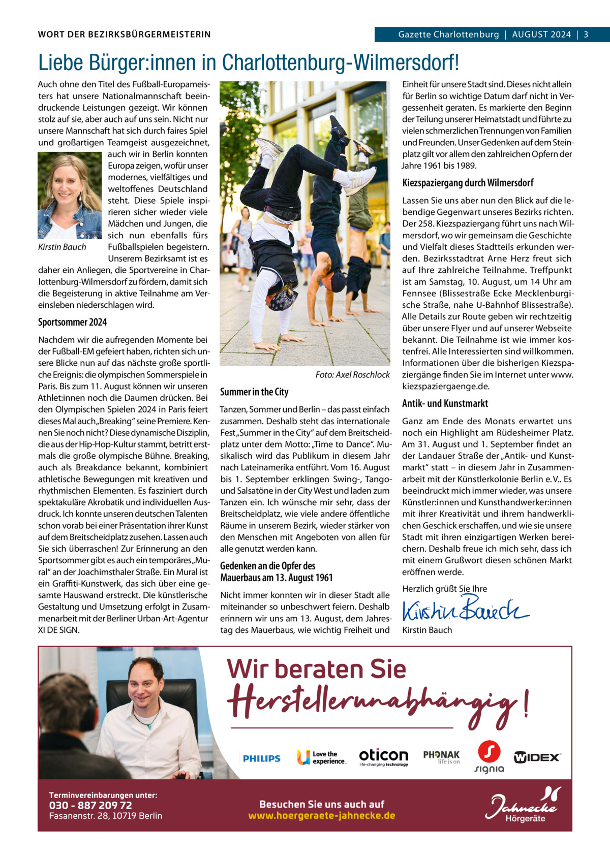 WORT DER BEZIRKSBÜRGERMEISTERIN DAS WORT DER BEZIRKSBÜRGERMEISTERIN  GazetteGazette Charlottenburg  |  AuGuST Wilmersdorf | August2024  |  3 2024 | 3  Liebe Bürger:innen in Charlottenburg-Wilmersdorf! Auch ohne den Titel des Fußball-Europameisters hat unsere Nationalmannschaft beeindruckende Leistungen gezeigt. Wir können stolz auf sie, aber auch auf uns sein. Nicht nur unsere Mannschaft hat sich durch faires Spiel und großartigen Teamgeist ausgezeichnet, auch wir in Berlin konnten Europa zeigen, wofür unser modernes, vielfältiges und weltoffenes Deutschland steht. Diese Spiele inspirieren sicher wieder viele Mädchen und Jungen, die sich nun ebenfalls fürs Kirstin Bauch Fußballspielen begeistern. unserem Bezirksamt ist es daher ein Anliegen, die Sportvereine in Charlottenburg-Wilmersdorf zu fördern, damit sich die Begeisterung in aktive Teilnahme am Vereinsleben niederschlagen wird.  Einheit für unsere Stadt sind. Dieses nicht allein für Berlin so wichtige Datum darf nicht in Vergessenheit geraten. Es markierte den Beginn der Teilung unserer Heimatstadt und führte zu vielen schmerzlichen Trennungen von Familien und Freunden. unser Gedenken auf dem Steinplatz gilt vor allem den zahlreichen Opfern der Jahre 1961 bis 1989.  Kiezspaziergang durch Wilmersdorf  Sportsommer 2024 Nachdem wir die aufregenden Momente bei der Fußball-EM gefeiert haben, richten sich unsere Blicke nun auf das nächste große sportliche Ereignis: die olympischen Sommerspiele in Paris. Bis zum 11. August können wir unseren Athlet:innen noch die Daumen drücken. Bei den Olympischen Spielen 2024 in Paris feiert dieses Mal auch„Breaking“ seine Premiere. Kennen Sie noch nicht? Diese dynamische Disziplin, die aus der Hip-Hop-Kultur stammt, betritt erstmals die große olympische Bühne. Breaking, auch als Breakdance bekannt, kombiniert athletische Bewegungen mit kreativen und rhythmischen Elementen. Es fasziniert durch spektakuläre Akrobatik und individuellen Ausdruck. Ich konnte unseren deutschen Talenten schon vorab bei einer Präsentation ihrer Kunst auf dem Breitscheidplatz zusehen. Lassen auch Sie sich überraschen! Zur Erinnerung an den Sportsommer gibt es auch ein temporäres„Mural“ an der Joachimsthaler Straße. Ein Mural ist ein Graﬃti-Kunstwerk, das sich über eine gesamte Hauswand erstreckt. Die künstlerische Gestaltung und umsetzung erfolgt in Zusammenarbeit mit der Berliner urban-Art-Agentur XI DE SIGN.  Foto: Axel Roschlock  Summer in the City Tanzen, Sommer und Berlin – das passt einfach zusammen. Deshalb steht das internationale Fest „Summer in the City“ auf dem Breitscheidplatz unter dem Motto: „Time to Dance“. Musikalisch wird das Publikum in diesem Jahr nach Lateinamerika entführt. Vom 16. August bis 1.  September erklingen Swing-, Tangound Salsatöne in der City West und laden zum Tanzen ein. Ich wünsche mir sehr, dass der Breitscheidplatz, wie viele andere öffentliche Räume in unserem Bezirk, wieder stärker von den Menschen mit Angeboten von allen für alle genutzt werden kann.  Gedenken an die Opfer des Mauerbaus am 13. August 1961 Nicht immer konnten wir in dieser Stadt alle miteinander so unbeschwert feiern. Deshalb erinnern wir uns am 13. August, dem Jahrestag des Mauerbaus, wie wichtig Freiheit und  Lassen Sie uns aber nun den Blick auf die lebendige Gegenwart unseres Bezirks richten. Der 258. Kiezspaziergang führt uns nach Wilmersdorf, wo wir gemeinsam die Geschichte und Vielfalt dieses Stadtteils erkunden werden. Bezirksstadtrat Arne Herz freut sich auf Ihre zahlreiche Teilnahme. Treffpunkt ist am Samstag, 10. August, um 14 uhr am Fennsee (Blissestraße Ecke Mecklenburgische Straße, nahe u-Bahnhof Blissestraße). Alle Details zur Route geben wir rechtzeitig über unsere Flyer und auf unserer Webseite bekannt. Die Teilnahme ist wie immer kostenfrei. Alle Interessierten sind willkommen. Informationen über die bisherigen Kiezspaziergänge finden Sie im Internet unter www. kiezspaziergaenge.de.  Antik- und Kunstmarkt Ganz am Ende des Monats erwartet uns noch ein Highlight am Rüdesheimer Platz. Am 31. August und 1. September findet an der Landauer Straße der „Antik- und Kunstmarkt“ statt – in diesem Jahr in Zusammenarbeit mit der Künstlerkolonie Berlin e. V.. Es beeindruckt mich immer wieder, was unsere Künstler:innen und Kunsthandwerker:innen mit ihrer Kreativität und ihrem handwerklichen Geschick erschaffen, und wie sie unsere Stadt mit ihren einzigartigen Werken bereichern. Deshalb freue ich mich sehr, dass ich mit einem Grußwort diesen schönen Markt eröffnen werde. Herzlich grüßt Sie Ihre       Kirstin Bauch  www.gazette-berlin.de