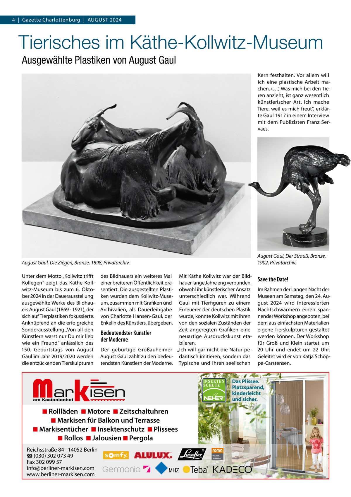 4  |  Gazette Charlottenburg  |  AuGuST 2024  Tierisches im Käthe-Kollwitz-Museum Ausgewählte Plastiken von August Gaul Kern festhalten. Vor allem will ich eine plastische Arbeit machen. (…) Was mich bei den Tieren anzieht, ist ganz wesentlich künstlerischer Art. Ich mache Tiere, weil es mich freut“, erklärte Gaul 1917 in einem Interview mit dem Publizisten Franz Servaes.  August Gaul, Der Strauß, Bronze, 1902, Privatarchiv.  August Gaul, Die Ziegen, Bronze, 1898, Privatarchiv. unter dem Motto „Kollwitz trifft Kollegen“ zeigt das Käthe-Kollwitz-Museum bis zum 6.  Oktober 2024 in der Dauerausstellung ausgewählte Werke des Bildhauers August Gaul (1869 - 1921), der sich auf Tierplastiken fokussierte. Anknüpfend an die erfolgreiche Sonderausstellung „Von all den Künstlern warst nur Du mir lieb wie ein Freund” anlässlich des 150.  Geburtstags von August Gaul im Jahr 2019/2020 werden die entzückenden Tierskulpturen  des Bildhauers ein weiteres Mal einer breiteren Öffentlichkeit präsentiert. Die ausgestellten Plastiken wurden dem Kollwitz-Museum, zusammen mit Grafiken und Archivalien, als Dauerleihgabe von Charlotte Hansen-Gaul, der Enkelin des Künstlers, übergeben.  Mit Käthe Kollwitz war der Bildhauer lange Jahre eng verbunden, obwohl ihr künstlerischer Ansatz unterschiedlich war. Während Gaul mit Tierfiguren zu einem Erneuerer der deutschen Plastik wurde, konnte Kollwitz mit ihren von den sozialen Zuständen der Zeit angeregten Grafiken eine Bedeutendster Künstler neuartige Ausdruckskunst etader Moderne blieren. Der gebürtige Großauheimer „Ich will gar nicht die Natur peAugust Gaul zählt zu den bedeu- dantisch imitieren, sondern das tendsten Künstlern der Moderne. Typische und ihren seelischen  Markisen  ◾ Rollläden ◾ Motore ◾ Zeitschaltuhren ◾ Markisen für Balkon und Terrasse ◾ Markisentücher ◾ Insektenschutz ◾ Plissees ◾ Rollos ◾ Jalousien ◾ Pergola  Reichsstraße 84 · 14052 Berlin ☎ (030) 302 073 49 Fax 302 099 57 info@berliner-markisen.com www.berliner-markisen.com  Save the Date! Im Rahmen der Langen Nacht der Museen am Samstag, den 24. August 2024 wird interessierten Nachtschwärmern einen spannender Workshop angeboten, bei dem aus einfachsten Materialien eigene Tierskulpturen gestaltet werden können. Der Workshop für Groß und Klein startet um 20  uhr und endet um 22  uhr. Geleitet wird er von Katja Schöppe-Carstensen.  Das Plissee. Platzsparend, kinderleicht und sicher.