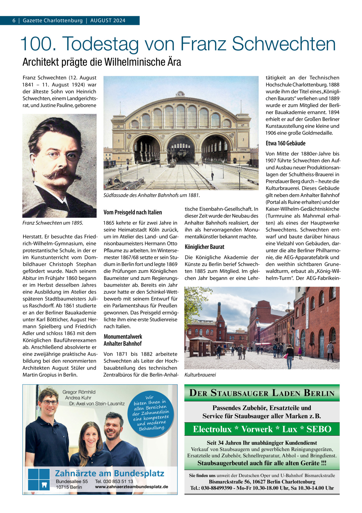 6  |  Gazette Charlottenburg  |  August 2024  100. Todestag von Franz Schwechten Architekt prägte die Wilhelminische Ära Franz Schwechten (12.  August 1841 – 11.  August 1924) war der älteste Sohn von Heinrich Schwechten, einem Landgerichtsrat, und Justine Pauline, geborene  tätigkeit an der Technischen Hochschule Charlottenburg. 1888 wurde ihm der Titel eines „Königlichen Baurats“ verliehen und 1889 wurde er zum Mitglied der Berliner Bauakademie ernannt. 1894 erhielt er auf der Großen Berliner Kunstausstellung eine kleine und 1906 eine große Goldmedaille.  Etwa 160 Gebäude  Südfassade des Anhalter Bahnhofs um 1881.  Vom Preisgeld nach Italien Franz Schwechten um 1895. Herstatt. Er besuchte das Friedrich-Wilhelm-Gymnasium, eine protestantische Schule, in der er im Kunstunterricht vom Dombildhauer Christoph Stephan gefördert wurde. Nach seinem Abitur im Frühjahr 1860 begann er im Herbst desselben Jahres eine Ausbildung im Atelier des späteren Stadtbaumeisters Julius Raschdorff. Ab 1861 studierte er an der Berliner Bauakademie unter Karl Bötticher, August Hermann Spielberg und Friedrich Adler und schloss 1863 mit dem Königlichen Bauführerexamen ab. Anschließend absolvierte er eine zweijährige praktische Ausbildung bei den renommierten Architekten August Stüler und Martin Gropius in Berlin.  1865 kehrte er für zwei Jahre in seine Heimatstadt Köln zurück, um im Atelier des Land- und Garnisonbaumeisters Hermann Otto Pflaume zu arbeiten. Im Wintersemester 1867/68 setzte er sein Studium in Berlin fort und legte 1869 die Prüfungen zum Königlichen Baumeister und zum Regierungsbaumeister ab. Bereits ein Jahr zuvor hatte er den Schinkel-Wettbewerb mit seinem Entwurf für ein Parlamentshaus für Preußen gewonnen. Das Preisgeld ermöglichte ihm eine erste Studienreise nach Italien.  tische Eisenbahn-Gesellschaft. In dieser Zeit wurde der Neubau des Anhalter Bahnhofs realisiert, der ihn als hervorragenden Monumentalkünstler bekannt machte.  Königlicher Baurat Die Königliche Akademie der Künste zu Berlin berief Schwechten 1885 zum Mitglied. Im gleichen Jahr begann er eine Lehr Von Mitte der 1880er-Jahre bis 1907 führte Schwechten den Aufund Ausbau neuer Produktionsanlagen der Schultheiss-Brauerei in Prenzlauer Berg durch – heute die Kulturbrauerei. Dieses Gebäude gilt neben dem Anhalter Bahnhof (Portal als Ruine erhalten) und der Kaiser-Wilhelm-Gedächtniskirche (Turmruine als Mahnmal erhalten) als eines der Hauptwerke Schwechtens. Schwechten entwarf und baute darüber hinaus eine Vielzahl von Gebäuden, darunter die alte Berliner Philharmonie, die AEG-Apparatefabrik und den weithin sichtbaren Grunewaldturm, erbaut als „König-Wilhelm-Turm“. Der AEG-Fabrikein Monumentalwerk Anhalter Bahnhof Von 1871 bis 1882 arbeitete Schwechten als Leiter der Hochbauabteilung des technischen Zentralbüros für die Berlin-Anhal Gregor Römhild Andrea Kuhr Dr. Axel von Stein-Lausnitz  Wir in bieten Ihnen en allen Bereich izin der Zahnmed nte eine kompete und moderne . Behandlung  Kulturbrauerei  D ER S TAUBSAUGER L ADEN B ERLIN Passendes Zubehör, Ersatzteile und Service für Staubsauger aller Marken z. B.  Electrolux * Vorwerk * Lux * SEBO Seit 34 Jahren Ihr unabhängiger Kundendienst Verkauf von Staubsaugern und gewerblichen Reinigungsgeräten, Ersatzteile und Zubehör, Schnellreparatur, Abhol - und Bringdienst.  Staubsaugerbeutel auch für alle alten Geräte !!!  Zahnärzte am Bundesplatz Bundesallee 55 10715 Berlin  Tel. 030 853 51 13  www.zahnaerzteambundesplatz.de  Sie finden uns unweit der Deutschen Oper und U-Bahnhof Bismarckstraße  Bismarckstraße 56, 10627 Berlin Charlottenburg Tel.: 030-88499390 - Mo-Fr 10.30-18.00 Uhr, Sa 10.30-14.00 Uhr