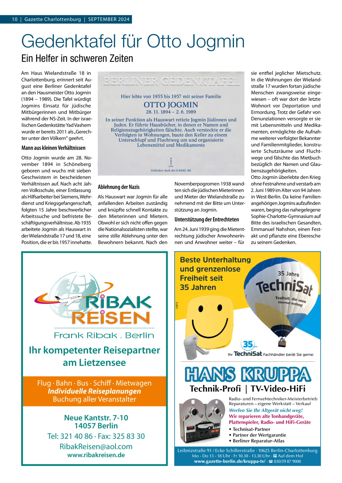 10  |  Gazette Charlottenburg  |  SEPTEMBER 2024  Gedenktafel für Otto Jogmin Ein Helfer in schweren Zeiten Am Haus Wielandstraße  18 in Charlottenburg, erinnert seit August eine Berliner Gedenktafel an den Hausmeister Otto Jogmin (1894 – 1989). Die Tafel würdigt Jogmins Einsatz für jüdische Mitbürgerinnen und Mitbürger während der NS-Zeit. In der israelischen Gedenkstätte Yad Vashem wurde er bereits 2011 als „Gerechter unter den Völkern“ geehrt.  Mann aus kleinen Verhältnissen Otto Jogmin wurde am 28.  November 1894 in Schöneberg geboren und wuchs mit sieben Geschwistern in bescheidenen Verhältnissen auf. Nach acht Jahren Volksschule, einer Entlassung als Hilfsarbeiter bei Siemens, Wehrdienst und Kriegsgefangenschaft, folgten 15 Jahre beschwerlicher Arbeitssuche und befristete Beschäftigungsverhältnisse. Ab 1935 arbeitete Jogmin als Hauswart in der Wielandstraße 17 und 18, eine Position, die er bis 1957 innehatte.  Hier lebte von 1935 bis 1957 mit seiner Familie  OTTO JOGMIN 28. 11. 1894 – 2. 6. 1989  In seiner Funktion als Hauswart rettete Jogmin Jüdinnen und Juden. Er führte Hausbücher, in denen er Namen und Religionszugehörigkeiten fälschte. Auch versteckte er die Verfolgten in Wohnungen, baute den Keller zu einem Unterschlupf und Fluchtweg um und organisierte Lebensmittel und Medikamente  KPM  Gefördert duch die GASAG AG  Ablehnung der Nazis Als Hauswart war Jogmin für alle anfallenden Arbeiten zuständig und knüpfte schnell Kontakte zu den Mieterinnen und Mietern. Obwohl er sich nicht offen gegen die Nationalsozialisten stellte, war seine stille Ablehnung unter den Bewohnern bekannt. Nach den  Ihr kompetenter Reisepartner am Lietzensee Flug · Bahn · Bus · Schiff · Mietwagen Individuelle Reiseplanungen Buchung aller Veranstalter  Neue Kantstr. 7-10 14057 Berlin Tel: 321 40 86 · Fax: 325 83 30 RibakReisen@aol.com www.ribakreisen.de  Novemberpogromen 1938 wandten sich die jüdischen Mieterinnen und Mieter der Wielandstraße zunehmend mit der Bitte um Unterstützung an Jogmin.  Unterstützung der Entrechteten Am 24. Juni 1939 ging die Mietentrechtung jüdischer Anwohnerinnen und Anwohner weiter – für  sie entfiel jeglicher Mietschutz. In die Wohnungen der Wielandstraße 17 wurden fortan jüdische Menschen zwangsweise eingewiesen – oft war dort der letzte Wohnort vor Deportation und Ermordung. Trotz der Gefahr von Denunziationen versorgte er sie mit Lebensmitteln und Medikamenten, ermöglichte die Aufnahme weiterer verfolgter Bekannter und Familienmitglieder, konstruierte Schutzräume und Fluchtwege und fälschte das Mietbuch bezüglich der Namen und Glaubenszugehörigkeiten. Otto Jogmin überlebte den Krieg ohne Festnahme und verstarb am 2. Juni 1989 im Alter von 94 Jahren in West-Berlin. Da keine Familienangehörigen Jogmins aufzufinden waren, beging das nahegelegene Sophie-Charlotte-Gymnasium auf Bitte des israelischen Gesandten, Emmanuel Nahshon, einen Festakt und pflanzte eine Eberesche zu seinem Gedenken.  HANS KRUPPA Technik-Profi | TV-Video-HiFi  Radio- und Fernsehtechniker-Meisterbetrieb Reparaturen – eigene Werkstatt – Verkauf  Werfen Sie Ihr Altgerät nicht weg! Wir reparieren alte Tonbandgeräte, Plattenspieler, Radio- und HiFi-Geräte • Technisat-Partner • Partner der Wertgarantie • Berliner Reparatur-Atlas Leibnizstraße 91 / Ecke Schillerstraße · 10625 Berlin-Charlottenburg Mo - Do 13 - 18 Uhr · Fr 10.30 - 13.30 Uhr · � Auf dem Hof www.gazette-berlin.de/kruppa-tv/ · ☎ 030/39 87 9000