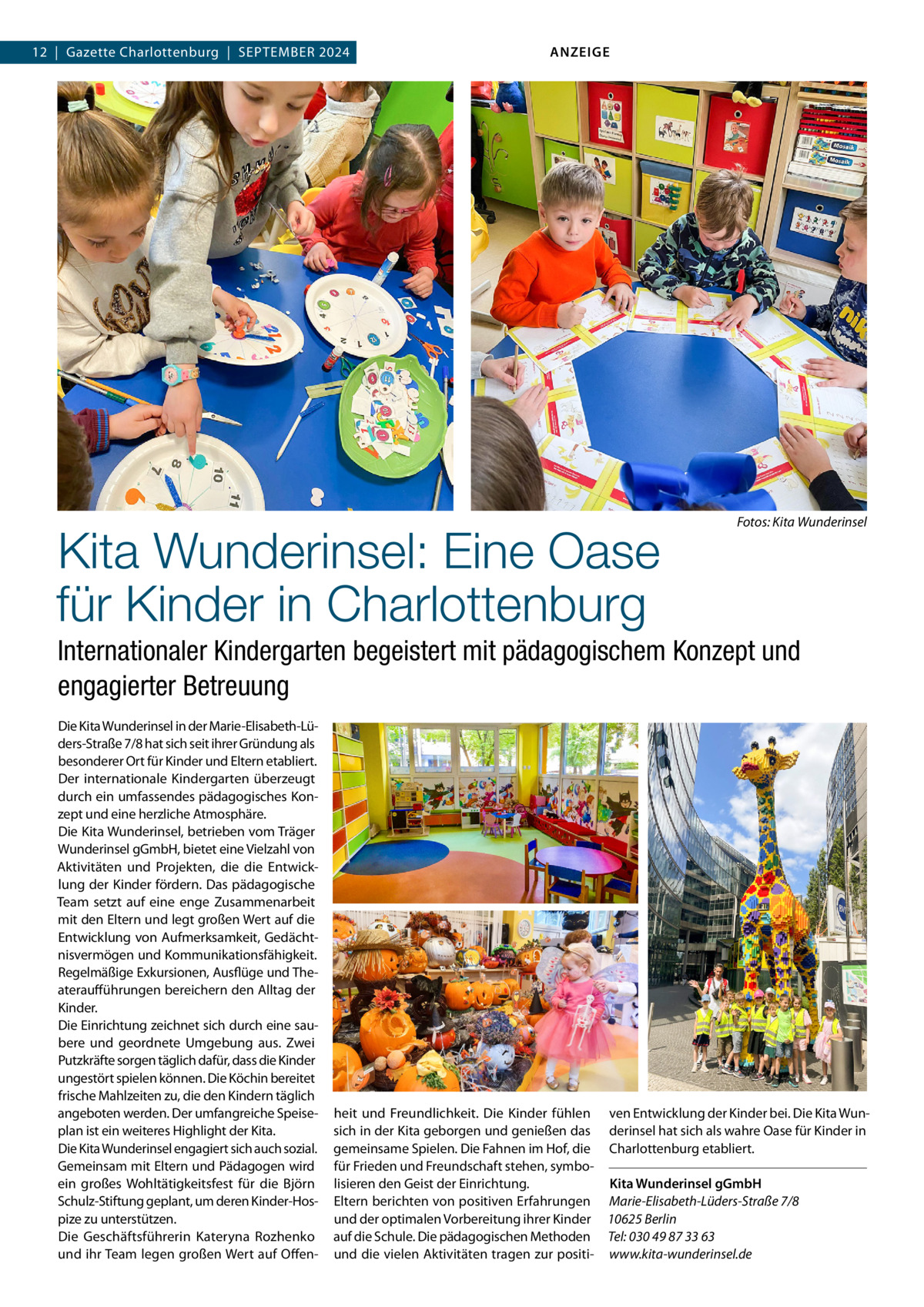 12  |  Gazette Charlottenburg  |  September 2024  ANZEIGE  Kita Wunderinsel: Eine Oase für Kinder in Charlottenburg  �  Fotos: Kita Wunderinsel  Internationaler Kindergarten begeistert mit pädagogischem Konzept und engagierter Betreuung Die Kita Wunderinsel in der Marie-Elisabeth-Lüders-Straße 7/8 hat sich seit ihrer Gründung als besonderer Ort für Kinder und Eltern etabliert. Der internationale Kindergarten überzeugt durch ein umfassendes pädagogisches Konzept und eine herzliche Atmosphäre. Die Kita Wunderinsel, betrieben vom Träger Wunderinsel gGmbH, bietet eine Vielzahl von Aktivitäten und Projekten, die die Entwicklung der Kinder fördern. Das pädagogische Team setzt auf eine enge Zusammenarbeit mit den Eltern und legt großen Wert auf die Entwicklung von Aufmerksamkeit, Gedächtnisvermögen und Kommunikationsfähigkeit. Regelmäßige Exkursionen, Ausflüge und Theateraufführungen bereichern den Alltag der Kinder. Die Einrichtung zeichnet sich durch eine saubere und geordnete Umgebung aus. Zwei Putzkräfte sorgen täglich dafür, dass die Kinder ungestört spielen können. Die Köchin bereitet frische Mahlzeiten zu, die den Kindern täglich angeboten werden. Der umfangreiche Speiseplan ist ein weiteres Highlight der Kita. Die Kita Wunderinsel engagiert sich auch sozial. Gemeinsam mit Eltern und Pädagogen wird ein großes Wohltätigkeitsfest für die Björn Schulz-Stiftung geplant, um deren Kinder-Hospize zu unterstützen. Die Geschäftsführerin Kateryna Rozhenko und ihr Team legen großen Wert auf Offen heit und Freundlichkeit. Die Kinder fühlen ven Entwicklung der Kinder bei. Die Kita Wunsich in der Kita geborgen und genießen das derinsel hat sich als wahre Oase für Kinder in gemeinsame Spielen. Die Fahnen im Hof, die Charlottenburg etabliert. für Frieden und Freundschaft stehen, symbo-   lisieren den Geist der Einrichtung. Kita Wunderinsel gGmbH Eltern berichten von positiven Erfahrungen Marie-Elisabeth-Lüders-Straße 7/8 und der optimalen Vorbereitung ihrer Kinder 10625 Berlin auf die Schule. Die pädagogischen Methoden Tel: 030 49 87 33 63 und die vielen Aktivitäten tragen zur positi- www.kita-wunderinsel.de