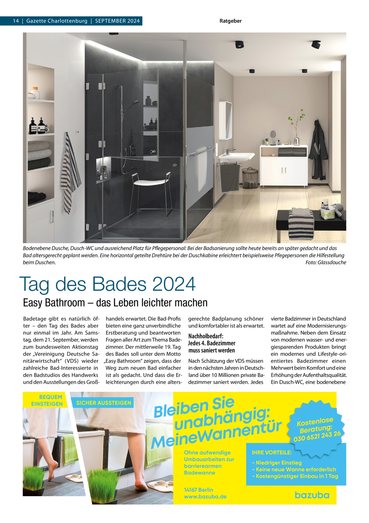 Ratgeber  14  |  Gazette Charlottenburg  |  September 2024  Bodenebene Dusche, Dusch-WC und ausreichend Platz für Pflegepersonal: Bei der Badsanierung sollte heute bereits an später gedacht und das Bad altersgerecht geplant werden. Eine horizontal geteilte Drehtüre bei der Duschkabine erleichtert beispielsweise Pfegepersonen die Hilfestellung beim Duschen.� Foto: Glassdouche  Tag des Bades 2024 Easy Bathroom – das Leben leichter machen Badetage gibt es natürlich öf- handels erwartet. Die Bad-Profis ter – den Tag des Bades aber bieten eine ganz unverbindliche nur einmal im Jahr. Am Sams- Erstberatung und beantworten tag, dem 21. September, werden Fragen aller Art zum Thema Badezum bundesweiten Aktionstag zimmer. Der mittlerweile 19. Tag der „Vereinigung Deutsche Sa- des Bades soll unter dem Motto nitärwirtschaft“ (VDS) wieder „Easy Bathroom“ zeigen, dass der zahlreiche Bad-Interessierte in Weg zum neuen Bad einfacher den Badstudios des Handwerks ist als gedacht. Und dass die Erund den Ausstellungen des Groß- leichterungen durch eine altersBEQUEM EINSTEIGEN  SICHER AUSSTEIGEN  gerechte Badplanung schöner und komfortabler ist als erwartet.  Nachholbedarf: Jedes 4. Badezimmer muss saniert werden Nach Schätzung der VDS müssen in den nächsten Jahren in Deutschland über 10 Millionen private Badezimmer saniert werden. Jedes  vierte Badzimmer in Deutschland wartet auf eine Modernisierungsmaßnahme. Neben dem Einsatz von modernen wasser- und energiesparenden Produkten bringt ein modernes und Lifestyle-orientiertes Badezimmer einen Mehrwert beim Komfort und eine Erhöhung der Aufenthaltsqualität. Ein Dusch-WC, eine bodenebene  Sie n e b i e l : B g i g n ä h unab nentür an W e n i e M Ohne aufwendige Umbauarbeiten zur barrierearmen Badewanne 14167 Berlin www.bazuba.de  se Kostenlo g: Beratun 26 243 030 6521  IHRE VORTEILE:  - Niedriger Einstieg - Keine neue Wanne erforderlich - Kostengünstiger Einbau in 1 Tag