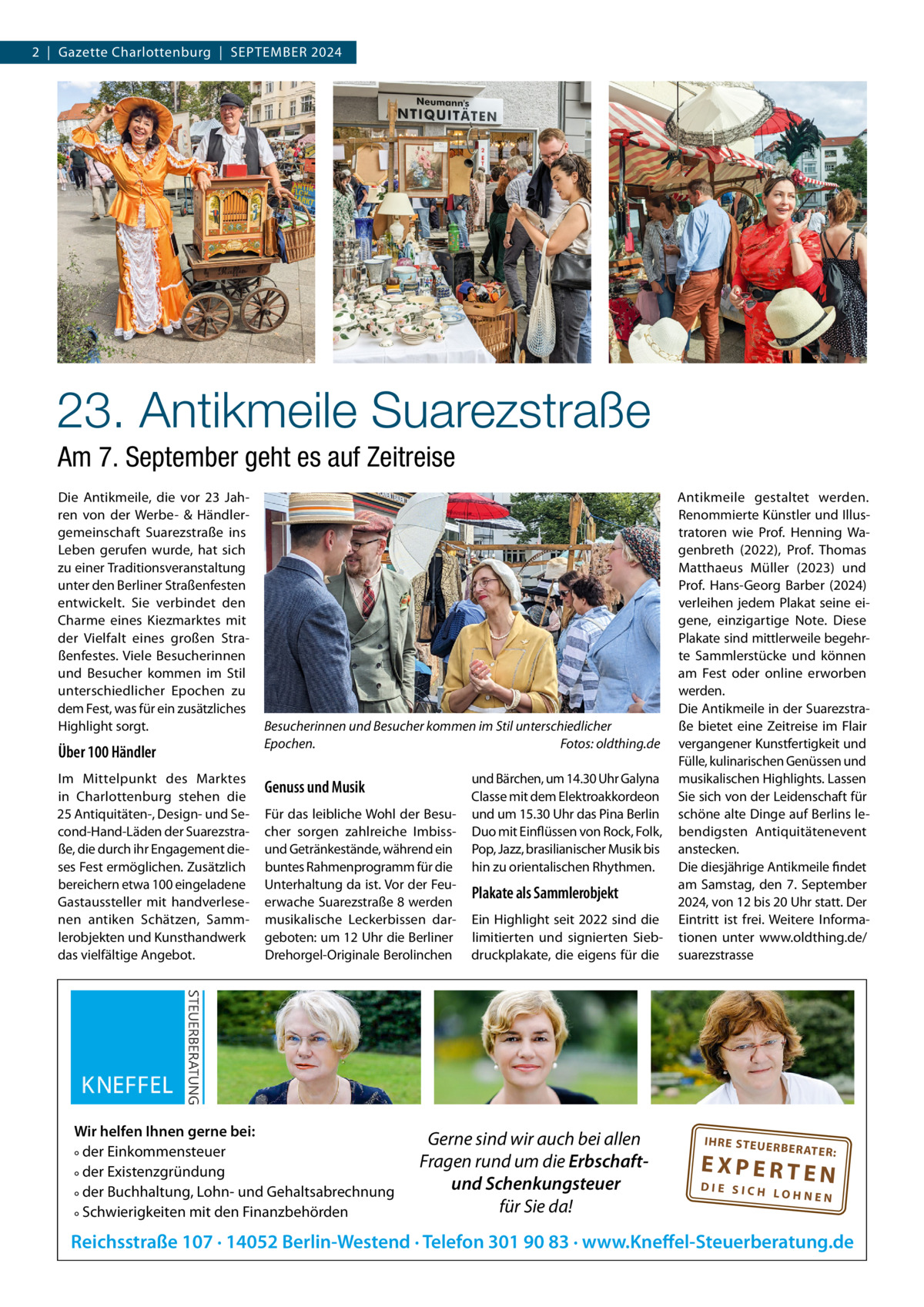 2  |  Gazette Charlottenburg  |  SEPTEMBER 2024  23. Antikmeile Suarezstraße Am 7. September geht es auf Zeitreise Die Antikmeile, die vor 23  Jahren von der Werbe- & Händlergemeinschaft Suarezstraße ins Leben gerufen wurde, hat sich zu einer Traditionsveranstaltung unter den Berliner Straßenfesten entwickelt. Sie verbindet den Charme eines Kiezmarktes mit der Vielfalt eines großen Straßenfestes. Viele Besucherinnen und Besucher kommen im Stil unterschiedlicher Epochen zu dem Fest, was für ein zusätzliches Highlight sorgt.  Über 100 Händler Im Mittelpunkt des Marktes in Charlottenburg stehen die 25 Antiquitäten-, Design- und Second-Hand-Läden der Suarezstraße, die durch ihr Engagement dieses Fest ermöglichen. Zusätzlich bereichern etwa 100 eingeladene Gastaussteller mit handverlesenen antiken Schätzen, Sammlerobjekten und Kunsthandwerk das vielfältige Angebot.  Besucherinnen und Besucher kommen im Stil unterschiedlicher Epochen. Fotos: oldthing.de  Genuss und Musik Für das leibliche Wohl der Besucher sorgen zahlreiche Imbissund Getränkestände, während ein buntes Rahmenprogramm für die Unterhaltung da ist. Vor der Feuerwache Suarezstraße 8 werden musikalische Leckerbissen dargeboten: um 12 Uhr die Berliner Drehorgel-Originale Berolinchen  Wir helfen Ihnen gerne bei: ° der Einkommensteuer ° der Existenzgründung ° der Buchhaltung, Lohn- und Gehaltsabrechnung ° Schwierigkeiten mit den Finanzbehörden  und Bärchen, um 14.30 Uhr Galyna Classe mit dem Elektroakkordeon und um 15.30 Uhr das Pina Berlin Duo mit Einflüssen von Rock, Folk, Pop, Jazz, brasilianischer Musik bis hin zu orientalischen Rhythmen.  Plakate als Sammlerobjekt Ein Highlight seit 2022 sind die limitierten und signierten Siebdruckplakate, die eigens für die  Gerne sind wir auch bei allen Fragen rund um die Erbschaftund Schenkungsteuer für Sie da!  Antikmeile gestaltet werden. Renommierte Künstler und Illustratoren wie Prof.  Henning Wagenbreth (2022), Prof.  Thomas Matthaeus Müller (2023) und Prof.  Hans-Georg Barber (2024) verleihen jedem Plakat seine eigene, einzigartige Note. Diese Plakate sind mittlerweile begehrte Sammlerstücke und können am Fest oder online erworben werden. Die Antikmeile in der Suarezstraße bietet eine Zeitreise im Flair vergangener Kunstfertigkeit und Fülle, kulinarischen Genüssen und musikalischen Highlights. Lassen Sie sich von der Leidenschaft für schöne alte Dinge auf Berlins lebendigsten Antiquitätenevent anstecken. Die diesjährige Antikmeile findet am Samstag, den 7.  September 2024, von 12 bis 20 Uhr statt. Der Eintritt ist frei. Weitere Informationen unter www.oldthing.de/ suarezstrasse  IH RE ST EU ER BE RATE  R:  EXPERTEN  DIE SICH LOHNEN  Reichsstraße 107 · 14052 Berlin-Westend · Telefon 301 90 83 · www.Kneffel-Steuerberatung.de