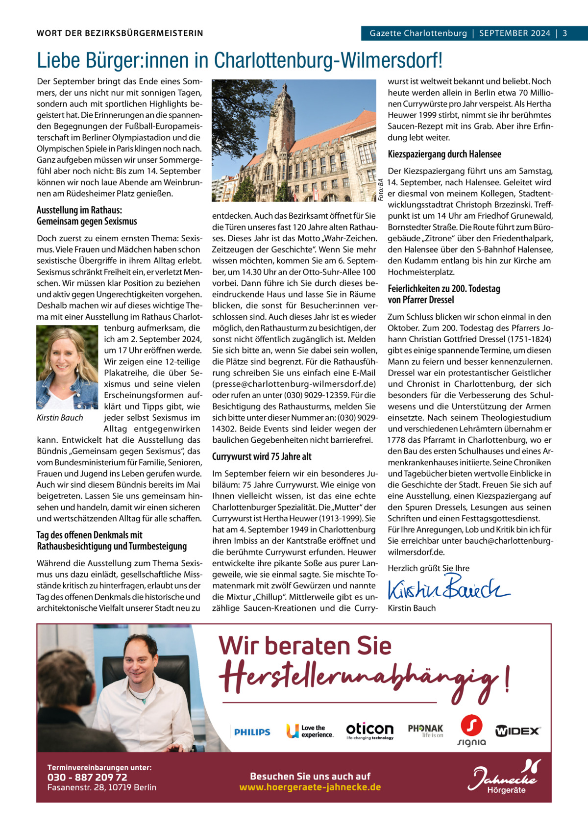 WORT DER BEZIRKSBÜRGERMEISTERIN DAS WORT DER BEZIRKSBÜRGERMEISTERIN  Gazette Charlottenburg  |  SEPTEMBER Gazette Wilmersdorf | September2024  |  3 2024 | 3  Liebe Bürger:innen in Charlottenburg-Wilmersdorf!  Ausstellung im Rathaus: Gemeinsam gegen Sexismus Doch zuerst zu einem ernsten Thema: Sexismus. Viele Frauen und Mädchen haben schon sexistische Übergriffe in ihrem Alltag erlebt. Sexismus schränkt Freiheit ein, er verletzt Menschen. Wir müssen klar Position zu beziehen und aktiv gegen Ungerechtigkeiten vorgehen. Deshalb machen wir auf dieses wichtige Thema mit einer Ausstellung im Rathaus Charlottenburg aufmerksam, die ich am 2. September 2024, um 17 Uhr eröffnen werde. Wir zeigen eine 12-teilige Plakatreihe, die über Sexismus und seine vielen Erscheinungsformen aufklärt und Tipps gibt, wie Kirstin Bauch jeder selbst Sexismus im Alltag entgegenwirken kann. Entwickelt hat die Ausstellung das Bündnis „Gemeinsam gegen Sexismus“, das vom Bundesministerium für Familie, Senioren, Frauen und Jugend ins Leben gerufen wurde. Auch wir sind diesem Bündnis bereits im Mai beigetreten. Lassen Sie uns gemeinsam hinsehen und handeln, damit wir einen sicheren und wertschätzenden Alltag für alle schaffen.  Tag des offenen Denkmals mit Rathausbesichtigung und Turmbesteigung Während die Ausstellung zum Thema Sexismus uns dazu einlädt, gesellschaftliche Missstände kritisch zu hinterfragen, erlaubt uns der Tag des offenen Denkmals die historische und architektonische Vielfalt unserer Stadt neu zu  wurst ist weltweit bekannt und beliebt. Noch heute werden allein in Berlin etwa 70 Millionen Currywürste pro Jahr verspeist. Als Hertha Heuwer 1999 stirbt, nimmt sie ihr berühmtes Saucen-Rezept mit ins Grab. Aber ihre Erfindung lebt weiter.  Kiezspaziergang durch Halensee Der Kiezspaziergang führt uns am Samstag, 14. September, nach Halensee. Geleitet wird er diesmal von meinem Kollegen, Stadtentwicklungsstadtrat Christoph Brzezinski. Treffentdecken. Auch das Bezirksamt öffnet für Sie punkt ist um 14 Uhr am Friedhof Grunewald, die Türen unseres fast 120 Jahre alten Rathau- Bornstedter Straße. Die Route führt zum Büroses. Dieses Jahr ist das Motto „Wahr-Zeichen. gebäude „Zitrone“ über den Friedenthalpark, Zeitzeugen der Geschichte“. Wenn Sie mehr den Halensee über den S-Bahnhof Halensee, wissen möchten, kommen Sie am 6. Septem- den Kudamm entlang bis hin zur Kirche am ber, um 14.30 Uhr an der Otto-Suhr-Allee 100 Hochmeisterplatz. vorbei. Dann führe ich Sie durch dieses beFeierlichkeiten zu 200. Todestag eindruckende Haus und lasse Sie in Räume von Pfarrer Dressel blicken, die sonst für Besucher:innen verschlossen sind. Auch dieses Jahr ist es wieder Zum Schluss blicken wir schon einmal in den möglich, den Rathausturm zu besichtigen, der Oktober. Zum 200. Todestag des Pfarrers Josonst nicht öffentlich zugänglich ist. Melden hann Christian Gottfried Dressel (1751-1824) Sie sich bitte an, wenn Sie dabei sein wollen, gibt es einige spannende Termine, um diesen die Plätze sind begrenzt. Für die Rathausfüh- Mann zu feiern und besser kennenzulernen. rung schreiben Sie uns einfach eine E-Mail Dressel war ein protestantischer Geistlicher (presse@charlottenburg-wilmersdorf.de) und Chronist in Charlottenburg, der sich oder rufen an unter (030) 9029-12359. Für die besonders für die Verbesserung des SchulBesichtigung des Rathausturms, melden Sie wesens und die Unterstützung der Armen sich bitte unter dieser Nummer an: (030) 9029- einsetzte. Nach seinem Theologiestudium 14302. Beide Events sind leider wegen der und verschiedenen Lehrämtern übernahm er baulichen Gegebenheiten nicht barrierefrei. 1778 das Pfarramt in Charlottenburg, wo er den Bau des ersten Schulhauses und eines ArCurrywurst wird 75 Jahre alt menkrankenhauses initiierte. Seine Chroniken Im September feiern wir ein besonderes Ju- und Tagebücher bieten wertvolle Einblicke in biläum: 75 Jahre Currywurst. Wie einige von die Geschichte der Stadt. Freuen Sie sich auf Ihnen vielleicht wissen, ist das eine echte eine Ausstellung, einen Kiezspaziergang auf Charlottenburger Spezialität. Die „Mutter“ der den Spuren Dressels, Lesungen aus seinen Currywurst ist Hertha Heuwer (1913-1999). Sie Schriften und einen Festtagsgottesdienst. hat am 4. September 1949 in Charlottenburg Für Ihre Anregungen, Lob und Kritik bin ich für ihren Imbiss an der Kantstraße eröffnet und Sie erreichbar unter bauch@charlottenburgdie berühmte Currywurst erfunden. Heuwer wilmersdorf.de. entwickelte ihre pikante Soße aus purer LanHerzlich grüßt Sie Ihre geweile, wie sie einmal sagte. Sie mischte To-   matenmark mit zwölf Gewürzen und nannte   die Mixtur „Chillup“. Mittlerweile gibt es un-   zählige Saucen-Kreationen und die Curry- Kirstin Bauch Foto: BA  Der September bringt das Ende eines Sommers, der uns nicht nur mit sonnigen Tagen, sondern auch mit sportlichen Highlights begeistert hat. Die Erinnerungen an die spannenden Begegnungen der Fußball-Europameisterschaft im Berliner Olympiastadion und die Olympischen Spiele in Paris klingen noch nach. Ganz aufgeben müssen wir unser Sommergefühl aber noch nicht: Bis zum 14. September können wir noch laue Abende am Weinbrunnen am Rüdesheimer Platz genießen.  www.gazette-berlin.de