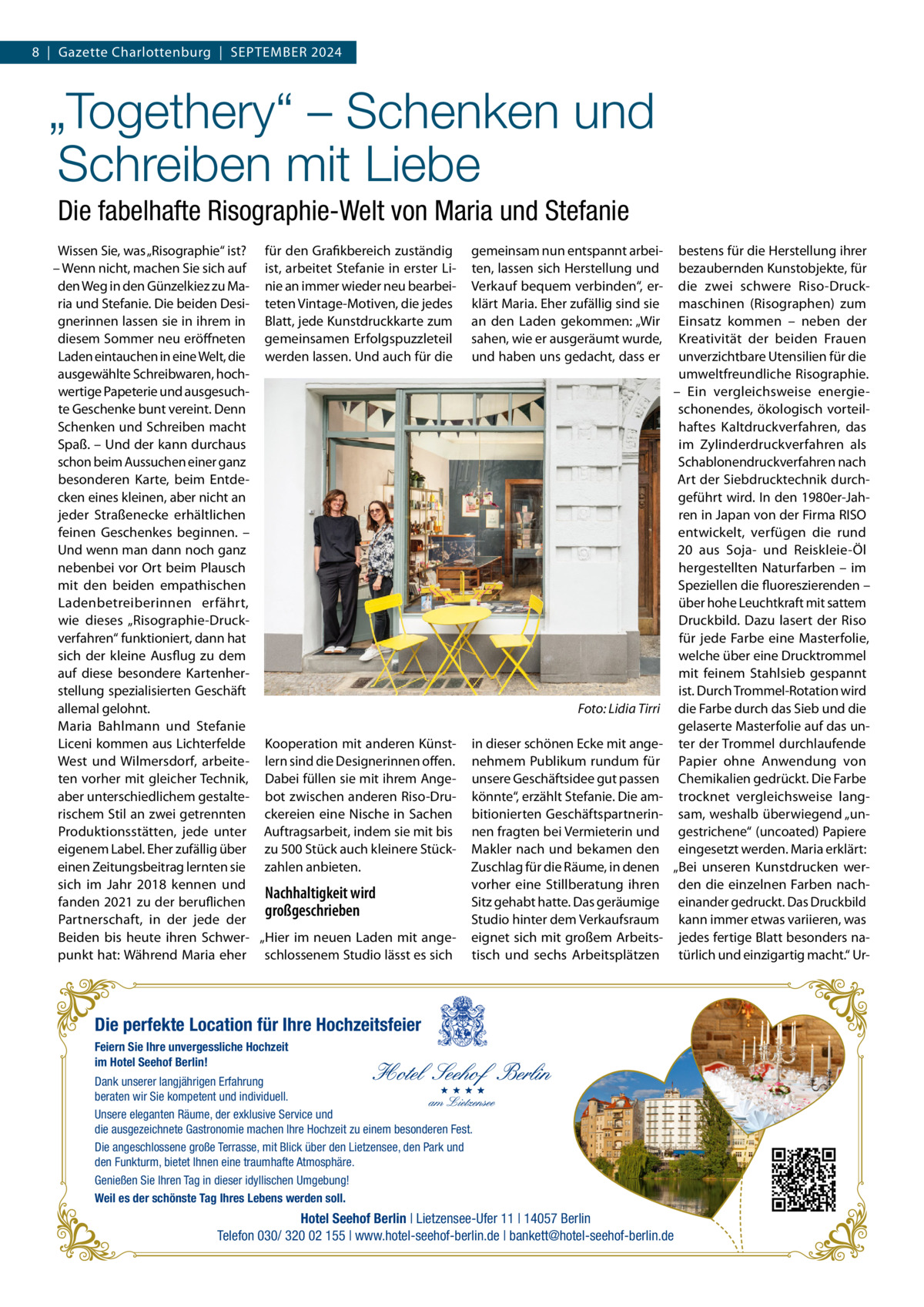 8  |  Gazette Charlottenburg  |  September 2024  „Togethery“ – Schenken und Schreiben mit Liebe Die fabelhafte Risographie-Welt von Maria und Stefanie Wissen Sie, was „Risographie“ ist? für den Grafikbereich zuständig – Wenn nicht, machen Sie sich auf ist, arbeitet Stefanie in erster Liden Weg in den Günzelkiez zu Ma- nie an immer wieder neu bearbeiria und Stefanie. Die beiden Desi- teten Vintage-Motiven, die jedes gnerinnen lassen sie in ihrem in Blatt, jede Kunstdruckkarte zum diesem Sommer neu eröffneten gemeinsamen Erfolgspuzzleteil Laden eintauchen in eine Welt, die werden lassen. Und auch für die ausgewählte Schreibwaren, hochwertige Papeterie und ausgesuchte Geschenke bunt vereint. Denn Schenken und Schreiben macht Spaß. – Und der kann durchaus schon beim Aussuchen einer ganz besonderen Karte, beim Entdecken eines kleinen, aber nicht an jeder Straßenecke erhältlichen feinen Geschenkes beginnen. – Und wenn man dann noch ganz nebenbei vor Ort beim Plausch mit den beiden empathischen Ladenbetreiberinnen erfährt, wie dieses „Risographie-Druckverfahren“ funktioniert, dann hat sich der kleine Ausflug zu dem auf diese besondere Kartenherstellung spezialisierten Geschäft allemal gelohnt. � Maria Bahlmann und Stefanie Liceni kommen aus Lichterfelde Kooperation mit anderen KünstWest und Wilmersdorf, arbeite- lern sind die Designerinnen offen. ten vorher mit gleicher Technik, Dabei füllen sie mit ihrem Angeaber unterschiedlichem gestalte- bot zwischen anderen Riso-Drurischem Stil an zwei getrennten ckereien eine Nische in Sachen Produktionsstätten, jede unter Auftragsarbeit, indem sie mit bis eigenem Label. Eher zufällig über zu 500 Stück auch kleinere Stückeinen Zeitungsbeitrag lernten sie zahlen anbieten. sich im Jahr 2018 kennen und Nachhaltigkeit wird fanden 2021 zu der beruflichen großgeschrieben Partnerschaft, in der jede der Beiden bis heute ihren Schwer- „Hier im neuen Laden mit angepunkt hat: Während Maria eher schlossenem Studio lässt es sich  gemeinsam nun entspannt arbeiten, lassen sich Herstellung und Verkauf bequem verbinden“, erklärt Maria. Eher zufällig sind sie an den Laden gekommen: „Wir sahen, wie er ausgeräumt wurde, und haben uns gedacht, dass er  Foto: Lidia Tirri in dieser schönen Ecke mit angenehmem Publikum rundum für unsere Geschäftsidee gut passen könnte“, erzählt Stefanie. Die ambitionierten Geschäftspartnerinnen fragten bei Vermieterin und Makler nach und bekamen den Zuschlag für die Räume, in denen vorher eine Stillberatung ihren Sitz gehabt hatte. Das geräumige Studio hinter dem Verkaufsraum eignet sich mit großem Arbeitstisch und sechs Arbeitsplätzen  bestens für die Herstellung ihrer bezaubernden Kunstobjekte, für die zwei schwere Riso-Druckmaschinen (Risographen) zum Einsatz kommen – neben der Kreativität der beiden Frauen unverzichtbare Utensilien für die umweltfreundliche Risographie. – Ein vergleichsweise energieschonendes, ökologisch vorteilhaftes Kaltdruckverfahren, das im Zylinderdruckverfahren als Schablonendruckverfahren nach Art der Siebdrucktechnik durchgeführt wird. In den 1980er-Jahren in Japan von der Firma RISO entwickelt, verfügen die rund 20 aus Soja- und Reiskleie-Öl hergestellten Naturfarben – im Speziellen die fluoreszierenden – über hohe Leuchtkraft mit sattem Druckbild. Dazu lasert der Riso für jede Farbe eine Masterfolie, welche über eine Drucktrommel mit feinem Stahlsieb gespannt ist. Durch Trommel-Rotation wird die Farbe durch das Sieb und die gelaserte Masterfolie auf das unter der Trommel durchlaufende Papier ohne Anwendung von Chemikalien gedrückt. Die Farbe trocknet vergleichsweise langsam, weshalb überwiegend „ungestrichene“ (uncoated) Papiere eingesetzt werden. Maria erklärt: „Bei unseren Kunstdrucken werden die einzelnen Farben nacheinander gedruckt. Das Druckbild kann immer etwas variieren, was jedes fertige Blatt besonders natürlich und einzigartig macht.“ Ur Die perfekte Location für Ihre Hochzeitsfeier Feiern Sie Ihre unvergessliche Hochzeit im Hotel Seehof Berlin! Dank unserer langjährigen Erfahrung beraten wir Sie kompetent und individuell. Unsere eleganten Räume, der exklusive Service und die ausgezeichnete Gastronomie machen Ihre Hochzeit zu einem besonderen Fest. Die angeschlossene große Terrasse, mit Blick über den Lietzensee, den Park und den Funkturm, bietet Ihnen eine traumhafte Atmosphäre. Genießen Sie Ihren Tag in dieser idyllischen Umgebung! Weil es der schönste Tag Ihres Lebens werden soll.  Hotel Seehof Berlin | Lietzensee-Ufer 11 | 14057 Berlin Telefon 030/ 320 02 155 | www.hotel-seehof-berlin.de | bankett@hotel-seehof-berlin.de