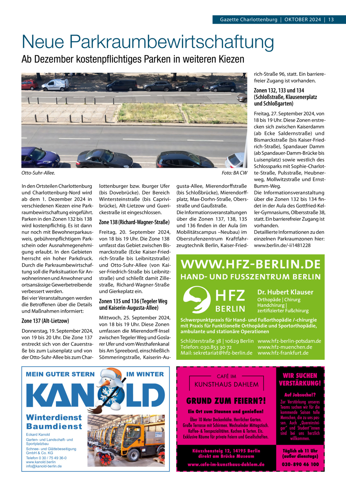 Gazette Charlottenburg  |  OKTOBER 2024  |  13  Neue Parkraumbewirtschaftung Ab Dezember kostenpﬂichtiges Parken in weiteren Kiezen rich-Straße 96, statt. Ein barrierefreier Zugang ist vorhanden.  Zonen 132, 133 und 134 (Schloßstraße, Klausenerplatz und Schloßgarten)  Otto-Suhr-Allee.  Foto: BA CW  In den Ortsteilen Charlottenburg und Charlottenburg-Nord wird ab dem 1.  Dezember 2024 in verschiedenen Kiezen eine Parkraumbewirtschaftung eingeführt. Parken in den Zonen 132 bis 138 wird kostenpflichtig. Es ist dann nur noch mit Bewohnerparkausweis, gebührenpflichtigem Parkschein oder Ausnahmegenehmigung erlaubt. In den Gebieten herrscht ein hoher Parkdruck. Durch die Parkraumbewirtschaftung soll die Parksituation für Anwohnerinnen und Anwohner und ortsansässige Gewerbetreibende verbessert werden. Bei vier Veranstaltungen werden die Betroffenen über die Details und Maßnahmen informiert:  lottenburger bzw. Iburger Ufer (bis Dovebrücke). Der Bereich Wintersteinstraße (bis Caprivibrücke), Alt-Lietzow und Guerickestraße ist eingeschlossen.  Zone 137 (Alt-Lietzow)  Mittwoch, 25.  September 2024, von 18 bis 19 Uhr. Diese Zonen umfassen die Mierendorff-Insel zwischen Tegeler Weg und Goslarer Ufer und vom Westhafenkanal bis Am Spreebord, einschließlich Sömmeringstraße, Kaiserin-Au Donnerstag, 19. September 2024, von 19 bis 20 Uhr. Die Zone 137 erstreckt sich von der Cauerstraße bis zum Luisenplatz und von der Otto-Suhr-Allee bis zum Char MEIN GUTER STERN  Winterdienst Baumdienst Eckard Kanold Garten- und Landschaft- und Sportplatzbau Schnee- und Glättebeseitigung GmbH & Co. KG Telefon 0 30 / 75 49 36-0 www.kanold.berlin info@kanold-berlin.de  Zone 138 (Richard-Wagner-Straße) Freitag, 20.  September 2024, von 18 bis 19 Uhr. Die Zone 138 umfasst das Gebiet zwischen Bismarckstraße (Ecke Kaiser-Friedrich-Straße bis Leibnitzstraße) und Otto-Suhr-Allee (von Kaiser-Friedrich-Straße bis Leibnitzstraße) und schließt damit Zillestraße, Richard-Wagner-Straße und Gierkeplatz ein.  Zonen 135 und 136 (Tegeler Weg und Kaiserin-Augusta-Allee)  IM WINTER  gusta-Allee, Mierendorffstraße (bis Schloßbrücke), Mierendorffplatz, Max-Dorhn-Straße, Obersstraße und Gaußstraße. Die Informationsveranstaltungen über die Zonen 137, 138, 135 und 136 finden in der Aula (im Mobilitätscampus –Neubau) im Oberstufenzentrum Kraftfahrzeugtechnik Berlin, Kaiser-Fried Freitag, 27. September 2024, von 18 bis 19 Uhr. Diese Zonen erstrecken sich zwischen Kaiserdamm (ab Ecke Saldernstraße) und Bismarckstraße (bis Kaiser-Friedrich-Straße), Spandauer Damm (ab Spandauer-Damm-Brücke bis Luisenplatz) sowie westlich des Schlossparks mit Sophie-Charlotte-Straße, Pulsstraße, Heubnerweg, Mollwitzstraße und ErnstBumm-Weg. Die Informationsveranstaltung über die Zonen 132 bis 134 findet in der Aula des Gottfried-Keller-Gymnasiums, Olbersstraße 38, statt. Ein barrierefreier Zugang ist vorhanden. Detaillierte Informationen zu den einzelnen Parkraumzonen hier: www.berlin.de/-ii1481228  Dr. Hubert Klauser Orthopäde | Chirurg Handchirurg | zertifizierter Fußchirurg  Schwerpunktpraxis für Hand- und Fußorthopädie /-chirurgie mit Praxis für Funktionelle Orthopädie und Sportorthopädie, ambulante und stationäre Operationen  Schlüterstraße 38 | 10629 Berlin www.hfz-berlin-potsdam.de Telefon: 030.853 30 72 www.hfz-muenchen.de Mail: sekretariat@hfz-berlin.de www.hfz-frankfurt.de