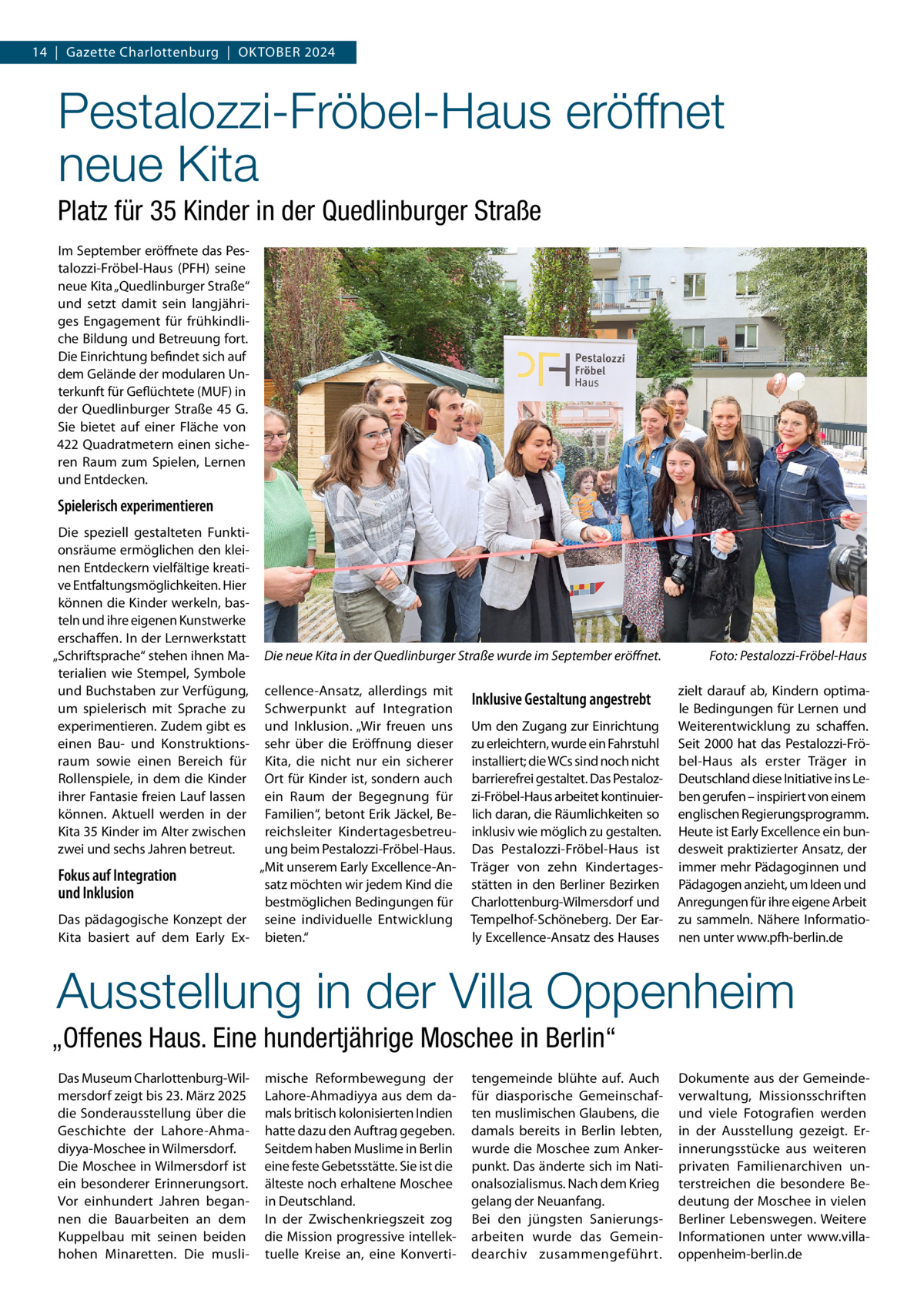 14  |  Gazette Charlottenburg  |  Oktober 2024  Pestalozzi-Fröbel-Haus eröffnet neue Kita Platz für 35 Kinder in der Quedlinburger Straße Im September eröffnete das Pestalozzi-Fröbel-Haus (PFH) seine neue Kita „Quedlinburger Straße“ und setzt damit sein langjähriges Engagement für frühkindliche Bildung und Betreuung fort. Die Einrichtung befindet sich auf dem Gelände der modularen Unterkunft für Geflüchtete (MUF) in der Quedlinburger Straße  45 G. Sie bietet auf einer Fläche von 422 Quadratmetern einen sicheren Raum zum Spielen, Lernen und Entdecken.  Spielerisch experimentieren Die speziell gestalteten Funktionsräume ermöglichen den kleinen Entdeckern vielfältige kreative Entfaltungsmöglichkeiten. Hier können die Kinder werkeln, basteln und ihre eigenen Kunstwerke erschaffen. In der Lernwerkstatt „Schriftsprache“ stehen ihnen Materialien wie Stempel, Symbole und Buchstaben zur Verfügung, um spielerisch mit Sprache zu experimentieren. Zudem gibt es einen Bau- und Konstruktionsraum sowie einen Bereich für Rollenspiele, in dem die Kinder ihrer Fantasie freien Lauf lassen können. Aktuell werden in der Kita 35 Kinder im Alter zwischen zwei und sechs Jahren betreut.  Die neue Kita in der Quedlinburger Straße wurde im September eröffnet.�  cellence-Ansatz, allerdings mit Schwerpunkt auf Integration und Inklusion. „Wir freuen uns sehr über die Eröffnung dieser Kita, die nicht nur ein sicherer Ort für Kinder ist, sondern auch ein Raum der Begegnung für Familien“, betont Erik Jäckel, Bereichsleiter Kindertagesbetreuung beim Pestalozzi-Fröbel-Haus. „Mit unserem Early Excellence-AnFokus auf Integration satz möchten wir jedem Kind die und Inklusion bestmöglichen Bedingungen für Das pädagogische Konzept der seine individuelle Entwicklung Kita basiert auf dem Early Ex- bieten.“  Inklusive Gestaltung angestrebt Um den Zugang zur Einrichtung zu erleichtern, wurde ein Fahrstuhl installiert; die WCs sind noch nicht barrierefrei gestaltet. Das Pestalozzi-Fröbel-Haus arbeitet kontinuierlich daran, die Räumlichkeiten so inklusiv wie möglich zu gestalten. Das Pestalozzi-Fröbel-Haus ist Träger von zehn Kindertagesstätten in den Berliner Bezirken Charlottenburg-Wilmersdorf und Tempelhof-Schöneberg. Der Early Excellence-Ansatz des Hauses  Foto: Pestalozzi-Fröbel-Haus zielt darauf ab, Kindern optimale Bedingungen für Lernen und Weiterentwicklung zu schaffen. Seit 2000 hat das Pestalozzi-Fröbel-Haus als erster Träger in Deutschland diese Initiative ins Leben gerufen – inspiriert von einem englischen Regierungsprogramm. Heute ist Early Excellence ein bundesweit praktizierter Ansatz, der immer mehr Pädagoginnen und Pädagogen anzieht, um Ideen und Anregungen für ihre eigene Arbeit zu sammeln. Nähere Informationen unter www.pfh-berlin.de  Ausstellung in der Villa Oppenheim „Offenes Haus. Eine hundertjährige Moschee in Berlin“ Das Museum Charlottenburg-Wilmersdorf zeigt bis 23. März 2025 die Sonderausstellung über die Geschichte der Lahore-Ahma­ diyya-Moschee in Wilmersdorf. Die Moschee in Wilmersdorf ist ein besonderer Erinnerungsort. Vor einhundert Jahren begannen die Bauarbeiten an dem Kuppelbau mit seinen beiden hohen Minaretten. Die musli mische Reformbewegung der Lahore-Ahmadiyya aus dem damals britisch kolonisierten Indien hatte dazu den Auftrag gegeben. Seitdem haben Muslime in Berlin eine feste Gebetsstätte. Sie ist die älteste noch erhaltene Moschee in Deutschland. In der Zwischenkriegszeit zog die Mission progressive intellektuelle Kreise an, eine Konverti tengemeinde blühte auf. Auch für diasporische Gemeinschaften muslimischen Glaubens, die damals bereits in Berlin lebten, wurde die Moschee zum Ankerpunkt. Das änderte sich im Nationalsozialismus. Nach dem Krieg gelang der Neuanfang. Bei den jüngsten Sanierungsarbeiten wurde das Gemeindearchiv zusammengeführt.  Dokumente aus der Gemeindeverwaltung, Missionsschriften und viele Fotografien werden in der Ausstellung gezeigt. Erinnerungsstücke aus weiteren privaten Familienarchiven unterstreichen die besondere Bedeutung der Moschee in vielen Berliner Lebenswegen. Weitere Informationen unter www.villaoppenheim-berlin.de