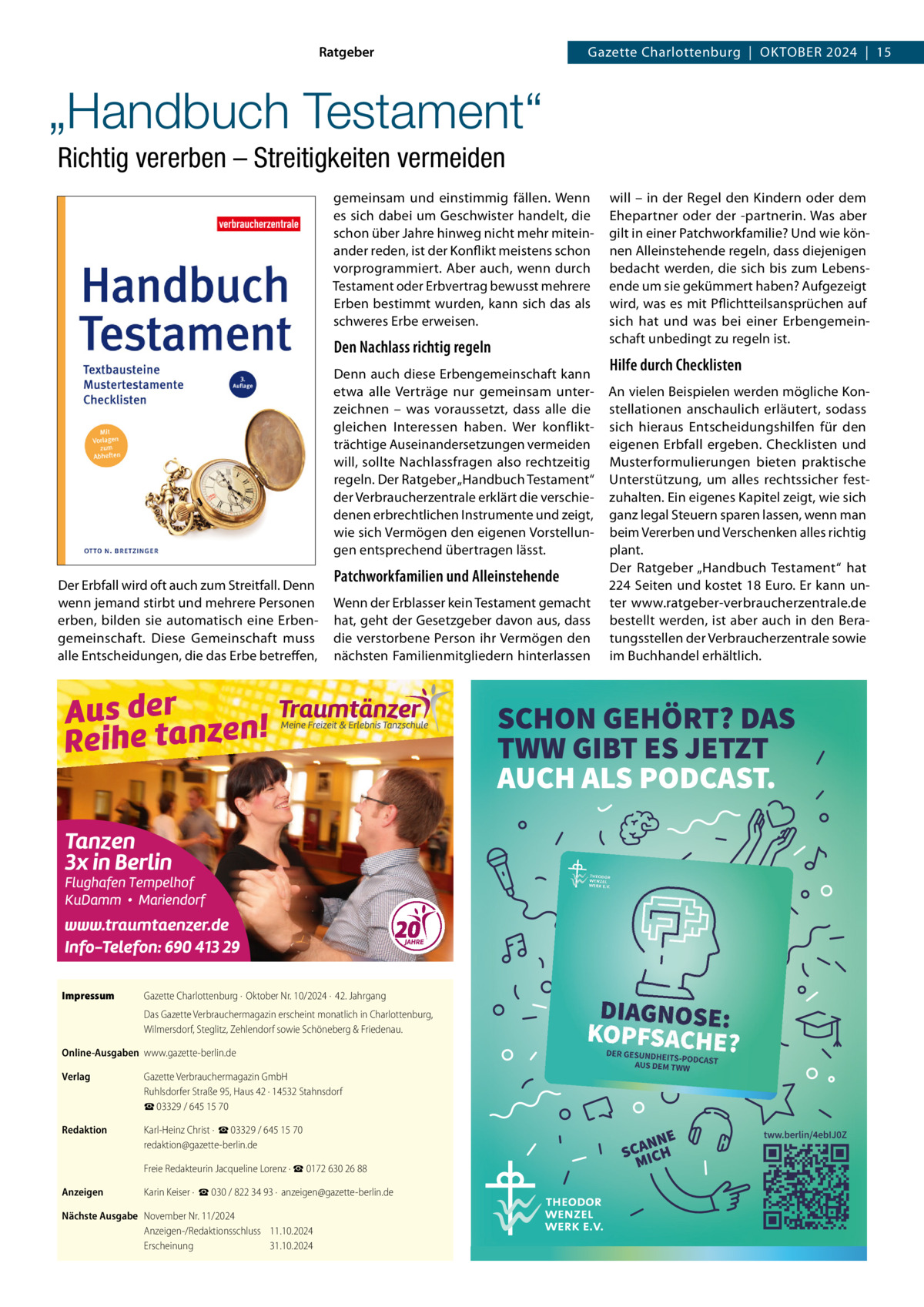 Ratgeber  Gazette Charlottenburg  |  Oktober 2024  |  15  „Handbuch Testament“ Richtig vererben – Streitigkeiten vermeiden gemeinsam und einstimmig fällen. Wenn es sich dabei um Geschwister handelt, die schon über Jahre hinweg nicht mehr miteinander reden, ist der Konflikt meistens schon vorprogrammiert. Aber auch, wenn durch Testament oder Erbvertrag bewusst mehrere Erben bestimmt wurden, kann sich das als schweres Erbe erweisen.  Den Nachlass richtig regeln Denn auch diese Erbengemeinschaft kann etwa alle Verträge nur gemeinsam unterzeichnen – was voraussetzt, dass alle die gleichen Interessen haben. Wer konfliktträchtige Auseinandersetzungen vermeiden will, sollte Nachlassfragen also rechtzeitig regeln. Der Ratgeber „Handbuch Testament“ der Verbraucherzentrale erklärt die verschiedenen erbrechtlichen Instrumente und zeigt, wie sich Vermögen den eigenen Vorstellungen entsprechend übertragen lässt. Der Erbfall wird oft auch zum Streitfall. Denn wenn jemand stirbt und mehrere Personen erben, bilden sie automatisch eine Erbengemeinschaft. Diese Gemeinschaft muss alle Entscheidungen, die das Erbe betreffen,  Impressum	  Patchworkfamilien und Alleinstehende Wenn der Erblasser kein Testament gemacht hat, geht der Gesetzgeber davon aus, dass die verstorbene Person ihr Vermögen den nächsten Familienmitgliedern hinterlassen  Gazette Charlottenburg ·  Oktober Nr. 10/2024 ·  42. Jahrgang Das Gazette Verbrauchermagazin erscheint monatlich in Charlottenburg, Wilmersdorf, Steglitz, Zehlendorf sowie Schöneberg & Friedenau.  Online-Ausgaben	www.gazette-berlin.de Verlag	  Gazette Verbrauchermagazin GmbH Ruhlsdorfer Straße 95, Haus 42 · 14532 Stahnsdorf ☎ 03329 / 645 15 70  Redaktion	  Karl-Heinz Christ ·  ☎ 03329 / 645 15 70 redaktion@gazette-berlin.de  	  Freie Redakteurin Jacqueline Lorenz · ☎ 0172 630 26 88  Anzeigen	  Karin Keiser ·  ☎ 030 / 822 34 93 ·  anzeigen@gazette-berlin.de  Nächste Ausgabe	 November Nr. 11/2024 Anzeigen-/Redaktionsschluss	11.10.2024 Erscheinung	31.10.2024  will – in der Regel den Kindern oder dem Ehepartner oder der -partnerin. Was aber gilt in einer Patchworkfamilie? Und wie können Alleinstehende regeln, dass diejenigen bedacht werden, die sich bis zum Lebensende um sie gekümmert haben? Aufgezeigt wird, was es mit Pflichtteilsansprüchen auf sich hat und was bei einer Erbengemeinschaft unbedingt zu regeln ist.  Hilfe durch Checklisten An vielen Beispielen werden mögliche Konstellationen anschaulich erläutert, sodass sich hieraus Entscheidungshilfen für den eigenen Erbfall ergeben. Checklisten und Musterformulierungen bieten praktische Unterstützung, um alles rechtssicher festzuhalten. Ein eigenes Kapitel zeigt, wie sich ganz legal Steuern sparen lassen, wenn man beim Vererben und Verschenken alles richtig plant. Der Ratgeber „Handbuch Testament“ hat 224 Seiten und kostet 18 Euro. Er kann unter www.ratgeber-verbraucherzentrale.de bestellt werden, ist aber auch in den Beratungsstellen der Verbraucherzentrale sowie im Buchhandel erhältlich.