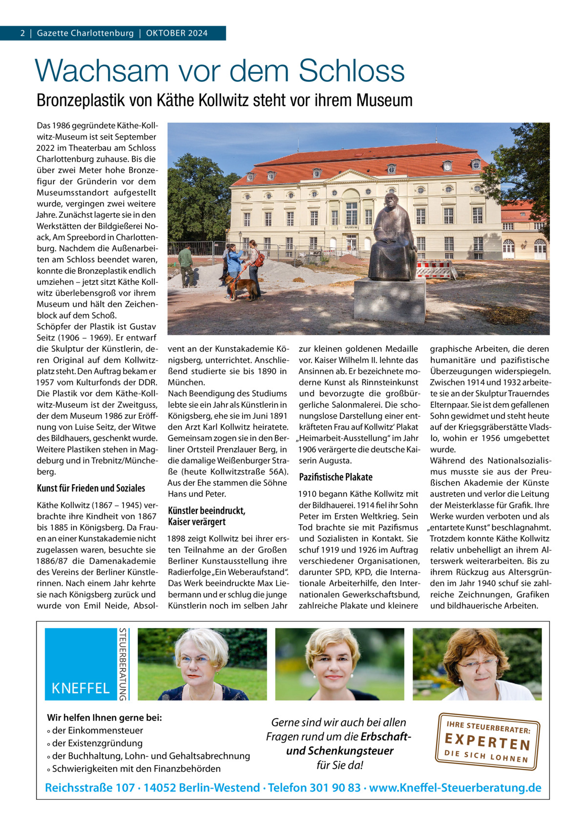 2  |  Gazette Charlottenburg  |  OKTOBER 2024  Wachsam vor dem Schloss Bronzeplastik von Käthe Kollwitz steht vor ihrem Museum Das 1986 gegründete Käthe-Kollwitz-Museum ist seit September 2022 im Theaterbau am Schloss Charlottenburg zuhause. Bis die über zwei Meter hohe Bronzefigur der Gründerin vor dem Museumsstandort aufgestellt wurde, vergingen zwei weitere Jahre. Zunächst lagerte sie in den Werkstätten der Bildgießerei Noack, Am Spreebord in Charlottenburg. Nachdem die Außenarbeiten am Schloss beendet waren, konnte die Bronzeplastik endlich umziehen – jetzt sitzt Käthe Kollwitz überlebensgroß vor ihrem Museum und hält den Zeichenblock auf dem Schoß. Schöpfer der Plastik ist Gustav Seitz (1906 – 1969). Er entwarf die Skulptur der Künstlerin, deren Original auf dem Kollwitzplatz steht. Den Auftrag bekam er 1957 vom Kulturfonds der DDR. Die Plastik vor dem Käthe-Kollwitz-Museum ist der Zweitguss, der dem Museum 1986 zur Eröffnung von Luise Seitz, der Witwe des Bildhauers, geschenkt wurde. Weitere Plastiken stehen in Magdeburg und in Trebnitz/Müncheberg.  Kunst für Frieden und Soziales Käthe Kollwitz (1867 – 1945) verbrachte ihre Kindheit von 1867 bis 1885 in Königsberg. Da Frauen an einer Kunstakademie nicht zugelassen waren, besuchte sie 1886/87 die Damenakademie des Vereins der Berliner Künstlerinnen. Nach einem Jahr kehrte sie nach Königsberg zurück und wurde von Emil Neide, Absol vent an der Kunstakademie Kö- zur kleinen goldenen Medaille graphische Arbeiten, die deren nigsberg, unterrichtet. Anschlie- vor. Kaiser Wilhelm II. lehnte das humanitäre und pazifistische ßend studierte sie bis 1890 in Ansinnen ab. Er bezeichnete mo- Überzeugungen widerspiegeln. München. derne Kunst als Rinnsteinkunst Zwischen 1914 und 1932 arbeiteNach Beendigung des Studiums und bevorzugte die großbür- te sie an der Skulptur Trauerndes lebte sie ein Jahr als Künstlerin in gerliche Salonmalerei. Die scho- Elternpaar. Sie ist dem gefallenen Königsberg, ehe sie im Juni 1891 nungslose Darstellung einer ent- Sohn gewidmet und steht heute den Arzt Karl Kollwitz heiratete. kräfteten Frau auf Kollwitz‘ Plakat auf der Kriegsgräberstätte VladsGemeinsam zogen sie in den Ber- „Heimarbeit-Ausstellung“ im Jahr lo, wohin er 1956 umgebettet liner Ortsteil Prenzlauer Berg, in 1906 verärgerte die deutsche Kai- wurde. Während des Nationalsozialisdie damalige Weißenburger Stra- serin Augusta. ße (heute Kollwitzstraße  56A). mus musste sie aus der PreuPazifistische Plakate Aus der Ehe stammen die Söhne ßischen Akademie der Künste 1910 begann Käthe Kollwitz mit austreten und verlor die Leitung Hans und Peter. der Bildhauerei. 1914 fiel ihr Sohn der Meisterklasse für Grafik. Ihre Künstler beeindruckt, Peter im Ersten Weltkrieg. Sein Werke wurden verboten und als Kaiser verärgert Tod brachte sie mit Pazifismus „entartete Kunst“ beschlagnahmt. 1898 zeigt Kollwitz bei ihrer ers- und Sozialisten in Kontakt. Sie Trotzdem konnte Käthe Kollwitz ten Teilnahme an der Großen schuf 1919 und 1926 im Auftrag relativ unbehelligt an ihrem AlBerliner Kunstausstellung ihre verschiedener Organisationen, terswerk weiterarbeiten. Bis zu Radierfolge „Ein Weberaufstand“. darunter SPD, KPD, die Interna- ihrem Rückzug aus AltersgrünDas Werk beeindruckte Max Lie- tionale Arbeiterhilfe, den Inter- den im Jahr 1940 schuf sie zahlbermann und er schlug die junge nationalen Gewerkschaftsbund, reiche Zeichnungen, Grafiken Künstlerin noch im selben Jahr zahlreiche Plakate und kleinere und bildhauerische Arbeiten.  Wir helfen Ihnen gerne bei: ° der Einkommensteuer ° der Existenzgründung ° der Buchhaltung, Lohn- und Gehaltsabrechnung ° Schwierigkeiten mit den Finanzbehörden  Gerne sind wir auch bei allen Fragen rund um die Erbschaftund Schenkungsteuer für Sie da!  IH RE ST EU ER BE RATE  R:  EXPERTEN  DIE SICH LOHNEN  Reichsstraße 107 · 14052 Berlin-Westend · Telefon 301 90 83 · www.Kneffel-Steuerberatung.de