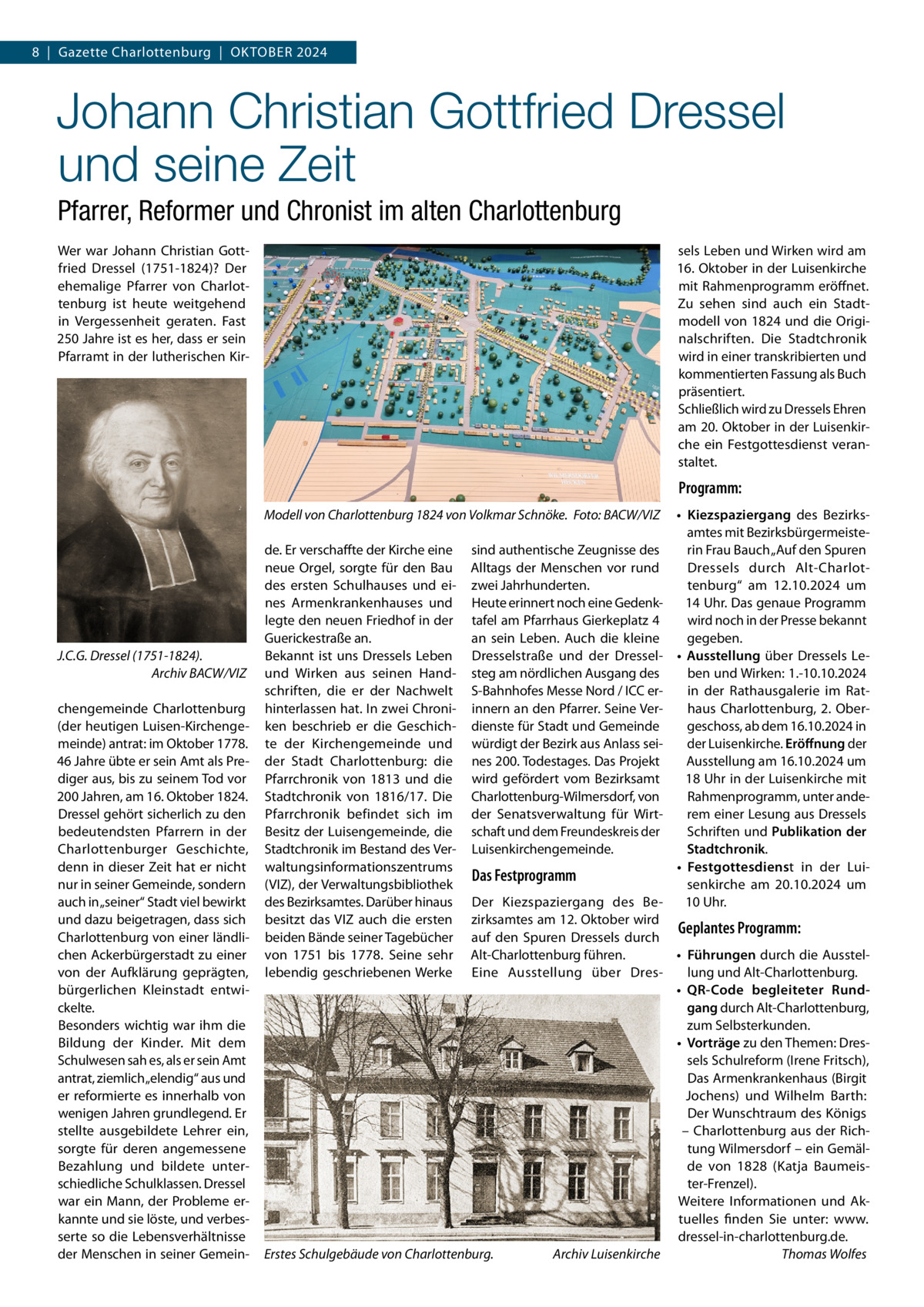 8  |  Gazette Charlottenburg  |  Oktober 2024  Johann Christian Gottfried Dressel und seine Zeit Pfarrer, Reformer und Chronist im alten Charlottenburg Wer war Johann Christian Gottfried Dressel (1751-1824)? Der ehemalige Pfarrer von Charlottenburg ist heute weitgehend in Vergessenheit geraten. Fast 250 Jahre ist es her, dass er sein Pfarramt in der lutherischen Kir sels Leben und Wirken wird am 16. Oktober in der Luisenkirche mit Rahmenprogramm eröffnet. Zu sehen sind auch ein Stadtmodell von 1824 und die Originalschriften. Die Stadtchronik wird in einer transkribierten und kommentierten Fassung als Buch präsentiert. Schließlich wird zu Dressels Ehren am 20. Oktober in der Luisenkirche ein Festgottesdienst veranstaltet.  Programm: Modell von Charlottenburg 1824 von Volkmar Schnöke. �Foto: BACW/VIZ  J.C.G. Dressel (1751-1824). � Archiv BACW/VIZ chengemeinde Charlottenburg (der heutigen Luisen-Kirchengemeinde) antrat: im Oktober 1778. 46 Jahre übte er sein Amt als Prediger aus, bis zu seinem Tod vor 200 Jahren, am 16. Oktober 1824. Dressel gehört sicherlich zu den bedeutendsten Pfarrern in der Charlottenburger Geschichte, denn in dieser Zeit hat er nicht nur in seiner Gemeinde, sondern auch in „seiner“ Stadt viel bewirkt und dazu beigetragen, dass sich Charlottenburg von einer ländlichen Ackerbürgerstadt zu einer von der Aufklärung geprägten, bürgerlichen Kleinstadt entwickelte. Besonders wichtig war ihm die Bildung der Kinder. Mit dem Schulwesen sah es, als er sein Amt antrat, ziemlich „elendig“ aus und er reformierte es innerhalb von wenigen Jahren grundlegend. Er stellte ausgebildete Lehrer ein, sorgte für deren angemessene Bezahlung und bildete unterschiedliche Schulklassen. Dressel war ein Mann, der Probleme erkannte und sie löste, und verbesserte so die Lebensverhältnisse der Menschen in seiner Gemein de. Er verschaffte der Kirche eine neue Orgel, sorgte für den Bau des ersten Schulhauses und eines Armenkrankenhauses und legte den neuen Friedhof in der Guerickestraße an. Bekannt ist uns Dressels Leben und Wirken aus seinen Handschriften, die er der Nachwelt hinterlassen hat. In zwei Chroniken beschrieb er die Geschichte der Kirchengemeinde und der Stadt Charlottenburg: die Pfarrchronik von 1813 und die Stadtchronik von 1816/17. Die Pfarrchronik befindet sich im Besitz der Luisengemeinde, die Stadtchronik im Bestand des Verwaltungsinformationszentrums (VIZ), der Verwaltungsbibliothek des Bezirksamtes. Darüber hinaus besitzt das VIZ auch die ersten beiden Bände seiner Tagebücher von 1751 bis 1778. Seine sehr lebendig geschriebenen Werke  sind authentische Zeugnisse des Alltags der Menschen vor rund zwei Jahrhunderten. Heute erinnert noch eine Gedenktafel am Pfarrhaus Gierkeplatz 4 an sein Leben. Auch die kleine Dresselstraße und der Dresselsteg am nördlichen Ausgang des S-Bahnhofes Messe Nord / ICC erinnern an den Pfarrer. Seine Verdienste für Stadt und Gemeinde würdigt der Bezirk aus Anlass seines 200. Todestages. Das Projekt wird gefördert vom Bezirksamt Charlottenburg-Wilmersdorf, von der Senatsverwaltung für Wirtschaft und dem Freundeskreis der Luisenkirchengemeinde.  Das Festprogramm  •	 Kiezspaziergang des Bezirksamtes mit Bezirksbürgermeisterin Frau Bauch „Auf den Spuren Dressels durch Alt-Charlottenburg“ am 12.10.2024 um 14 Uhr. Das genaue Programm wird noch in der Presse bekannt gegeben. •	 Ausstellung über Dressels Leben und Wirken: 1.-10.10.2024 in der Rathausgalerie im Rathaus Charlottenburg, 2.  Obergeschoss, ab dem 16.10.2024 in der Luisenkirche. Eröffnung der Ausstellung am 16.10.2024 um 18 Uhr in der Luisenkirche mit Rahmenprogramm, unter anderem einer Lesung aus Dressels Schriften und Publikation der Stadtchronik. •	 Festgottesdienst in der Luisenkirche am 20.10.2024 um 10 Uhr.  Der Kiezspaziergang des Bezirksamtes am 12. Oktober wird Geplantes Programm: auf den Spuren Dressels durch Alt-Charlottenburg führen. •	 Führungen durch die AusstelEine Ausstellung über Dreslung und Alt-Charlottenburg. •	 QR-Code begleiteter Rundgang durch Alt-Charlottenburg, zum Selbsterkunden. •	 Vorträge zu den Themen: Dressels Schulreform (Irene Fritsch), Das Armenkrankenhaus (Birgit Jochens) und Wilhelm Barth: Der Wunschtraum des Königs – Charlottenburg aus der Richtung Wilmersdorf – ein Gemälde von 1828 (Katja Baumeister-Frenzel). Weitere Informationen und Aktuelles finden Sie unter: www. dressel-in-charlottenburg.de. Erstes Schulgebäude von Charlottenburg. � Archiv Luisenkirche � Thomas Wolfes