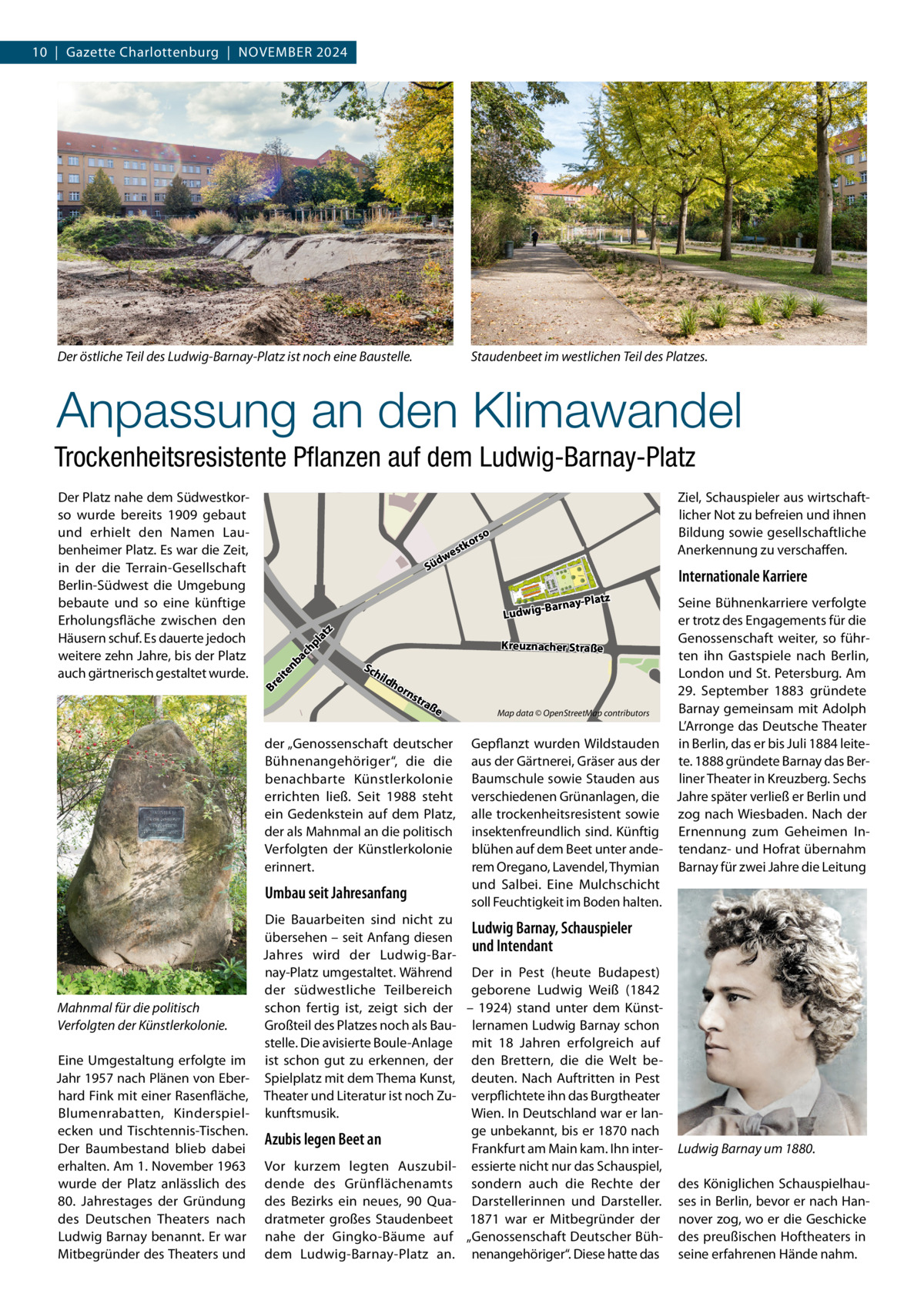 10  |  Gazette Charlottenburg  |  NOVEMBER 2024  Der östliche Teil des Ludwig-Barnay-Platz ist noch eine Baustelle.  Staudenbeet im westlichen Teil des Platzes.  Anpassung an den Klimawandel Trockenheitsresistente Pﬂanzen auf dem Ludwig-Barnay-Platz Ziel, Schauspieler aus wirtschaftlicher Not zu befreien und ihnen Bildung sowie gesellschaftliche Anerkennung zu verschaffen.  o  rs ko  est dw  Sü  Internationale Karriere -Platz -Barnay  Seine Bühnenkarriere verfolgte er trotz des Engagements für die Genossenschaft weiter, so führKreuznacher Straße ten ihn Gastspiele nach Berlin, London und St. Petersburg. Am 29.  September 1883 gründete Barnay gemeinsam mit Adolph Map data © OpenStreetMap contributors L’Arronge das Deutsche Theater Gepflanzt wurden Wildstauden in Berlin, das er bis Juli 1884 leiteaus der Gärtnerei, Gräser aus der te. 1888 gründete Barnay das BerBaumschule sowie Stauden aus liner Theater in Kreuzberg. Sechs verschiedenen Grünanlagen, die Jahre später verließ er Berlin und alle trockenheitsresistent sowie zog nach Wiesbaden. Nach der insektenfreundlich sind. Künftig Ernennung zum Geheimen Inblühen auf dem Beet unter ande- tendanz- und Hofrat übernahm rem Oregano, Lavendel, Thymian Barnay für zwei Jahre die Leitung und Salbei. Eine Mulchschicht soll Feuchtigkeit im Boden halten.  te n  ba  ch  pl  at z  Ludwig  Br ei  Der Platz nahe dem Südwestkorso wurde bereits 1909 gebaut und erhielt den Namen Laubenheimer Platz. Es war die Zeit, in der die Terrain-Gesellschaft Berlin-Südwest die Umgebung bebaute und so eine künftige Erholungsfläche zwischen den Häusern schuf. Es dauerte jedoch weitere zehn Jahre, bis der Platz auch gärtnerisch gestaltet wurde.  Sc  hil  dh  orn  str aß  e  der „Genossenschaft deutscher Bühnenangehöriger“, die die benachbarte Künstlerkolonie errichten ließ. Seit 1988 steht ein Gedenkstein auf dem Platz, der als Mahnmal an die politisch Verfolgten der Künstlerkolonie erinnert.  Umbau seit Jahresanfang  Die Bauarbeiten sind nicht zu Ludwig Barnay, Schauspieler übersehen – seit Anfang diesen und Intendant Jahres wird der Ludwig-Barnay-Platz umgestaltet. Während Der in Pest (heute Budapest) der südwestliche Teilbereich geborene Ludwig Weiß (1842 Mahnmal für die politisch schon fertig ist, zeigt sich der – 1924) stand unter dem KünstGroßteil des Platzes noch als Bau- lernamen Ludwig Barnay schon Verfolgten der Künstlerkolonie. stelle. Die avisierte Boule-Anlage mit 18  Jahren erfolgreich auf Eine Umgestaltung erfolgte im ist schon gut zu erkennen, der den Brettern, die die Welt beJahr 1957 nach Plänen von Eber- Spielplatz mit dem Thema Kunst, deuten. Nach Auftritten in Pest hard Fink mit einer Rasenfläche, Theater und Literatur ist noch Zu- verpflichtete ihn das Burgtheater Blumenrabatten, Kinderspiel- kunftsmusik. Wien. In Deutschland war er lange unbekannt, bis er 1870 nach ecken und Tischtennis-Tischen. Azubis legen Beet an Frankfurt am Main kam. Ihn interDer Baumbestand blieb dabei erhalten. Am 1. November 1963 Vor kurzem legten Auszubil- essierte nicht nur das Schauspiel, wurde der Platz anlässlich des dende des Grünflächenamts sondern auch die Rechte der 80.  Jahrestages der Gründung des Bezirks ein neues, 90  Qua- Darstellerinnen und Darsteller. des Deutschen Theaters nach dratmeter großes Staudenbeet 1871 war er Mitbegründer der Ludwig Barnay benannt. Er war nahe der Gingko-Bäume auf „Genossenschaft Deutscher BühMitbegründer des Theaters und dem Ludwig-Barnay-Platz an. nenangehöriger“. Diese hatte das  Ludwig Barnay um 1880. des Königlichen Schauspielhauses in Berlin, bevor er nach Hannover zog, wo er die Geschicke des preußischen Hoftheaters in seine erfahrenen Hände nahm.