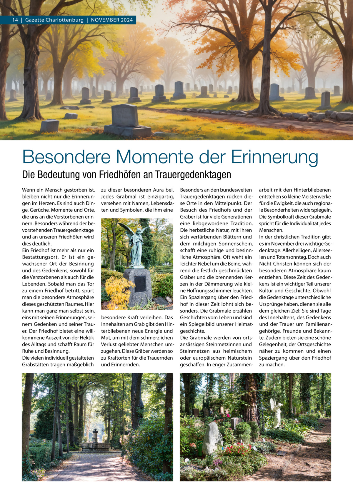 14  |  Gazette Charlottenburg  |  NOVEMBER 2024  Besondere Momente der Erinnerung Die Bedeutung von Friedhöfen an Trauergedenktagen Wenn ein Mensch gestorben ist, zu dieser besonderen Aura bei. bleiben nicht nur die Erinnerun- Jedes Grabmal ist einzigartig, gen im Herzen. Es sind auch Din- versehen mit Namen, Lebensdage, Gerüche, Momente und Orte, ten und Symbolen, die ihm eine die uns an die Verstorbenen erinnern. Besonders während der bevorstehenden Trauergedenktage und an unseren Friedhöfen wird dies deutlich. Ein Friedhof ist mehr als nur ein Bestattungsort. Er ist ein gewachsener Ort der Besinnung und des Gedenkens, sowohl für die Verstorbenen als auch für die Lebenden. Sobald man das Tor zu einem Friedhof betritt, spürt man die besondere Atmosphäre dieses geschützten Raumes. Hier kann man ganz man selbst sein, eins mit seinen Erinnerungen, sei- besondere Kraft verleihen. Das nem Gedenken und seiner Trau- Innehalten am Grab gibt den Hiner. Der Friedhof bietet eine will- terbliebenen neue Energie und kommene Auszeit von der Hektik Mut, um mit dem schmerzlichen des Alltags und schafft Raum für Verlust geliebter Menschen umzugehen. Diese Gräber werden so Ruhe und Besinnung. Die vielen individuell gestalteten zu Kraftorten für die Trauernden Grabstätten tragen maßgeblich und Erinnernden.  Besonders an den bundesweiten Trauergedenktagen rücken diese Orte in den Mittelpunkt. Der Besuch des Friedhofs und der Gräber ist für viele Generationen eine liebgewordene Tradition. Die herbstliche Natur, mit ihren sich verfärbenden Blättern und dem milchigen Sonnenschein, schafft eine ruhige und besinnliche Atmosphäre. Oft weht ein leichter Nebel um die Beine, während die festlich geschmückten Gräber und die brennenden Kerzen in der Dämmerung wie kleine Hoffnungsschimmer leuchten. Ein Spaziergang über den Friedhof in dieser Zeit lohnt sich besonders. Die Grabmale erzählen Geschichten vom Leben und sind ein Spiegelbild unserer Heimatgeschichte. Die Grabmale werden von ortsansässigen Steinmetzinnen und Steinmetzen aus heimischem oder europäischem Naturstein geschaffen. In enger Zusammen arbeit mit den Hinterbliebenen entstehen so kleine Meisterwerke für die Ewigkeit, die auch regionale Besonderheiten widerspiegeln. Die Symbolkraft dieser Grabmale spricht für die Individualität jedes Menschen. In der christlichen Tradition gibt es im November drei wichtige Gedenktage: Allerheiligen, Allerseelen und Totensonntag. Doch auch Nicht-Christen können sich der besonderen Atmosphäre kaum entziehen. Diese Zeit des Gedenkens ist ein wichtiger Teil unserer Kultur und Geschichte. Obwohl die Gedenktage unterschiedliche Ursprünge haben, dienen sie alle dem gleichen Ziel: Sie sind Tage des Innehaltens, des Gedenkens und der Trauer um Familienangehörige, Freunde und Bekannte. Zudem bieten sie eine schöne Gelegenheit, der Ortsgeschichte näher zu kommen und einen Spaziergang über den Friedhof zu machen.