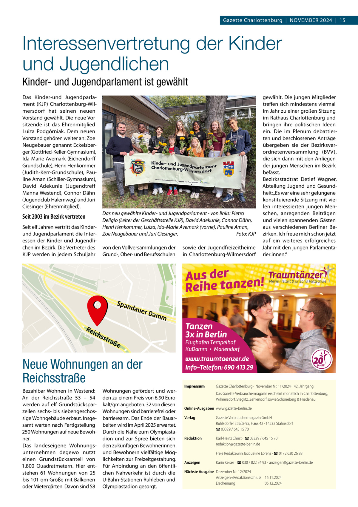 Gazette Charlottenburg  |  NOVEMBER 2024  |  15  Interessenvertretung der Kinder und Jugendlichen Kinder- und Jugendparlament ist gewählt Das Kinder-und Jugendparlament (KJP) Charlottenburg-Wilmersdorf hat seinen neuen Vorstand gewählt. Die neue Vorsitzende ist das Ehrenmitglied Luiza Podgórniak. Dem neuen Vorstand gehören weiter an: Zoe Neugebauer genannt Eckelsberger (Gottfried-Keller-Gymnasium), Ida-Marie Avemark (Eichendorff Grundschule), Henri Henkommer (Judith-Kerr-Grundschule), Pauline Aman (Schiller-Gymnasium), David Adekunle (Jugendtreff Manna Westend), Connor Dähn (Jugendclub Halemweg) und Juri Ciesinger (Ehrenmitglied).  Seit 2003 im Bezirk vertreten Seit elf Jahren vertritt das Kinderund Jugendparlament die Interessen der Kinder und Jugendlichen im Bezirk. Die Vertreter des KJP werden in jedem Schuljahr  Das neu gewählte Kinder- und Jugendparlament - von links: Pietro Deligio (Leiter der Geschäftsstelle KJP), David Adekunle, Connor Dähn, Henri Henkommer, Luiza, Ida-Marie Avemark (vorne), Pauline Aman, Zoe Neugebauer und Juri Ciesinger. Foto: KJP von den Vollversammlungen der Grund-, Ober- und Berufsschulen  sowie der Jugendfreizeitheime in Charlottenburg-Wilmersdorf  gewählt. Die jungen Mitglieder treffen sich mindestens viermal im Jahr zu einer großen Sitzung im Rathaus Charlottenburg und bringen ihre politischen Ideen ein. Die im Plenum debattierten und beschlossenen Anträge übergeben sie der Bezirksverordnetenversammlung (BVV), die sich dann mit den Anliegen der jungen Menschen im Bezirk befasst. Bezirksstadtrat Detlef Wagner, Abteilung Jugend und Gesundheit: „Es war eine sehr gelungene konstituierende Sitzung mit vielen interessierten jungen Menschen, anregenden Beiträgen und vielen spannenden Gästen aus verschiedenen Berliner Bezirken. Ich freue mich schon jetzt auf ein weiteres erfolgreiches Jahr mit den jungen Parlamentarier:innen.“  Ruhwaldpark  Span  dau  er D  amm  Re ic  hss tra  ße  Neue Wohnungen an der Reichsstraße Bezahlbar Wohnen in Westend: An der Reichsstraße  53 – 54 werden auf elf Grundstücksparzellen sechs- bis siebengeschossige Wohngebäude erbaut. Insgesamt warten nach Fertigstellung 250 Wohnungen auf neue Bewohner. Das landeseigene Wohnungsunternehmen degewo nutzt einen Grundstücksanteil von 1.800  Quadratmetern. Hier entstehen 61  Wohnungen von 25 bis 101 qm Größe mit Balkonen oder Mietergärten. Davon sind 58  Wohnungen gefördert und werden zu einem Preis von 6,90 Euro kalt/qm angeboten. 32 von diesen Wohnungen sind barrierefrei oder barrierearm. Das Ende der Bauarbeiten wird im April 2025 erwartet. Durch die Nähe zum Olympiastadion und zur Spree bieten sich den zukünftigen Bewohnerinnen und Bewohnern vielfältige Möglichkeiten zur Freizeitgestaltung. Für Anbindung an den öffentlichen Nahverkehr ist durch die U-Bahn-Stationen Ruhleben und Olympiastadion gesorgt.  Impressum  Gazette Charlottenburg ·  November Nr. 11/2024 ·  42. Jahrgang Das Gazette Verbrauchermagazin erscheint monatlich in Charlottenburg, Wilmersdorf, Steglitz, Zehlendorf sowie Schöneberg & Friedenau.  Online-Ausgaben www.gazette-berlin.de Verlag  Gazette Verbrauchermagazin GmbH Ruhlsdorfer Straße 95, Haus 42 · 14532 Stahnsdorf ☎ 03329 / 645 15 70  Redaktion  Karl-Heinz Christ ·  ☎ 03329 / 645 15 70 redaktion@gazette-berlin.de Freie Redakteurin Jacqueline Lorenz · ☎ 0172 630 26 88  Anzeigen  Karin Keiser ·  ☎ 030 / 822 34 93 ·  anzeigen@gazette-berlin.de  Nächste Ausgabe Dezember Nr. 12/2024 Anzeigen-/Redaktionsschluss 15.11.2024 Erscheinung 05.12.2024