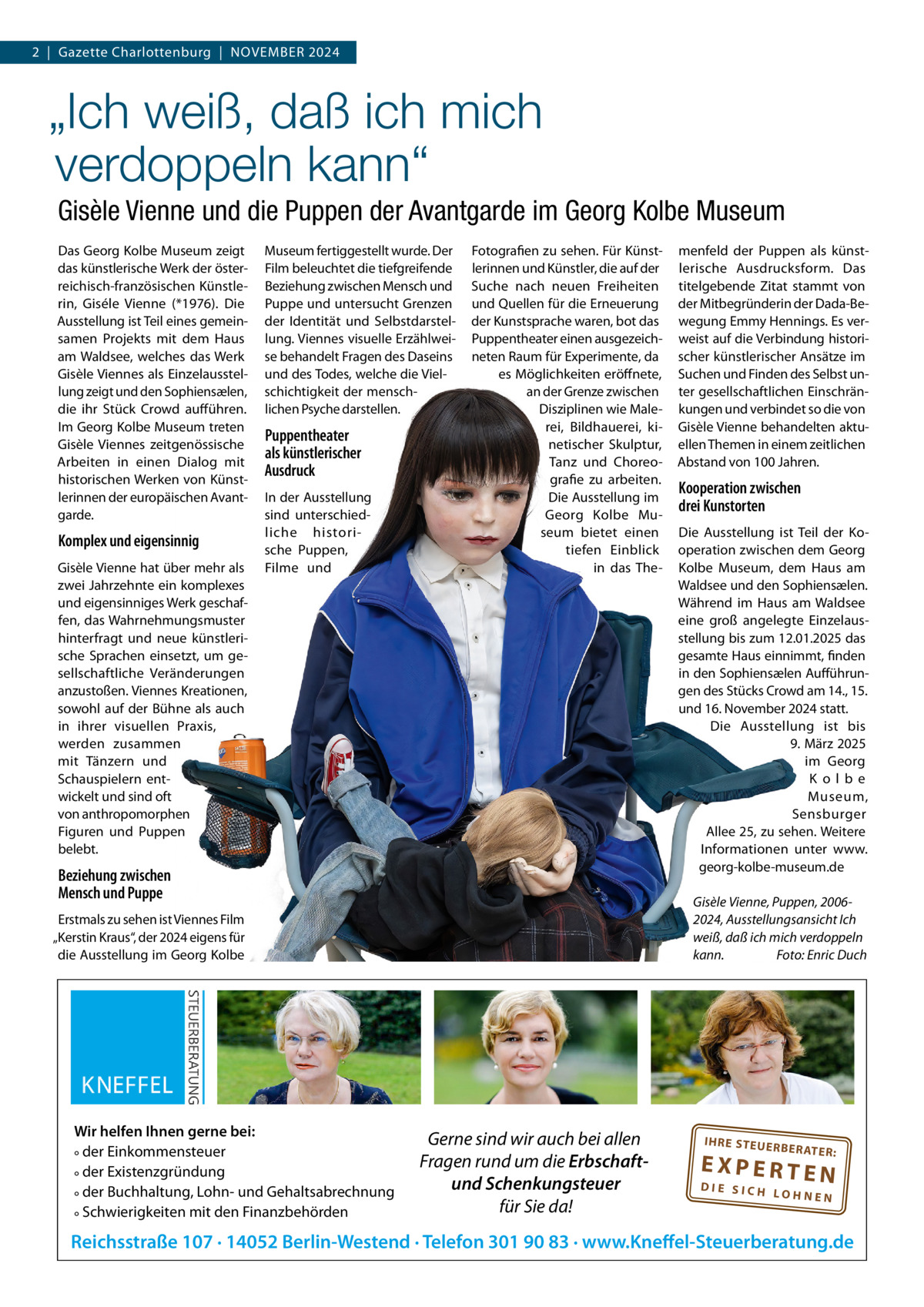 2  |  Gazette Charlottenburg  |  NOVEMBER 2024  „Ich weiß, daß ich mich verdoppeln kann“ Gisèle Vienne und die Puppen der Avantgarde im Georg Kolbe Museum Das Georg Kolbe Museum zeigt das künstlerische Werk der österreichisch-französischen Künstlerin, Giséle Vienne (*1976). Die Ausstellung ist Teil eines gemeinsamen Projekts mit dem Haus am Waldsee, welches das Werk Gisèle Viennes als Einzelausstellung zeigt und den Sophiensælen, die ihr Stück Crowd aufführen. Im Georg Kolbe Museum treten Gisèle Viennes zeitgenössische Arbeiten in einen Dialog mit historischen Werken von Künstlerinnen der europäischen Avantgarde.  Komplex und eigensinnig Gisèle Vienne hat über mehr als zwei Jahrzehnte ein komplexes und eigensinniges Werk geschaffen, das Wahrnehmungsmuster hinterfragt und neue künstlerische Sprachen einsetzt, um gesellschaftliche Veränderungen anzustoßen. Viennes Kreationen, sowohl auf der Bühne als auch in ihrer visuellen Praxis, werden zusammen mit Tänzern und Schauspielern entwickelt und sind oft von anthropomorphen Figuren und Puppen belebt.  Museum fertiggestellt wurde. Der Film beleuchtet die tiefgreifende Beziehung zwischen Mensch und Puppe und untersucht Grenzen der Identität und Selbstdarstellung. Viennes visuelle Erzählweise behandelt Fragen des Daseins und des Todes, welche die Vielschichtigkeit der menschlichen Psyche darstellen.  Puppentheater als künstlerischer Ausdruck In der Ausstellung sind unterschiedliche historische Puppen, Filme und  Fotografien zu sehen. Für Künstlerinnen und Künstler, die auf der Suche nach neuen Freiheiten und Quellen für die Erneuerung der Kunstsprache waren, bot das Puppentheater einen ausgezeichneten Raum für Experimente, da es Möglichkeiten eröffnete, an der Grenze zwischen Disziplinen wie Malerei, Bildhauerei, kinetischer Skulptur, Tanz und Choreografie zu arbeiten. Die Ausstellung im Georg Kolbe Museum bietet einen tiefen Einblick in das The Beziehung zwischen Mensch und Puppe  Kooperation zwischen drei Kunstorten Die Ausstellung ist Teil der Kooperation zwischen dem Georg Kolbe Museum, dem Haus am Waldsee und den Sophiensælen. Während im Haus am Waldsee eine groß angelegte Einzelausstellung bis zum 12.01.2025 das gesamte Haus einnimmt, finden in den Sophiensælen Aufführungen des Stücks Crowd am 14., 15. und 16. November 2024 statt. Die Ausstellung ist bis 9. März 2025 im Georg Kolbe Museum, Sensburger Allee 25, zu sehen. Weitere Informationen unter www. georg-kolbe-museum.de Gisèle Vienne, Puppen, 20062024, Ausstellungsansicht Ich weiß, daß ich mich verdoppeln kann. Foto: Enric Duch  Erstmals zu sehen ist Viennes Film „Kerstin Kraus“, der 2024 eigens für die Ausstellung im Georg Kolbe  Wir helfen Ihnen gerne bei: ° der Einkommensteuer ° der Existenzgründung ° der Buchhaltung, Lohn- und Gehaltsabrechnung ° Schwierigkeiten mit den Finanzbehörden  menfeld der Puppen als künstlerische Ausdrucksform. Das titelgebende Zitat stammt von der Mitbegründerin der Dada-Bewegung Emmy Hennings. Es verweist auf die Verbindung historischer künstlerischer Ansätze im Suchen und Finden des Selbst unter gesellschaftlichen Einschränkungen und verbindet so die von Gisèle Vienne behandelten aktuellen Themen in einem zeitlichen Abstand von 100 Jahren.  Gerne sind wir auch bei allen Fragen rund um die Erbschaftund Schenkungsteuer für Sie da!  IH RE ST EU ER BE RATE  R:  EXPERTEN  DIE SICH LOHNEN  Reichsstraße 107 · 14052 Berlin-Westend · Telefon 301 90 83 · www.Kneffel-Steuerberatung.de