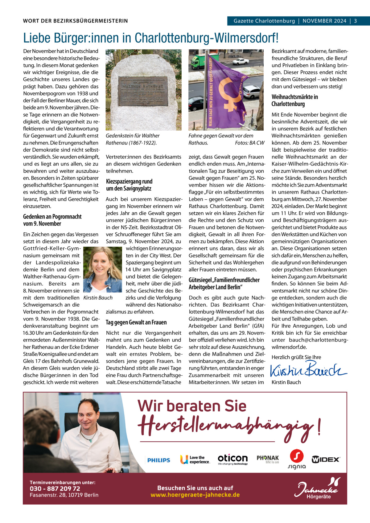 WORT DER BEZIRKSBÜRGERMEISTERIN DAS WORT DER BEZIRKSBÜRGERMEISTERIN  GazetteGazette Charlottenburg  |  NOVEMBER Wilmersdorf | November2024  |  3 2024 | 3  Liebe Bürger:innen in Charlottenburg-Wilmersdorf! Der November hat in Deutschland eine besondere historische Bedeutung. In diesem Monat gedenken wir wichtiger Ereignisse, die die Geschichte unseres Landes geprägt haben. Dazu gehören das Novemberpogrom von 1938 und der Fall der Berliner Mauer, die sich beide am 9. November jähren. Diese Tage erinnern an die Notwendigkeit, die Vergangenheit zu reflektieren und die Verantwortung für Gegenwart und Zukunft ernst zu nehmen. Die Errungenschaften der Demokratie sind nicht selbstverständlich. Sie wurden erkämpft, und es liegt an uns allen, sie zu bewahren und weiter auszubauen. Besonders in Zeiten spürbarer gesellschaftlicher Spannungen ist es wichtig, sich für Werte wie Toleranz, Freiheit und Gerechtigkeit einzusetzen.  Bezirksamt auf moderne, familienfreundliche Strukturen, die Beruf und Privatleben in Einklang bringen. Dieser Prozess endet nicht mit dem Gütesiegel – wir bleiben dran und verbessern uns stetig!  Weihnachtsmärkte in Charlottenburg  Gedenkstein für Walther Rathenau (1867-1922).  Fahne gegen Gewalt vor dem Rathaus. Fotos: BA CW  Vertreter:innen des Bezirksamts an diesem wichtigen Gedenken teilnehmen.  zeigt, dass Gewalt gegen Frauen endlich enden muss. Am „Internationalen Tag zur Beseitigung von Gewalt gegen Frauen“ am 25. November hissen wir die Aktionsflagge „Für ein selbstbestimmtes Leben – gegen Gewalt“ vor dem Rathaus Charlottenburg. Damit setzen wir ein klares Zeichen für die Rechte und den Schutz von Frauen und betonen die Notwendigkeit, Gewalt in all ihren Formen zu bekämpfen. Diese Aktion erinnert uns daran, dass wir als Gesellschaft gemeinsam für die Sicherheit und das Wohlergehen aller Frauen eintreten müssen.  Kiezspaziergang rund um den Savignyplatz  Auch bei unserem Kiezspaziergang im November erinnern wir jedes Jahr an die Gewalt gegen Gedenken an Pogromnacht unserer jüdischen Bürger:innen vom 9. November in der NS-Zeit. Bezirksstadtrat OliEin Zeichen gegen das Vergessen ver Schruoffeneger führt Sie am setzt in diesem Jahr wieder das Samstag, 9.  November 2024, zu wichtigen ErinnerungsorGottfried-Keller-Gymten in der City West. Der nasium gemeinsam mit Spaziergang beginnt um der Landespolizeiaka14 Uhr am Savignyplatz demie Berlin und dem und bietet die GelegenWalther-Rathenau-Gymheit, mehr über die jüdinasium. Bereits am 8. November erinnern sie sche Geschichte des Bemit dem traditionellen Kirstin Bauch zirks und die Verfolgung während des NationalsoSchweigemarsch an die Verbrechen in der Pogromnacht zialismus zu erfahren. vom 9.  November 1938. Die GeTag gegen Gewalt an Frauen denkveranstaltung beginnt um 16.30 Uhr am Gedenkstein für den Nicht nur die Vergangenheit ermordeten Außenminister Walt- mahnt uns zum Gedenken und her Rathenau an der Ecke Erdener Handeln. Auch heute bleibt GeStraße/Koenigsallee und endet am walt ein ernstes Problem, beGleis 17 des Bahnhofs Grunewald. sonders jene gegen Frauen. In An diesem Gleis wurden viele jü- Deutschland stirbt alle zwei Tage dische Bürger:innen in den Tod eine Frau durch Partnerschaftsgegeschickt. Ich werde mit weiteren walt. Diese erschütternde Tatsache  Gütesiegel „Familienfreundlicher Arbeitgeber Land Berlin“ Doch es gibt auch gute Nachrichten. Das Bezirksamt Charlottenburg-Wilmersdorf hat das Gütesiegel „Familienfreundlicher Arbeitgeber Land Berlin“ (GfA) erhalten, das uns am 29. November oﬃziell verliehen wird. Ich bin sehr stolz auf diese Auszeichnung, denn die Maßnahmen und Zielvereinbarungen, die zur Zertifizierung führten, entstanden in enger Zusammenarbeit mit unseren Mitarbeiter:innen. Wir setzen im  Mit Ende November beginnt die besinnliche Adventszeit, die wir in unserem Bezirk auf festlichen Weihnachtsmärkten genießen können. Ab dem 25.  November lädt beispielweise der traditionelle Weihnachtsmarkt an der Kaiser-Wilhelm-Gedächtnis-Kirche zum Verweilen ein und öffnet seine Stände. Besonders herzlich möchte ich Sie zum Adventsmarkt in unserem Rathaus Charlottenburg am Mittwoch, 27. November 2024, einladen. Der Markt beginnt um 11 Uhr. Er wird von Bildungsund Beschäftigungsträgern ausgerichtet und bietet Produkte aus den Werkstätten und Küchen von gemeinnützigen Organisationen an. Diese Organisationen setzen sich dafür ein, Menschen zu helfen, die aufgrund von Behinderungen oder psychischen Erkrankungen keinen Zugang zum Arbeitsmarkt finden. So können Sie beim Adventsmarkt nicht nur schöne Dinge entdecken, sondern auch die wichtigen Initiativen unterstützen, die Menschen eine Chance auf Arbeit und Teilhabe geben. Für Ihre Anregungen, Lob und Kritik bin ich für Sie erreichbar unter bauch@charlottenburgwilmersdorf.de. Herzlich grüßt Sie Ihre       Kirstin Bauch  www.gazette-berlin.de