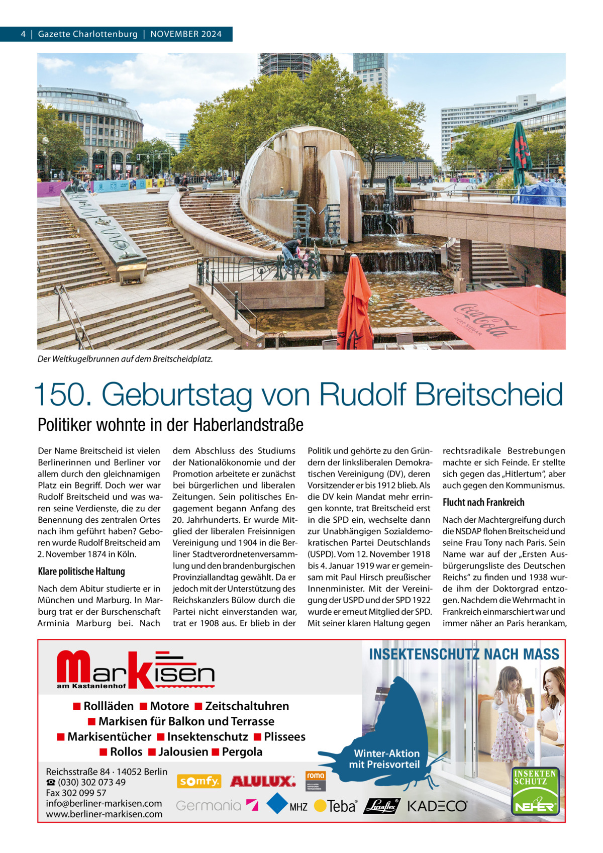 4  |  Gazette Charlottenburg  |  NOVEMBER 2024  Der Weltkugelbrunnen auf dem Breitscheidplatz.  150. Geburtstag von Rudolf Breitscheid Politiker wohnte in der Haberlandstraße Der Name Breitscheid ist vielen Berlinerinnen und Berliner vor allem durch den gleichnamigen Platz ein Begriff. Doch wer war Rudolf Breitscheid und was waren seine Verdienste, die zu der Benennung des zentralen Ortes nach ihm geführt haben? Geboren wurde Rudolf Breitscheid am 2. November 1874 in Köln.  Klare politische Haltung Nach dem Abitur studierte er in München und Marburg. In Marburg trat er der Burschenschaft Arminia Marburg bei. Nach  dem Abschluss des Studiums der Nationalökonomie und der Promotion arbeitete er zunächst bei bürgerlichen und liberalen Zeitungen. Sein politisches Engagement begann Anfang des 20.  Jahrhunderts. Er wurde Mitglied der liberalen Freisinnigen Vereinigung und 1904 in die Berliner Stadtverordnetenversammlung und den brandenburgischen Provinziallandtag gewählt. Da er jedoch mit der Unterstützung des Reichskanzlers Bülow durch die Partei nicht einverstanden war, trat er 1908 aus. Er blieb in der  Markisen  ◾ Rollläden ◾ Motore ◾ Zeitschaltuhren ◾ Markisen für Balkon und Terrasse ◾ Markisentücher ◾ Insektenschutz ◾ Plissees ◾ Rollos ◾ Jalousien ◾ Pergola  Reichsstraße 84 · 14052 Berlin ☎ (030) 302 073 49 Fax 302 099 57 info@berliner-markisen.com www.berliner-markisen.com  Politik und gehörte zu den Gründern der linksliberalen Demokratischen Vereinigung (DV), deren Vorsitzender er bis 1912 blieb. Als die DV kein Mandat mehr erringen konnte, trat Breitscheid erst in die SPD ein, wechselte dann zur Unabhängigen Sozialdemokratischen Partei Deutschlands (USPD). Vom 12. November 1918 bis 4. Januar 1919 war er gemeinsam mit Paul Hirsch preußischer Innenminister. Mit der Vereinigung der USPD und der SPD 1922 wurde er erneut Mitglied der SPD. Mit seiner klaren Haltung gegen  rechtsradikale Bestrebungen machte er sich Feinde. Er stellte sich gegen das „Hitlertum“, aber auch gegen den Kommunismus.  Flucht nach Frankreich Nach der Machtergreifung durch die NSDAP flohen Breitscheid und seine Frau Tony nach Paris. Sein Name war auf der „Ersten Ausbürgerungsliste des Deutschen Reichs“ zu finden und 1938 wurde ihm der Doktorgrad entzogen. Nachdem die Wehrmacht in Frankreich einmarschiert war und immer näher an Paris herankam,  INSEKTENSCHUTZ NACH MASS  Winter-Aktion mit Preisvorteil