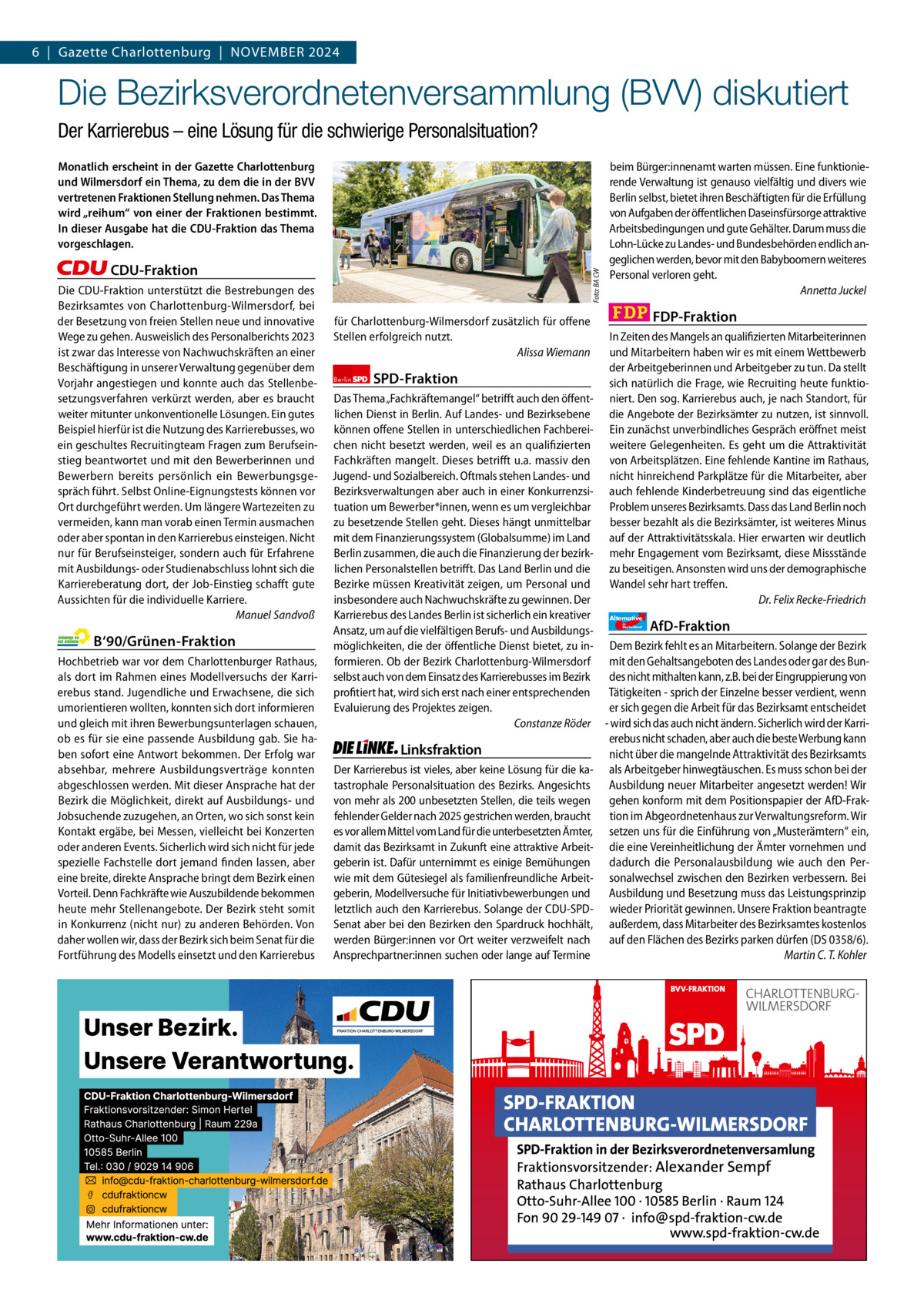 6  |  Gazette Gazette Charlottenburg Charlottenburg  |  NOVEMBER & Wilmersdorf 2024 11  www.gazette-berlin.de  Die Bezirksverordnetenversammlung (BVV) diskutiert Der Karrierebus – eine Lösung für die schwierige Personalsituation? Monatlich erscheint in der Gazette Charlottenburg und Wilmersdorf ein Thema, zu dem die in der BVV vertretenen Fraktionen Stellung nehmen. Das Thema wird „reihum“ von einer der Fraktionen bestimmt. In dieser Ausgabe hat die CDU-Fraktion das Thema vorgeschlagen. Foto: BA CW  CDU-Fraktion Die CDU-Fraktion unterstützt die Bestrebungen des Bezirksamtes von Charlottenburg-Wilmersdorf, bei der Besetzung von freien Stellen neue und innovative Wege zu gehen. Ausweislich des Personalberichts 2023 ist zwar das Interesse von Nachwuchskräften an einer Beschäftigung in unserer Verwaltung gegenüber dem Vorjahr angestiegen und konnte auch das Stellenbesetzungsverfahren verkürzt werden, aber es braucht weiter mitunter unkonventionelle Lösungen. Ein gutes Beispiel hierfür ist die Nutzung des Karrierebusses, wo ein geschultes Recruitingteam Fragen zum Berufseinstieg beantwortet und mit den Bewerberinnen und Bewerbern bereits persönlich ein Bewerbungsgespräch führt. Selbst Online-Eignungstests können vor Ort durchgeführt werden. Um längere Wartezeiten zu vermeiden, kann man vorab einen Termin ausmachen oder aber spontan in den Karrierebus einsteigen. Nicht nur für Berufseinsteiger, sondern auch für Erfahrene mit Ausbildungs- oder Studienabschluss lohnt sich die Karriereberatung dort, der Job-Einstieg schafft gute Aussichten für die individuelle Karriere. Manuel Sandvoß  für Charlottenburg-Wilmersdorf zusätzlich für offene Stellen erfolgreich nutzt. Alissa Wiemann Berlin  SPD-Fraktion  beim Bürger:innenamt warten müssen. Eine funktionierende Verwaltung ist genauso vielfältig und divers wie Berlin selbst, bietet ihren Beschäftigten für die Erfüllung von Aufgaben der öffentlichen Daseinsfürsorge attraktive Arbeitsbedingungen und gute Gehälter. Darum muss die Lohn-Lücke zu Landes- und Bundesbehörden endlich angeglichen werden, bevor mit den Babyboomern weiteres Personal verloren geht. Annetta Juckel  FDP-Fraktion In Zeiten des Mangels an qualifizierten Mitarbeiterinnen und Mitarbeitern haben wir es mit einem Wettbewerb der Arbeitgeberinnen und Arbeitgeber zu tun. Da stellt sich natürlich die Frage, wie Recruiting heute funktioniert. Den sog. Karrierebus auch, je nach Standort, für die Angebote der Bezirksämter zu nutzen, ist sinnvoll. Ein zunächst unverbindliches Gespräch eröffnet meist weitere Gelegenheiten. Es geht um die Attraktivität von Arbeitsplätzen. Eine fehlende Kantine im Rathaus, nicht hinreichend Parkplätze für die Mitarbeiter, aber auch fehlende Kinderbetreuung sind das eigentliche Problem unseres Bezirksamts. Dass das Land Berlin noch besser bezahlt als die Bezirksämter, ist weiteres Minus auf der Attraktivitätsskala. Hier erwarten wir deutlich mehr Engagement vom Bezirksamt, diese Missstände zu beseitigen. Ansonsten wird uns der demographische Wandel sehr hart treffen. Dr. Felix Recke-Friedrich  Das Thema „Fachkräftemangel“ betrifft auch den öffentlichen Dienst in Berlin. Auf Landes- und Bezirksebene können offene Stellen in unterschiedlichen Fachbereichen nicht besetzt werden, weil es an qualifizierten Fachkräften mangelt. Dieses betrifft u.a. massiv den Jugend- und Sozialbereich. Oftmals stehen Landes- und Bezirksverwaltungen aber auch in einer Konkurrenzsituation um Bewerber*innen, wenn es um vergleichbar zu besetzende Stellen geht. Dieses hängt unmittelbar mit dem Finanzierungssystem (Globalsumme) im Land Berlin zusammen, die auch die Finanzierung der bezirklichen Personalstellen betrifft. Das Land Berlin und die Bezirke müssen Kreativität zeigen, um Personal und insbesondere auch Nachwuchskräfte zu gewinnen. Der Karrierebus des Landes Berlin ist sicherlich ein kreativer Alternative AfD-Fraktion Ansatz, um auf die vielfältigen Berufs- und Ausbildungsmöglichkeiten, die der öffentliche Dienst bietet, zu in- Dem Bezirk fehlt es an Mitarbeitern. Solange der Bezirk formieren. Ob der Bezirk Charlottenburg-Wilmersdorf mit den Gehaltsangeboten des Landes oder gar des Bunselbst auch von dem Einsatz des Karrierebusses im Bezirk des nicht mithalten kann, z.B. bei der Eingruppierung von profitiert hat, wird sich erst nach einer entsprechenden Tätigkeiten - sprich der Einzelne besser verdient, wenn Evaluierung des Projektes zeigen. er sich gegen die Arbeit für das Bezirksamt entscheidet Constanze Röder - wird sich das auch nicht ändern. Sicherlich wird der Karrierebus nicht schaden, aber auch die beste Werbung kann Linksfraktion nicht über die mangelnde Attraktivität des Bezirksamts Der Karrierebus ist vieles, aber keine Lösung für die ka- als Arbeitgeber hinwegtäuschen. Es muss schon bei der tastrophale Personalsituation des Bezirks. Angesichts Ausbildung neuer Mitarbeiter angesetzt werden! Wir von mehr als 200 unbesetzten Stellen, die teils wegen gehen konform mit dem Positionspapier der AfD-Frakfehlender Gelder nach 2025 gestrichen werden, braucht tion im Abgeordnetenhaus zur Verwaltungsreform. Wir es vor allem Mittel vom Land für die unterbesetzten Ämter, setzen uns für die Einführung von „Musterämtern“ ein, damit das Bezirksamt in Zukunft eine attraktive Arbeit- die eine Vereinheitlichung der Ämter vornehmen und geberin ist. Dafür unternimmt es einige Bemühungen dadurch die Personalausbildung wie auch den Perwie mit dem Gütesiegel als familienfreundliche Arbeit- sonalwechsel zwischen den Bezirken verbessern. Bei geberin, Modellversuche für Initiativbewerbungen und Ausbildung und Besetzung muss das Leistungsprinzip letztlich auch den Karrierebus. Solange der CDU-SPD- wieder Priorität gewinnen. Unsere Fraktion beantragte Senat aber bei den Bezirken den Spardruck hochhält, außerdem, dass Mitarbeiter des Bezirksamtes kostenlos werden Bürger:innen vor Ort weiter verzweifelt nach auf den Flächen des Bezirks parken dürfen (DS 0358/6). Ansprechpartner:innen suchen oder lange auf Termine Martin C. T. Kohler für  Deutschland  B‘90/Grünen-Fraktion Hochbetrieb war vor dem Charlottenburger Rathaus, als dort im Rahmen eines Modellversuchs der Karrierebus stand. Jugendliche und Erwachsene, die sich umorientieren wollten, konnten sich dort informieren und gleich mit ihren Bewerbungsunterlagen schauen, ob es für sie eine passende Ausbildung gab. Sie haben sofort eine Antwort bekommen. Der Erfolg war absehbar, mehrere Ausbildungsverträge konnten abgeschlossen werden. Mit dieser Ansprache hat der Bezirk die Möglichkeit, direkt auf Ausbildungs- und Jobsuchende zuzugehen, an Orten, wo sich sonst kein Kontakt ergäbe, bei Messen, vielleicht bei Konzerten oder anderen Events. Sicherlich wird sich nicht für jede spezielle Fachstelle dort jemand finden lassen, aber eine breite, direkte Ansprache bringt dem Bezirk einen Vorteil. Denn Fachkräfte wie Auszubildende bekommen heute mehr Stellenangebote. Der Bezirk steht somit in Konkurrenz (nicht nur) zu anderen Behörden. Von daher wollen wir, dass der Bezirk sich beim Senat für die Fortführung des Modells einsetzt und den Karrierebus  1.200 ohne Bild 1.100 mit Bild Vorwort Grüne SPD CDU FDP Linke AfD  -1130 1119 1084 912 1113 1090