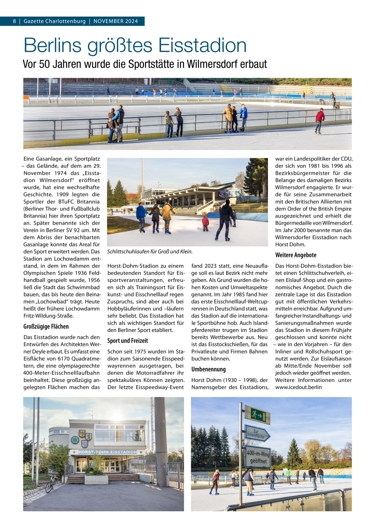 8  |  Gazette Charlottenburg  |  November 2024  Berlins größtes Eisstadion Vor 50 Jahren wurde die Sportstätte in Wilmersdorf erbaut  Eine Gasanlage, ein Sportplatz – das Gelände, auf dem am 29. November 1974 das „Eisstadion Wilmersdorf“ eröffnet wurde, hat eine wechselhafte Geschichte. 1909 legten die Sportler der BTuFC Britannia (Berliner Thor- und Fußballclub Britannia) hier ihren Sportplatz an. Später benannte sich der Verein in Berliner SV 92 um. Mit dem Abriss der benachbarten Gasanlage konnte das Areal für den Sport erweitert werden. Das Stadion am Lochowdamm entstand, in dem im Rahmen der Olympischen Spiele 1936 Feldhandball gespielt wurde, 1956 ließ die Stadt das Schwimmbad bauen, das bis heute den Beinamen „Lochowbad“ trägt. Heute heißt der frühere Lochowdamm Fritz-Wildung-Straße.  Großzügige Flächen Das Eisstadion wurde nach den Entwürfen des Architekten Werner Deyle erbaut. Es umfasst eine Eisfläche von 6170 Quadratmetern, die eine olympiagerechte 400-Meter-Eisschnelllaufbahn beinhaltet. Diese großzügig angelegten Flächen machen das  war ein Landespolitiker der CDU, der sich von 1981 bis 1996 als Bezirksbürgermeister für die Belange des damaligen Bezirks Wilmersdorf engagierte. Er wurde für seine Zusammenarbeit mit den Britischen Alliierten mit dem Order of the British Empire ausgezeichnet und erhielt die Bürgermedaille von Wilmersdorf. Im Jahr 2000 benannte man das Wilmersdorfer Eisstadion nach Horst Dohm. Schlittschuhlaufen für Groß und Klein. Horst-Dohm-Stadion zu einem bedeutenden Standort für Eissportveranstaltungen, erfreuen sich als Trainingsort für Eiskunst- und Eisschnelllauf regen Zuspruchs, sind aber auch bei Hobbyläuferinnen und –läufern sehr beliebt. Das Eisstadion hat sich als wichtigen Standort für den Berliner Sport etabliert.  Sport und Freizeit Schon seit 1975 wurden im Stadion zum Saisonende Eisspeedwayrennen ausgetragen, bei denen die Motorradfahrer ihr spektakuläres Können zeigten. Der letzte Eisspeedway-Event  Weitere Angebote  fand 2023 statt, eine Neuaufla- Das Horst-Dohm-Eisstadion biege soll es laut Bezirk nicht mehr tet einen Schlittschuhverleih, eigeben. Als Grund wurden die ho- nen Eislauf-Shop und ein gastrohen Kosten und Umweltaspekte nomisches Angebot. Durch die genannt. Im Jahr 1985 fand hier zentrale Lage ist das Eisstadion das erste Eisschnelllauf-Weltcup- gut mit öffentlichen Verkehrsrennen in Deutschland statt, was mitteln erreichbar. Aufgrund umdas Stadion auf die internationa- fangreicher Instandhaltungs- und le Sportbühne hob. Auch Island- Sanierungsmaßnahmen wurde pferdereiter trugen im Stadion das Stadion in diesem Frühjahr bereits Wettbewerbe aus. Neu geschlossen und konnte nicht ist das Eisstockschießen, für das – wie in den Vorjahren – für den Privatleute und Firmen Bahnen Inliner und Rollschuhsport gebuchen können. nutzt werden. Zur Eislaufsaison ab Mitte/Ende November soll Umbenennung jedoch wieder geöffnet werden. Horst Dohm (1930 – 1998), der Weitere Informationen unter Namensgeber des Eisstadions, www.icedout.berlin