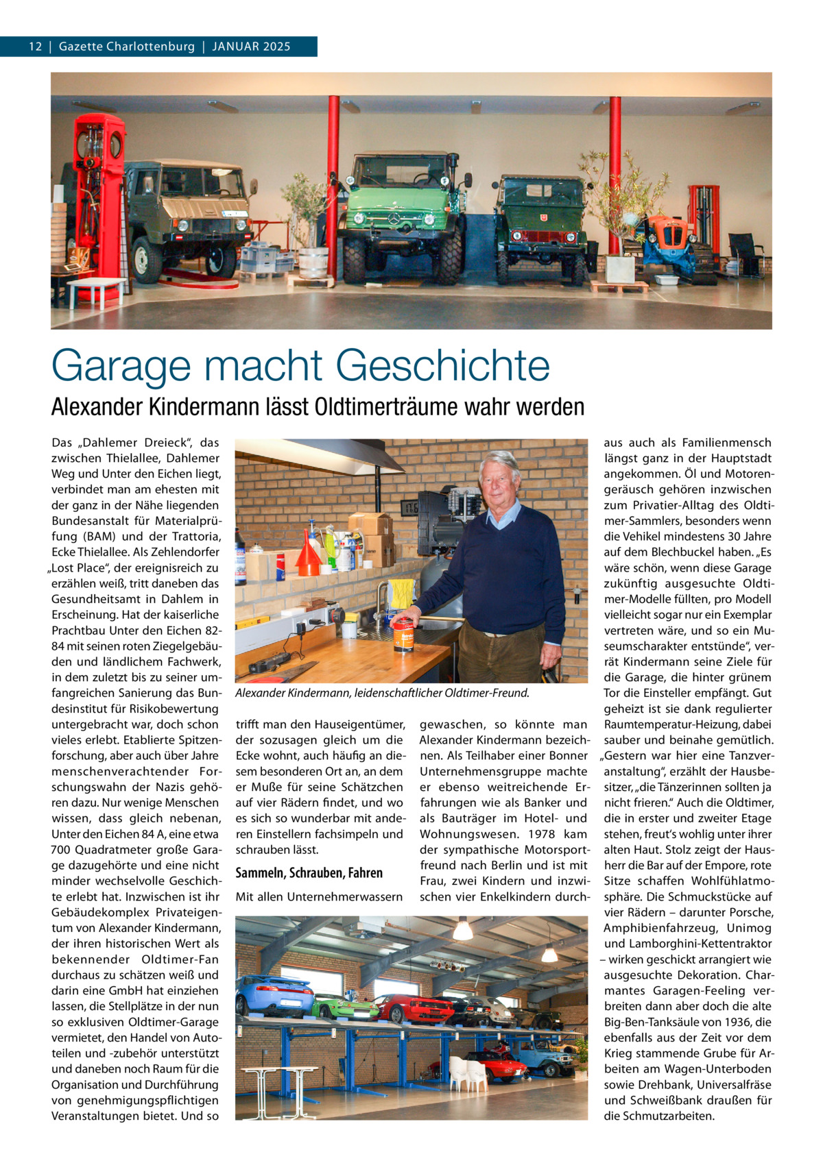 12  |  Gazette Charlottenburg  |  Januar 2025  Garage macht Geschichte Alexander Kindermann lässt Oldtimerträume wahr werden Das „Dahlemer Dreieck“, das zwischen Thielallee, Dahlemer Weg und Unter den Eichen liegt, verbindet man am ehesten mit der ganz in der Nähe liegenden Bundesanstalt für Materialprüfung (BAM) und der Trattoria, Ecke Thielallee. Als Zehlendorfer „Lost Place“, der ereignisreich zu erzählen weiß, tritt daneben das Gesundheitsamt in Dahlem in Erscheinung. Hat der kaiserliche Prachtbau Unter den Eichen 8284 mit seinen roten Ziegelgebäuden und ländlichem Fachwerk, in dem zuletzt bis zu seiner umfangreichen Sanierung das Bundesinstitut für Risikobewertung untergebracht war, doch schon vieles erlebt. Etablierte Spitzenforschung, aber auch über Jahre menschenverachtender Forschungswahn der Nazis gehören dazu. Nur wenige Menschen wissen, dass gleich nebenan, Unter den Eichen 84 A, eine etwa 700  Quadratmeter große Garage dazugehörte und eine nicht minder wechselvolle Geschichte erlebt hat. Inzwischen ist ihr Gebäudekomplex Privateigentum von Alexander Kindermann, der ihren historischen Wert als bekennender Oldtimer-Fan durchaus zu schätzen weiß und darin eine GmbH hat einziehen lassen, die Stellplätze in der nun so exklusiven Oldtimer-Garage vermietet, den Handel von Autoteilen und -zubehör unterstützt und daneben noch Raum für die Organisation und Durchführung von genehmigungspflichtigen Veranstaltungen bietet. Und so  Alexander Kindermann, leidenschaftlicher Oldtimer-Freund. trifft man den Hauseigentümer, der sozusagen gleich um die Ecke wohnt, auch häufig an diesem besonderen Ort an, an dem er Muße für seine Schätzchen auf vier Rädern findet, und wo es sich so wunderbar mit anderen Einstellern fachsimpeln und schrauben lässt.  Sammeln, Schrauben, Fahren Mit allen Unternehmerwassern  gewaschen, so könnte man ­ lexander Kindermann bezeichA nen. Als Teilhaber einer Bonner Unternehmensgruppe machte er ebenso weitreichende Erfahrungen wie als Banker und als Bauträger im Hotel- und Wohnungswesen. 1978 kam der sympathische Motorsportfreund nach Berlin und ist mit Frau, zwei Kindern und inzwischen vier Enkelkindern durch aus auch als Familienmensch längst ganz in der Hauptstadt angekommen. Öl und Motorengeräusch gehören inzwischen zum Privatier-Alltag des Oldtimer-Sammlers, besonders wenn die Vehikel mindestens 30 Jahre auf dem Blechbuckel haben. „Es wäre schön, wenn diese Garage zukünftig ausgesuchte Oldtimer-Modelle füllten, pro Modell vielleicht sogar nur ein Exemplar vertreten wäre, und so ein Museumscharakter entstünde“, verrät Kindermann seine Ziele für die Garage, die hinter grünem Tor die Einsteller empfängt. Gut geheizt ist sie dank regulierter Raumtemperatur-Heizung, dabei sauber und beinahe gemütlich. „Gestern war hier eine Tanzveranstaltung“, erzählt der Hausbesitzer, „die Tänzerinnen sollten ja nicht frieren.“ Auch die Oldtimer, die in erster und zweiter Etage stehen, freut‘s wohlig unter ihrer alten Haut. Stolz zeigt der Hausherr die Bar auf der Empore, rote Sitze schaffen Wohlfühlatmosphäre. Die Schmuckstücke auf vier Rädern – darunter Porsche, Amphibienfahrzeug, Unimog und Lamborghini-Kettentraktor – wirken geschickt arrangiert wie ausgesuchte Dekoration. Charmantes Garagen-Feeling verbreiten dann aber doch die alte Big-Ben-Tanksäule von 1936, die ebenfalls aus der Zeit vor dem Krieg stammende Grube für Arbeiten am Wagen-Unterboden sowie Drehbank, Universalfräse und Schweißbank draußen für die Schmutzarbeiten.