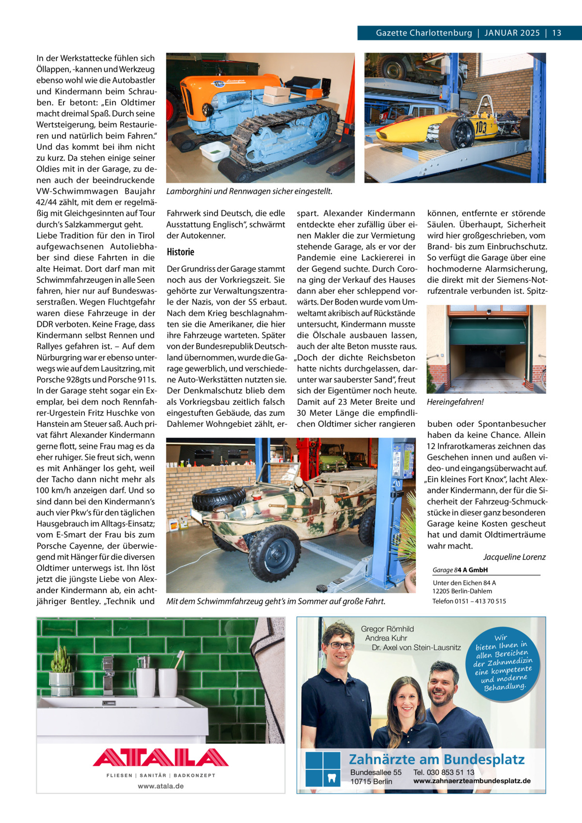 Gazette Charlottenburg  |  Januar 2025  |  13 In der Werkstattecke fühlen sich Öllappen, -kannen und Werkzeug ebenso wohl wie die Autobastler und Kindermann beim Schrauben. Er betont: „Ein Oldtimer macht dreimal Spaß. Durch seine Wertsteigerung, beim Restaurieren und natürlich beim Fahren.“ Und das kommt bei ihm nicht zu kurz. Da stehen einige seiner Oldies mit in der Garage, zu denen auch der beeindruckende VW-Schwimmwagen Baujahr 42/44 zählt, mit dem er regelmäßig mit Gleichgesinnten auf Tour durch‘s Salzkammergut geht. Liebe Tradition für den in Tirol aufgewachsenen Autoliebhaber sind diese Fahrten in die alte Heimat. Dort darf man mit Schwimmfahrzeugen in alle Seen fahren, hier nur auf Bundeswasserstraßen. Wegen Fluchtgefahr waren diese Fahrzeuge in der DDR verboten. Keine Frage, dass Kindermann selbst Rennen und Rallyes gefahren ist. – Auf dem Nürburgring war er ebenso unterwegs wie auf dem Lausitzring, mit Porsche 928gts und Porsche 911s. In der Garage steht sogar ein Exemplar, bei dem noch Rennfahrer-Urgestein Fritz Huschke von Hanstein am Steuer saß. Auch privat fährt Alexander Kindermann gerne flott, seine Frau mag es da eher ruhiger. Sie freut sich, wenn es mit Anhänger los geht, weil der Tacho dann nicht mehr als 100 km/h anzeigen darf. Und so sind dann bei den Kindermann‘s auch vier Pkw‘s für den täglichen Hausgebrauch im Alltags-Einsatz; vom E-Smart der Frau bis zum Porsche Cayenne, der überwiegend mit Hänger für die diversen Oldtimer unterwegs ist. Ihn löst jetzt die jüngste Liebe von Alexander Kindermann ab, ein achtjähriger Bentley. „Technik und  Lamborghini und Rennwagen sicher eingestellt. Fahrwerk sind Deutsch, die edle Ausstattung Englisch“, schwärmt der Autokenner.  Historie Der Grundriss der Garage stammt noch aus der Vorkriegszeit. Sie gehörte zur Verwaltungszentrale der Nazis, von der SS erbaut. Nach dem Krieg beschlagnahmten sie die Amerikaner, die hier ihre Fahrzeuge warteten. Später von der Bundesrepublik Deutschland übernommen, wurde die Garage gewerblich, und verschiedene Auto-Werkstätten nutzten sie. Der Denkmalschutz blieb dem als Vorkriegsbau zeitlich falsch eingestuften Gebäude, das zum Dahlemer Wohngebiet zählt, er spart. Alexander Kindermann entdeckte eher zufällig über einen Makler die zur Vermietung stehende Garage, als er vor der Pandemie eine Lackiererei in der Gegend suchte. Durch Corona ging der Verkauf des Hauses dann aber eher schleppend vorwärts. Der Boden wurde vom Umweltamt akribisch auf Rückstände untersucht, Kindermann musste die Ölschale ausbauen lassen, auch der alte Beton musste raus. „Doch der dichte Reichsbeton hatte nichts durchgelassen, darunter war sauberster Sand“, freut sich der Eigentümer noch heute. Damit auf 23  Meter Breite und 30  Meter Länge die empfindlichen Oldtimer sicher rangieren  können, entfernte er störende Säulen. Überhaupt, Sicherheit wird hier großgeschrieben, vom Brand- bis zum Einbruchschutz. So verfügt die Garage über eine hochmoderne Alarmsicherung, die direkt mit der Siemens-Notrufzentrale verbunden ist. Spitz Hereingefahren! buben oder Spontanbesucher haben da keine Chance. Allein 12 Infrarotkameras zeichnen das Geschehen innen und außen video- und eingangsüberwacht auf. „Ein kleines Fort Knox“, lacht Alexander Kindermann, der für die Sicherheit der Fahrzeug-Schmuckstücke in dieser ganz besonderen Garage keine Kosten gescheut hat und damit Oldtimerträume wahr macht. � Jacqueline Lorenz Garage 84 A GmbH  Mit dem Schwimmfahrzeug geht’s im Sommer auf große Fahrt.  Unter den Eichen 84 A 12205 Berlin-Dahlem Telefon 0151 – 413 70 515  Gregor Römhild Andrea Kuhr Dr. Axel von Stein-Lausnitz  Wir in bieten Ihnen en allen Bereich izin der Zahnmed nte eine kompete und moderne . Behandlung  Zahnärzte am Bundesplatz Bundesallee 55 10715 Berlin  Tel. 030 853 51 13  www.zahnaerzteambundesplatz.de