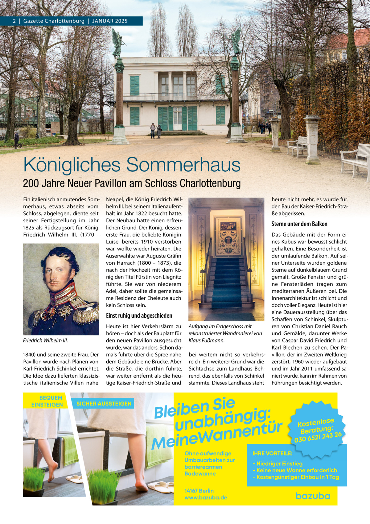 2  |  Gazette Charlottenburg  |  JANUAR 2025  Königliches Sommerhaus 200 Jahre Neuer Pavillon am Schloss Charlottenburg Ein italienisch anmutendes Sommerhaus, etwas abseits vom Schloss, abgelegen, diente seit seiner Fertigstellung im Jahr 1825 als Rückzugsort für König Friedrich Wilhelm  III. (1770 –  Neapel, die König Friedrich Wilhelm III. bei seinem Italienaufenthalt im Jahr 1822 besucht hatte. Der Neubau hatte einen erfreulichen Grund. Der König, dessen erste Frau, die beliebte Königin Luise, bereits 1910 verstorben war, wollte wieder heiraten. Die Auserwählte war Auguste Gräfin von Harrach (1800 – 1873), die nach der Hochzeit mit dem König den Titel Fürstin von Liegnitz führte. Sie war von niederem Adel, daher sollte die gemeinsame Residenz der Eheleute auch kein Schloss sein.  heute nicht mehr, es wurde für den Bau der Kaiser-Friedrich-Straße abgerissen.  Sterne unter dem Balkon  Einst ruhig und abgeschieden  Friedrich Wilhelm III. 1840) und seine zweite Frau. Der Pavillon wurde nach Plänen von Karl-Friedrich Schinkel errichtet. Die Idee dazu lieferten klassizistische italienische Villen nahe BEQUEM EINSTEIGEN  Heute ist hier Verkehrslärm zu hören – doch als der Bauplatz für den neuen Pavillon ausgesucht wurde, war das anders. Schon damals führte über die Spree nahe dem Gebäude eine Brücke. Aber die Straße, die dorthin führte, war weiter entfernt als die heutige Kaiser-Friedrich-Straße und  SICHER AUSSTEIGEN  Aufgang im Erdgeschoss mit rekonstruierter Wandmalerei von Klaus Fußmann. bei weitem nicht so verkehrsreich. Ein weiterer Grund war die Sichtachse zum Landhaus Behrend, das ebenfalls von Schinkel stammte. Dieses Landhaus steht  Das Gebäude mit der Form eines Kubus war bewusst schlicht gehalten. Eine Besonderheit ist der umlaufende Balkon. Auf seiner Unterseite wurden goldene Sterne auf dunkelblauem Grund gemalt. Große Fenster und grüne Fensterläden tragen zum mediterranen Äußeren bei. Die Innenarchitektur ist schlicht und doch voller Eleganz. Heute ist hier eine Dauerausstellung über das Schaffen von Schinkel, Skulpturen von Christian Daniel Rauch und Gemälde, darunter Werke von Caspar David Friedrich und Karl Blechen zu sehen. Der Pavillon, der im Zweiten Weltkrieg zerstört, 1960 wieder aufgebaut und im Jahr 2011 umfassend saniert wurde, kann im Rahmen von Führungen besichtigt werden.  Sie n e b i e l : B g i g n ä h unab nentür an W e n i e M Ohne aufwendige Umbauarbeiten zur barrierearmen Badewanne 14167 Berlin www.bazuba.de  se Kostenlo g: Beratun 26 243 030 6521  IHRE VORTEILE:  - Niedriger Einstieg - Keine neue Wanne erforderlich - Kostengünstiger Einbau in 1 Tag